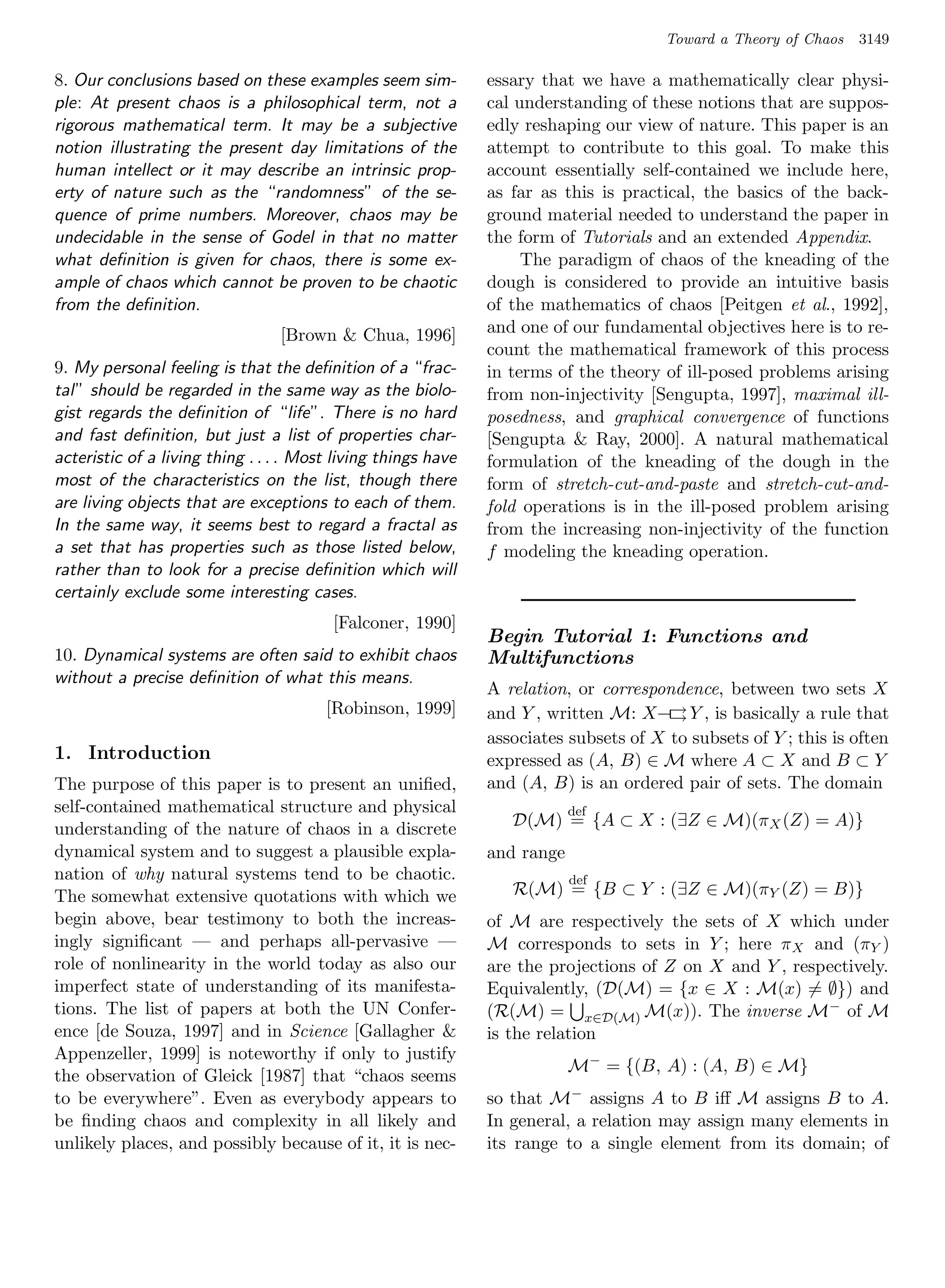 Toward a Theory of Chaos   3149

8. Our conclusions based on these examples seem sim-           essary that we have a mathematically clear physi-
ple: At present chaos is a philosophical term, not a           cal understanding of these notions that are suppos-
rigorous mathematical term. It may be a subjective             edly reshaping our view of nature. This paper is an
notion illustrating the present day limitations of the         attempt to contribute to this goal. To make this
human intellect or it may describe an intrinsic prop-          account essentially self-contained we include here,
erty of nature such as the “randomness” of the se-             as far as this is practical, the basics of the back-
quence of prime numbers. Moreover, chaos may be                ground material needed to understand the paper in
undecidable in the sense of Godel in that no matter            the form of Tutorials and an extended Appendix.
what deﬁnition is given for chaos, there is some ex-                The paradigm of chaos of the kneading of the
ample of chaos which cannot be proven to be chaotic            dough is considered to provide an intuitive basis
from the deﬁnition.                                            of the mathematics of chaos [Peitgen et al., 1992],
                                 [Brown & Chua, 1996]          and one of our fundamental objectives here is to re-
                                                               count the mathematical framework of this process
9. My personal feeling is that the deﬁnition of a “frac-       in terms of the theory of ill-posed problems arising
tal” should be regarded in the same way as the biolo-          from non-injectivity [Sengupta, 1997], maximal ill-
gist regards the deﬁnition of “life”. There is no hard         posedness, and graphical convergence of functions
and fast deﬁnition, but just a list of properties char-        [Sengupta & Ray, 2000]. A natural mathematical
acteristic of a living thing . . . . Most living things have   formulation of the kneading of the dough in the
most of the characteristics on the list, though there          form of stretch-cut-and-paste and stretch-cut-and-
are living objects that are exceptions to each of them.        fold operations is in the ill-posed problem arising
In the same way, it seems best to regard a fractal as          from the increasing non-injectivity of the function
a set that has properties such as those listed below,          f modeling the kneading operation.
rather than to look for a precise deﬁnition which will
certainly exclude some interesting cases.
                                         [Falconer, 1990]
                                                               Begin Tutorial 1: Functions and
10. Dynamical systems are often said to exhibit chaos          Multifunctions
without a precise deﬁnition of what this means.
                                                               A relation, or correspondence, between two sets X
                                        [Robinson, 1999]       and Y , written M: X –→ Y , is basically a rule that
                                                                                       →
                                                               associates subsets of X to subsets of Y ; this is often
1. Introduction                                                expressed as (A, B) ∈ M where A ⊂ X and B ⊂ Y
The purpose of this paper is to present an uniﬁed,             and (A, B) is an ordered pair of sets. The domain
self-contained mathematical structure and physical                         def
understanding of the nature of chaos in a discrete                D(M) = {A ⊂ X : (∃Z ∈ M)(πX (Z) = A)}
dynamical system and to suggest a plausible expla-             and range
nation of why natural systems tend to be chaotic.                          def
The somewhat extensive quotations with which we                   R(M) = {B ⊂ Y : (∃Z ∈ M)(πY (Z) = B)}
begin above, bear testimony to both the increas-               of M are respectively the sets of X which under
ingly signiﬁcant — and perhaps all-pervasive —                 M corresponds to sets in Y ; here πX and (πY )
role of nonlinearity in the world today as also our            are the projections of Z on X and Y , respectively.
imperfect state of understanding of its manifesta-             Equivalently, (D(M) = {x ∈ X : M(x) = ∅}) and
tions. The list of papers at both the UN Confer-               (R(M) = x∈D(M) M(x)). The inverse M− of M
ence [de Souza, 1997] and in Science [Gallagher &              is the relation
Appenzeller, 1999] is noteworthy if only to justify
                                                                           M− = {(B, A) : (A, B) ∈ M}
the observation of Gleick [1987] that “chaos seems
to be everywhere”. Even as everybody appears to                so that M− assigns A to B iﬀ M assigns B to A.
be ﬁnding chaos and complexity in all likely and               In general, a relation may assign many elements in
unlikely places, and possibly because of it, it is nec-        its range to a single element from its domain; of
 