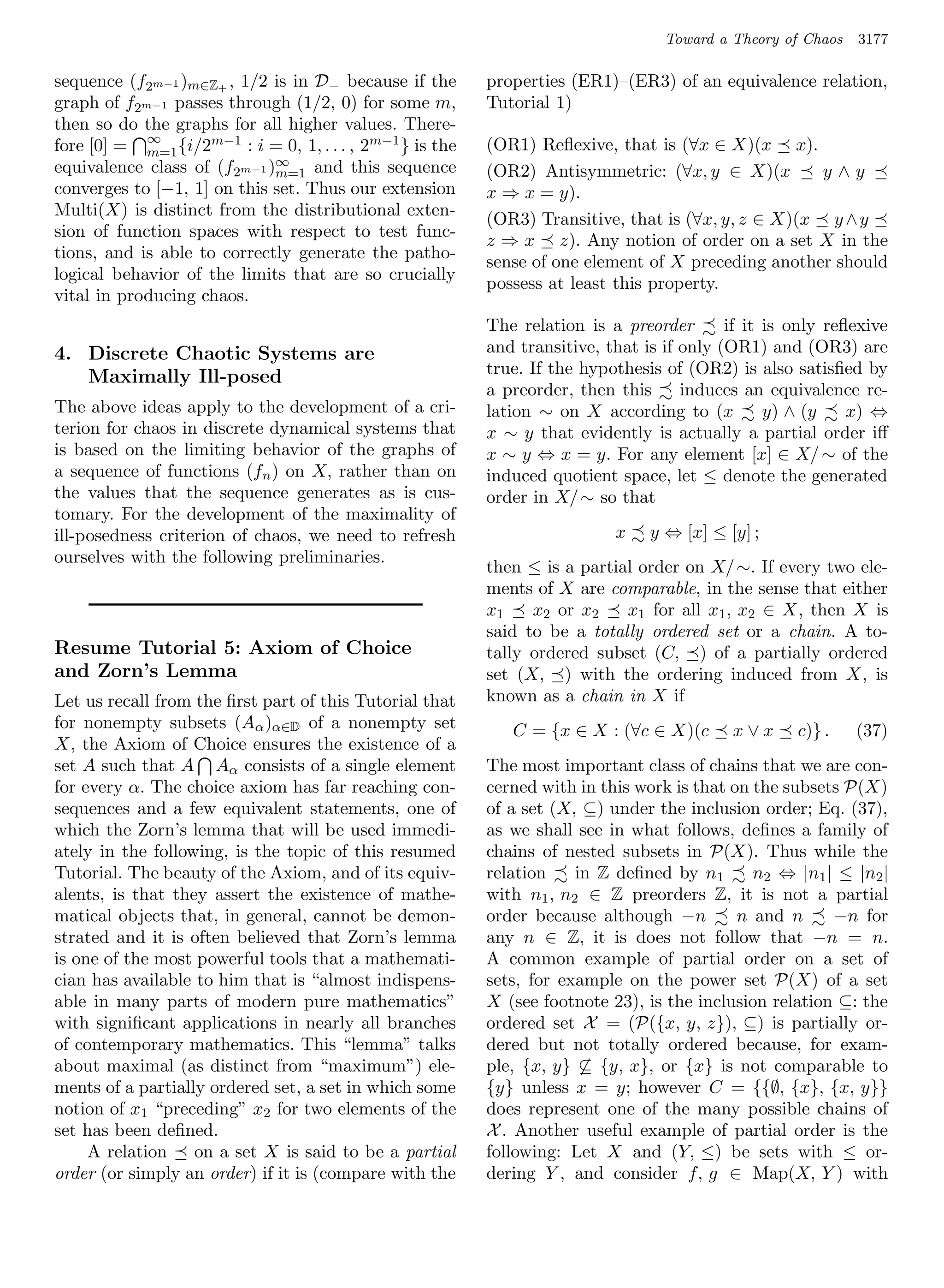 Toward a Theory of Chaos   3177

sequence (f2m−1 )m∈Z+ , 1/2 is in D− because if the      properties (ER1)–(ER3) of an equivalence relation,
graph of f2m−1 passes through (1/2, 0) for some m,       Tutorial 1)
then so do the graphs for all higher values. There-
fore [0] = ∞ {i/2m−1 : i = 0, 1, . . . , 2m−1 } is the
            m=1                                          (OR1) Reﬂexive, that is (∀x ∈ X)(x x).
equivalence class of (f2m−1 )∞ and this sequence
                             m=1                         (OR2) Antisymmetric: (∀x, y ∈ X)(x         y∧y
converges to [−1, 1] on this set. Thus our extension     x ⇒ x = y).
Multi(X) is distinct from the distributional exten-
                                                         (OR3) Transitive, that is (∀x, y, z ∈ X)(x y ∧y
sion of function spaces with respect to test func-
                                                         z ⇒ x z). Any notion of order on a set X in the
tions, and is able to correctly generate the patho-
                                                         sense of one element of X preceding another should
logical behavior of the limits that are so crucially
                                                         possess at least this property.
vital in producing chaos.
                                                         The relation is a preorder       if it is only reﬂexive
4. Discrete Chaotic Systems are                          and transitive, that is if only (OR1) and (OR3) are
   Maximally Ill-posed                                   true. If the hypothesis of (OR2) is also satisﬁed by
                                                         a preorder, then this      induces an equivalence re-
The above ideas apply to the development of a cri-       lation ∼ on X according to (x          y) ∧ (y    x) ⇔
terion for chaos in discrete dynamical systems that      x ∼ y that evidently is actually a partial order iﬀ
is based on the limiting behavior of the graphs of       x ∼ y ⇔ x = y. For any element [x] ∈ X/ ∼ of the
a sequence of functions (fn ) on X, rather than on       induced quotient space, let ≤ denote the generated
the values that the sequence generates as is cus-        order in X/ ∼ so that
tomary. For the development of the maximality of
ill-posedness criterion of chaos, we need to refresh                      x    y ⇔ [x] ≤ [y] ;
ourselves with the following preliminaries.
                                                         then ≤ is a partial order on X/ ∼. If every two ele-
                                                         ments of X are comparable, in the sense that either
                                                         x1    x2 or x2    x1 for all x1 , x2 ∈ X, then X is
                                                         said to be a totally ordered set or a chain. A to-
Resume Tutorial 5: Axiom of Choice                       tally ordered subset (C, ) of a partially ordered
and Zorn’s Lemma                                         set (X, ) with the ordering induced from X, is
Let us recall from the ﬁrst part of this Tutorial that   known as a chain in X if
for nonempty subsets (Aα )α∈D of a nonempty set             C = {x ∈ X : (∀c ∈ X)(c       x∨x      c)} .    (37)
X, the Axiom of Choice ensures the existence of a
set A such that A Aα consists of a single element        The most important class of chains that we are con-
for every α. The choice axiom has far reaching con-      cerned with in this work is that on the subsets P(X)
sequences and a few equivalent statements, one of        of a set (X, ⊆) under the inclusion order; Eq. (37),
which the Zorn’s lemma that will be used immedi-         as we shall see in what follows, deﬁnes a family of
ately in the following, is the topic of this resumed     chains of nested subsets in P(X). Thus while the
Tutorial. The beauty of the Axiom, and of its equiv-     relation    in Z deﬁned by n1       n2 ⇔ |n1 | ≤ |n2 |
alents, is that they assert the existence of mathe-      with n1 , n2 ∈ Z preorders Z, it is not a partial
matical objects that, in general, cannot be demon-       order because although −n         n and n     −n for
strated and it is often believed that Zorn’s lemma       any n ∈ Z, it is does not follow that −n = n.
is one of the most powerful tools that a mathemati-      A common example of partial order on a set of
cian has available to him that is “almost indispens-     sets, for example on the power set P(X) of a set
able in many parts of modern pure mathematics”           X (see footnote 23), is the inclusion relation ⊆: the
with signiﬁcant applications in nearly all branches      ordered set X = (P({x, y, z}), ⊆) is partially or-
of contemporary mathematics. This “lemma” talks          dered but not totally ordered because, for exam-
about maximal (as distinct from “maximum”) ele-          ple, {x, y} ⊆ {y, x}, or {x} is not comparable to
ments of a partially ordered set, a set in which some    {y} unless x = y; however C = {{∅, {x}, {x, y}}
notion of x1 “preceding” x2 for two elements of the      does represent one of the many possible chains of
set has been deﬁned.                                     X . Another useful example of partial order is the
     A relation    on a set X is said to be a partial    following: Let X and (Y, ≤) be sets with ≤ or-
order (or simply an order) if it is (compare with the    dering Y , and consider f, g ∈ Map(X, Y ) with
 