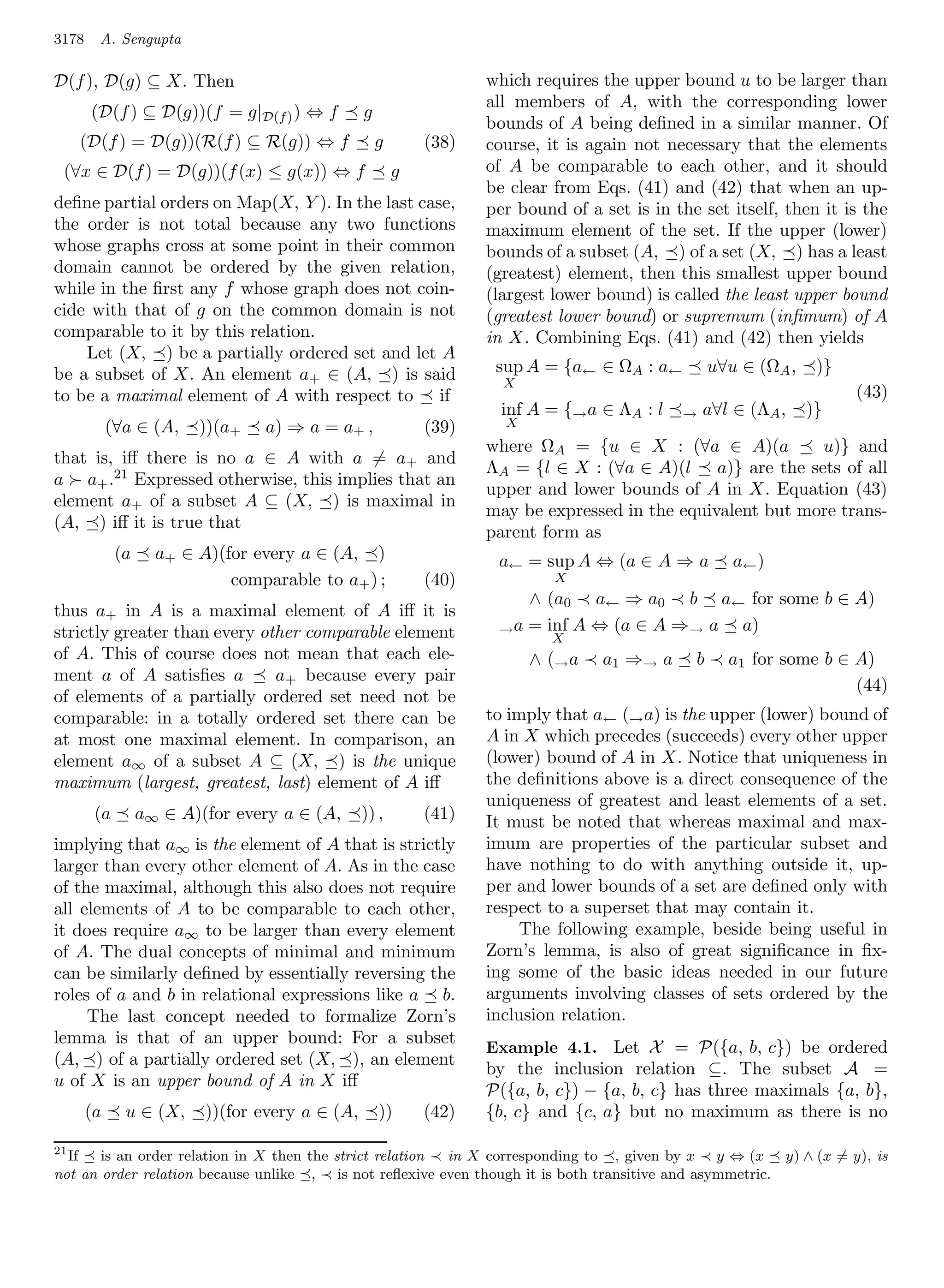 3178    A. Sengupta

D(f ), D(g) ⊆ X. Then                                               which requires the upper bound u to be larger than
                                                                    all members of A, with the corresponding lower
       (D(f ) ⊆ D(g))(f = g|D(f ) ) ⇔ f          g
                                                                    bounds of A being deﬁned in a similar manner. Of
   (D(f ) = D(g))(R(f ) ⊆ R(g)) ⇔ f                  g       (38)   course, it is again not necessary that the elements
 (∀x ∈ D(f ) = D(g))(f (x) ≤ g(x)) ⇔ f                   g          of A be comparable to each other, and it should
                                                                    be clear from Eqs. (41) and (42) that when an up-
deﬁne partial orders on Map(X, Y ). In the last case,               per bound of a set is in the set itself, then it is the
the order is not total because any two functions                    maximum element of the set. If the upper (lower)
whose graphs cross at some point in their common                    bounds of a subset (A, ) of a set (X, ) has a least
domain cannot be ordered by the given relation,                     (greatest) element, then this smallest upper bound
while in the ﬁrst any f whose graph does not coin-                  (largest lower bound) is called the least upper bound
cide with that of g on the common domain is not                     (greatest lower bound) or supremum (inﬁmum) of A
comparable to it by this relation.                                  in X. Combining Eqs. (41) and (42) then yields
    Let (X, ) be a partially ordered set and let A
be a subset of X. An element a+ ∈ (A, ) is said                      sup A = {a← ∈ ΩA : a←          u∀u ∈ (ΩA ,    )}
                                                                      X
to be a maximal element of A with respect to if                                                                         (43)
                                                                      inf A = {→ a ∈ ΛA : l   →   a∀l ∈ (ΛA ,     )}
            (∀a ∈ (A,    ))(a+   a) ⇒ a = a+ ,               (39)     X
                                                                    where ΩA = {u ∈ X : (∀a ∈ A)(a           u)} and
that is, iﬀ there is no a ∈ A with a = a+ and
                                                                    ΛA = {l ∈ X : (∀a ∈ A)(l a)} are the sets of all
a a+ .21 Expressed otherwise, this implies that an
                                                                    upper and lower bounds of A in X. Equation (43)
element a+ of a subset A ⊆ (X, ) is maximal in
                                                                    may be expressed in the equivalent but more trans-
(A, ) iﬀ it is true that
                                                                    parent form as
             (a     a+ ∈ A)(for every a ∈ (A, )                      a← = sup A ⇔ (a ∈ A ⇒ a           a← )
                             comparable to a+ ) ;            (40)            X
                                                                         ∧ (a0 a← ⇒ a0 b a← for some b ∈ A)
thus a+ in A is a maximal element of A iﬀ it is
strictly greater than every other comparable element                 → a = inf A ⇔ (a ∈ A ⇒→ a a)
                                                                             X
of A. This of course does not mean that each ele-                         ∧ (→ a   a 1 ⇒→ a     b     a1 for some b ∈ A)
ment a of A satisﬁes a        a+ because every pair
                                                                                                                      (44)
of elements of a partially ordered set need not be
comparable: in a totally ordered set there can be                   to imply that a← (→ a) is the upper (lower) bound of
at most one maximal element. In comparison, an                      A in X which precedes (succeeds) every other upper
element a∞ of a subset A ⊆ (X, ) is the unique                      (lower) bound of A in X. Notice that uniqueness in
maximum (largest, greatest, last) element of A iﬀ                   the deﬁnitions above is a direct consequence of the
                                                                    uniqueness of greatest and least elements of a set.
        (a        a∞ ∈ A)(for every a ∈ (A,      )) ,        (41)   It must be noted that whereas maximal and max-
implying that a∞ is the element of A that is strictly               imum are properties of the particular subset and
larger than every other element of A. As in the case                have nothing to do with anything outside it, up-
of the maximal, although this also does not require                 per and lower bounds of a set are deﬁned only with
all elements of A to be comparable to each other,                   respect to a superset that may contain it.
it does require a∞ to be larger than every element                      The following example, beside being useful in
of A. The dual concepts of minimal and minimum                      Zorn’s lemma, is also of great signiﬁcance in ﬁx-
can be similarly deﬁned by essentially reversing the                ing some of the basic ideas needed in our future
roles of a and b in relational expressions like a b.                arguments involving classes of sets ordered by the
     The last concept needed to formalize Zorn’s                    inclusion relation.
lemma is that of an upper bound: For a subset
                                                                    Example 4.1. Let X = P({a, b, c}) be ordered
(A, ) of a partially ordered set (X, ), an element
                                                                    by the inclusion relation ⊆. The subset A =
u of X is an upper bound of A in X iﬀ
                                                                    P({a, b, c}) − {a, b, c} has three maximals {a, b},
       (a     u ∈ (X,     ))(for every a ∈ (A,       ))      (42)   {b, c} and {c, a} but no maximum as there is no

21
   If  is an order relation in X then the strict relation in X corresponding to , given by x y ⇔ (x y) ∧ (x = y), is
not an order relation because unlike , is not reﬂexive even though it is both transitive and asymmetric.
 