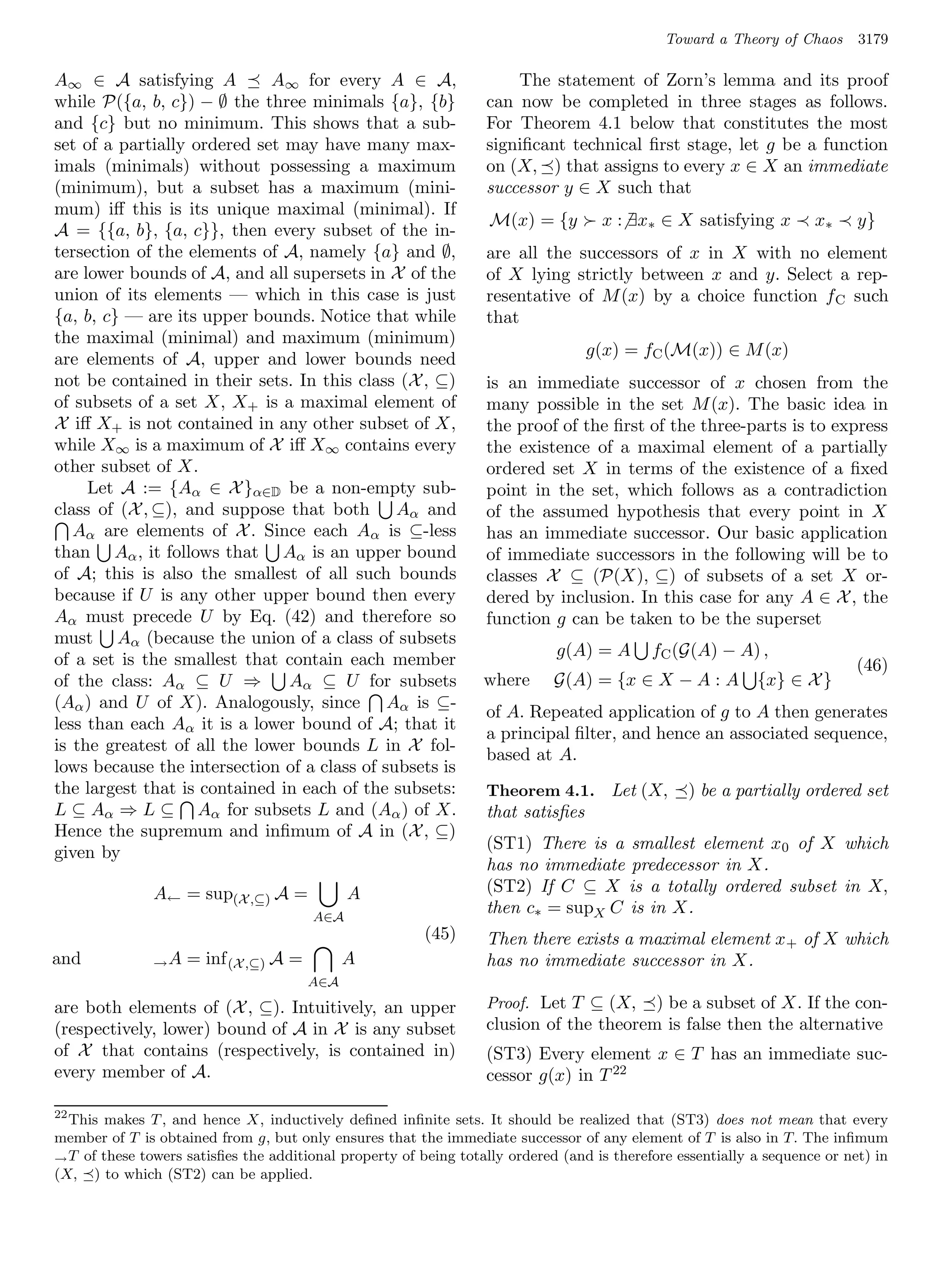 Toward a Theory of Chaos      3179

A∞ ∈ A satisfying A          A∞ for every A ∈ A,                      The statement of Zorn’s lemma and its proof
while P({a, b, c}) − ∅ the three minimals {a}, {b}                can now be completed in three stages as follows.
and {c} but no minimum. This shows that a sub-                    For Theorem 4.1 below that constitutes the most
set of a partially ordered set may have many max-                 signiﬁcant technical ﬁrst stage, let g be a function
imals (minimals) without possessing a maximum                     on (X, ) that assigns to every x ∈ X an immediate
(minimum), but a subset has a maximum (mini-                      successor y ∈ X such that
mum) iﬀ this is its unique maximal (minimal). If
                                                                   M(x) = {y        x : ∃x∗ ∈ X satisfying x         x∗     y}
A = {{a, b}, {a, c}}, then every subset of the in-
tersection of the elements of A, namely {a} and ∅,                are all the successors of x in X with no element
are lower bounds of A, and all supersets in X of the              of X lying strictly between x and y. Select a rep-
union of its elements — which in this case is just                resentative of M (x) by a choice function f C such
{a, b, c} — are its upper bounds. Notice that while               that
the maximal (minimal) and maximum (minimum)
                                                                                  g(x) = fC (M(x)) ∈ M (x)
are elements of A, upper and lower bounds need
not be contained in their sets. In this class (X , ⊆)             is an immediate successor of x chosen from the
of subsets of a set X, X+ is a maximal element of                 many possible in the set M (x). The basic idea in
X iﬀ X+ is not contained in any other subset of X,                the proof of the ﬁrst of the three-parts is to express
while X∞ is a maximum of X iﬀ X∞ contains every                   the existence of a maximal element of a partially
other subset of X.                                                ordered set X in terms of the existence of a ﬁxed
     Let A := {Aα ∈ X }α∈D be a non-empty sub-                    point in the set, which follows as a contradiction
class of (X , ⊆), and suppose that both Aα and                    of the assumed hypothesis that every point in X
   Aα are elements of X . Since each Aα is ⊆-less                 has an immediate successor. Our basic application
than Aα , it follows that Aα is an upper bound                    of immediate successors in the following will be to
of A; this is also the smallest of all such bounds                classes X ⊆ (P(X), ⊆) of subsets of a set X or-
because if U is any other upper bound then every                  dered by inclusion. In this case for any A ∈ X , the
Aα must precede U by Eq. (42) and therefore so                    function g can be taken to be the superset
must Aα (because the union of a class of subsets
                                                                             g(A) = A       fC (G(A) − A) ,
of a set is the smallest that contain each member                                                                           (46)
of the class: Aα ⊆ U ⇒         Aα ⊆ U for subsets                 where      G(A) = {x ∈ X − A : A          {x} ∈ X }
(Aα ) and U of X). Analogously, since Aα is ⊆-
                                                                  of A. Repeated application of g to A then generates
less than each Aα it is a lower bound of A; that it
                                                                  a principal ﬁlter, and hence an associated sequence,
is the greatest of all the lower bounds L in X fol-
                                                                  based at A.
lows because the intersection of a class of subsets is
the largest that is contained in each of the subsets:             Theorem 4.1. Let (X,            ) be a partially ordered set
L ⊆ Aα ⇒ L ⊆ Aα for subsets L and (Aα ) of X.                     that satisﬁes
Hence the supremum and inﬁmum of A in (X , ⊆)
                                                                  (ST1) There is a smallest element x0 of X which
given by
                                                                  has no immediate predecessor in X.
               A← = sup(X ,⊆) A =             A                   (ST2) If C ⊆ X is a totally ordered subset in X,
                                        A∈A
                                                                  then c∗ = supX C is in X.
                                                         (45)     Then there exists a maximal element x + of X which
and            →A   = inf (X ,⊆) A =         A                    has no immediate successor in X.
                                       A∈A

are both elements of (X , ⊆). Intuitively, an upper               Proof. Let T ⊆ (X,    ) be a subset of X. If the con-
(respectively, lower) bound of A in X is any subset               clusion of the theorem is false then the alternative
of X that contains (respectively, is contained in)                (ST3) Every element x ∈ T has an immediate suc-
every member of A.                                                cessor g(x) in T 22

22
  This makes T , and hence X, inductively deﬁned inﬁnite sets. It should be realized that (ST3) does not mean that every
member of T is obtained from g, but only ensures that the immediate successor of any element of T is also in T. The inﬁmum
→ T of these towers satisﬁes the additional property of being totally ordered (and is therefore essentially a sequence or net) in
(X, ) to which (ST2) can be applied.
 