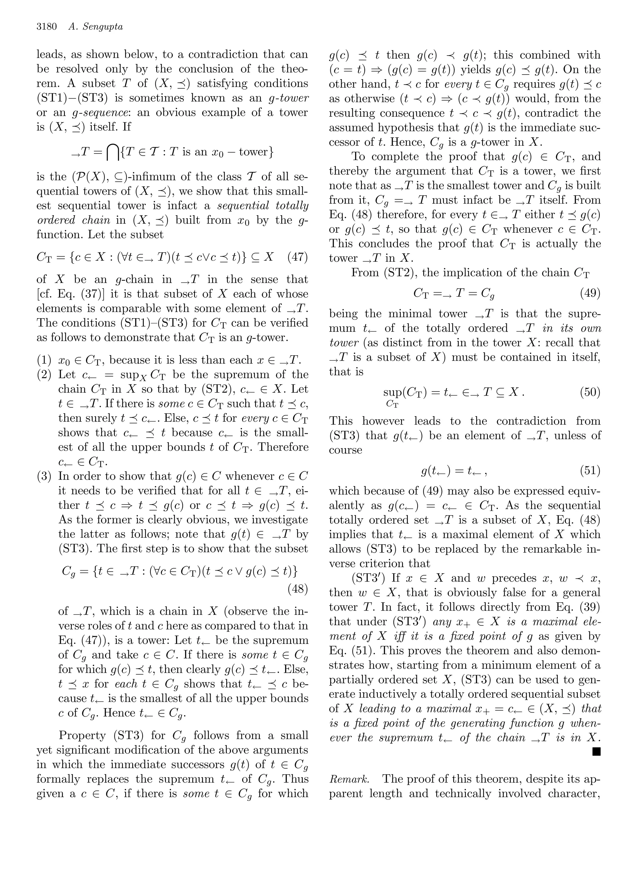 3180    A. Sengupta

leads, as shown below, to a contradiction that can          g(c)     t then g(c)       g(t); this combined with
be resolved only by the conclusion of the theo-             (c = t) ⇒ (g(c) = g(t)) yields g(c)       g(t). On the
rem. A subset T of (X, ) satisfying conditions              other hand, t c for every t ∈ Cg requires g(t) c
(ST1)−(ST3) is sometimes known as an g-tower                as otherwise (t c) ⇒ (c g(t)) would, from the
or an g-sequence: an obvious example of a tower             resulting consequence t      c    g(t), contradict the
is (X, ) itself. If                                         assumed hypothesis that g(t) is the immediate suc-
                                                            cessor of t. Hence, Cg is a g-tower in X.
         →T   =    {T ∈ T : T is an x0 − tower}                  To complete the proof that g(c) ∈ CT , and
is the (P(X), ⊆)-inﬁmum of the class T of all se-           thereby the argument that CT is a tower, we ﬁrst
quential towers of (X, ), we show that this small-          note that as → T is the smallest tower and Cg is built
est sequential tower is infact a sequential totally         from it, Cg =→ T must infact be → T itself. From
ordered chain in (X, ) built from x0 by the g-              Eq. (48) therefore, for every t ∈→ T either t g(c)
function. Let the subset                                    or g(c)     t, so that g(c) ∈ CT whenever c ∈ CT .
                                                            This concludes the proof that CT is actually the
CT = {c ∈ X : (∀t ∈→ T )(t         c∨c    t)} ⊆ X   (47)    tower → T in X.
                                                                 From (ST2), the implication of the chain C T
of X be an g-chain in → T in the sense that
[cf. Eq. (37)] it is that subset of X each of whose                         CT =→ T = C g                    (49)
elements is comparable with some element of → T .           being the minimal tower → T is that the supre-
The conditions (ST1)–(ST3) for CT can be veriﬁed            mum t← of the totally ordered → T in its own
as follows to demonstrate that CT is an g-tower.            tower (as distinct from in the tower X: recall that
(1) x0 ∈ CT , because it is less than each x ∈ → T .        → T is a subset of X) must be contained in itself,
(2) Let c← = supX CT be the supremum of the                 that is
    chain CT in X so that by (ST2), c← ∈ X. Let                       sup(CT ) = t← ∈→ T ⊆ X .               (50)
    t ∈ → T . If there is some c ∈ CT such that t c,                   CT
    then surely t c← . Else, c t for every c ∈ CT           This however leads to the contradiction from
    shows that c←          t because c← is the small-       (ST3) that g(t← ) be an element of → T , unless of
    est of all the upper bounds t of CT . Therefore         course
    c← ∈ C T .
(3) In order to show that g(c) ∈ C whenever c ∈ C                             g(t← ) = t← ,                  (51)
    it needs to be veriﬁed that for all t ∈ → T , ei-       which because of (49) may also be expressed equiv-
    ther t     c ⇒ t       g(c) or c   t ⇒ g(c)     t.      alently as g(c← ) = c← ∈ CT . As the sequential
    As the former is clearly obvious, we investigate        totally ordered set → T is a subset of X, Eq. (48)
    the latter as follows; note that g(t) ∈ → T by          implies that t← is a maximal element of X which
    (ST3). The ﬁrst step is to show that the subset         allows (ST3) to be replaced by the remarkable in-
                                                            verse criterion that
       Cg = {t ∈   →T   : (∀c ∈ CT )(t   c ∨ g(c)   t)}
                                                                (ST3 ) If x ∈ X and w precedes x, w            x,
                                                     (48)   then w ∈ X, that is obviously false for a general
       of → T , which is a chain in X (observe the in-      tower T . In fact, it follows directly from Eq. (39)
       verse roles of t and c here as compared to that in   that under (ST3 ) any x+ ∈ X is a maximal ele-
       Eq. (47)), is a tower: Let t← be the supremum        ment of X iﬀ it is a ﬁxed point of g as given by
       of Cg and take c ∈ C. If there is some t ∈ Cg        Eq. (51). This proves the theorem and also demon-
       for which g(c) t, then clearly g(c) t ← . Else,      strates how, starting from a minimum element of a
       t    x for each t ∈ Cg shows that t←         c be-   partially ordered set X, (ST3) can be used to gen-
       cause t← is the smallest of all the upper bounds     erate inductively a totally ordered sequential subset
       c of Cg . Hence t← ∈ Cg .                            of X leading to a maximal x+ = c← ∈ (X, ) that
                                                            is a ﬁxed point of the generating function g when-
    Property (ST3) for Cg follows from a small              ever the supremum t← of the chain → T is in X.
yet signiﬁcant modiﬁcation of the above arguments
in which the immediate successors g(t) of t ∈ C g
formally replaces the supremum t← of Cg . Thus              Remark. The proof of this theorem, despite its ap-
given a c ∈ C, if there is some t ∈ Cg for which            parent length and technically involved character,
 
