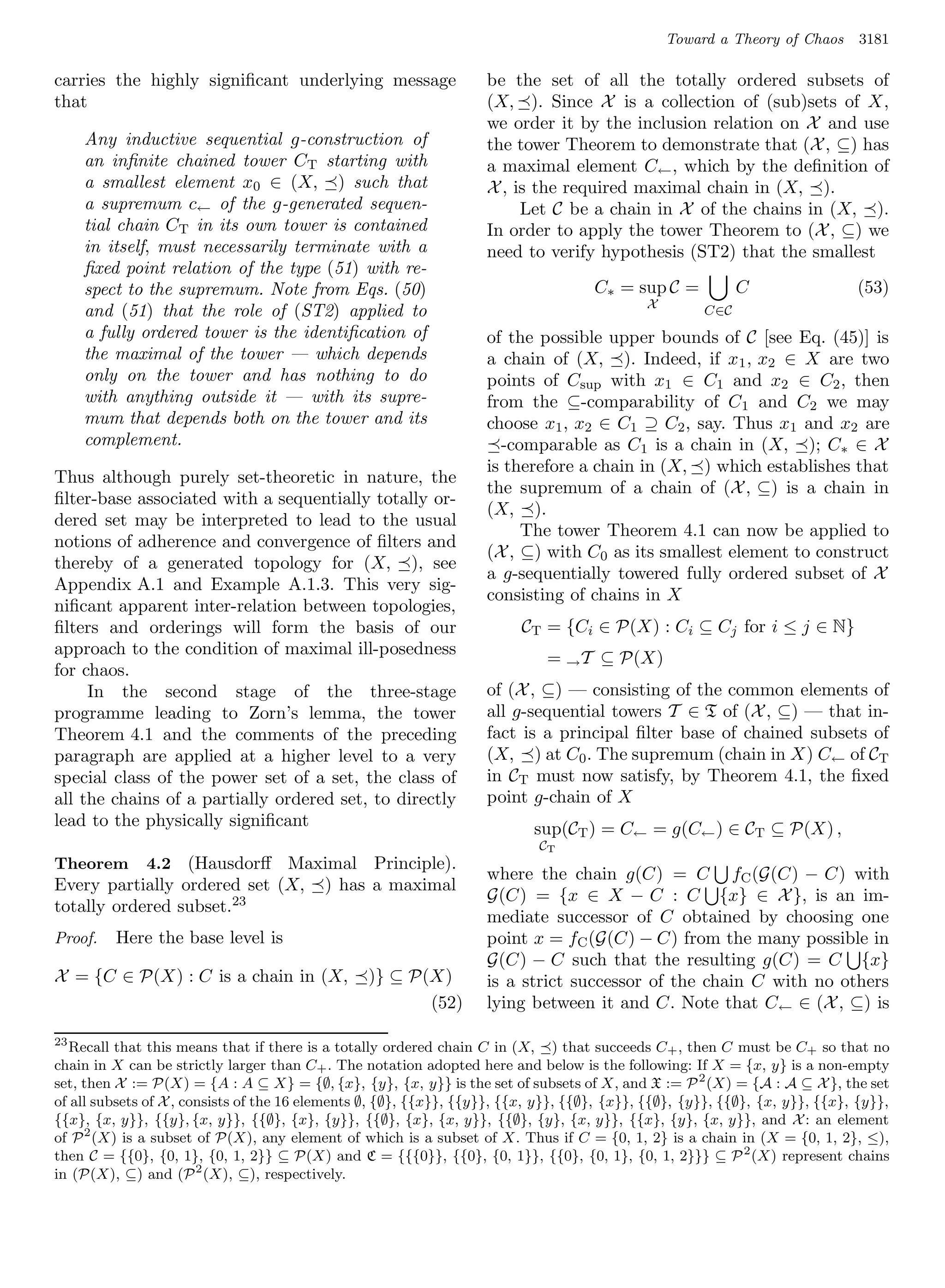 Toward a Theory of Chaos      3181

carries the highly signiﬁcant underlying message                    be the set of all the totally ordered subsets of
that                                                                (X, ). Since X is a collection of (sub)sets of X,
                                                                    we order it by the inclusion relation on X and use
     Any inductive sequential g-construction of                     the tower Theorem to demonstrate that (X , ⊆) has
     an inﬁnite chained tower CT starting with                      a maximal element C← , which by the deﬁnition of
     a smallest element x0 ∈ (X, ) such that                        X , is the required maximal chain in (X, ).
     a supremum c← of the g-generated sequen-                            Let C be a chain in X of the chains in (X, ).
     tial chain CT in its own tower is contained                    In order to apply the tower Theorem to (X , ⊆) we
     in itself, must necessarily terminate with a                   need to verify hypothesis (ST2) that the smallest
     ﬁxed point relation of the type (51) with re-
     spect to the supremum. Note from Eqs. (50)                                      C∗ = sup C =           C                 (53)
                                                                                             X
     and (51) that the role of (ST2) applied to                                                       C∈C
     a fully ordered tower is the identiﬁcation of                  of the possible upper bounds of C [see Eq. (45)] is
     the maximal of the tower — which depends                       a chain of (X, ). Indeed, if x1 , x2 ∈ X are two
     only on the tower and has nothing to do                        points of Csup with x1 ∈ C1 and x2 ∈ C2 , then
     with anything outside it — with its supre-                     from the ⊆-comparability of C1 and C2 we may
     mum that depends both on the tower and its                     choose x1 , x2 ∈ C1 ⊇ C2 , say. Thus x1 and x2 are
     complement.                                                      -comparable as C1 is a chain in (X, ); C∗ ∈ X
                                                                    is therefore a chain in (X, ) which establishes that
Thus although purely set-theoretic in nature, the
                                                                    the supremum of a chain of (X , ⊆) is a chain in
ﬁlter-base associated with a sequentially totally or-
                                                                    (X, ).
dered set may be interpreted to lead to the usual
                                                                         The tower Theorem 4.1 can now be applied to
notions of adherence and convergence of ﬁlters and
                                                                    (X , ⊆) with C0 as its smallest element to construct
thereby of a generated topology for (X, ), see
                                                                    a g-sequentially towered fully ordered subset of X
Appendix A.1 and Example A.1.3. This very sig-
                                                                    consisting of chains in X
niﬁcant apparent inter-relation between topologies,
ﬁlters and orderings will form the basis of our                          CT = {Ci ∈ P(X) : Ci ⊆ Cj for i ≤ j ∈ N}
approach to the condition of maximal ill-posedness
                                                                             = → T ⊆ P(X)
for chaos.
     In the second stage of the three-stage                         of (X , ⊆) — consisting of the common elements of
programme leading to Zorn’s lemma, the tower                        all g-sequential towers T ∈ T of (X , ⊆) — that in-
Theorem 4.1 and the comments of the preceding                       fact is a principal ﬁlter base of chained subsets of
paragraph are applied at a higher level to a very                   (X, ) at C0 . The supremum (chain in X) C← of CT
special class of the power set of a set, the class of               in CT must now satisfy, by Theorem 4.1, the ﬁxed
all the chains of a partially ordered set, to directly              point g-chain of X
lead to the physically signiﬁcant                                          sup(CT ) = C← = g(C← ) ∈ CT ⊆ P(X) ,
                                                                            CT
Theorem       4.2(Hausdorﬀ Maximal Principle).
                                                                    where the chain g(C) = C fC (G(C) − C) with
Every partially ordered set (X, ) has a maximal
                                                                    G(C) = {x ∈ X − C : C {x} ∈ X }, is an im-
totally ordered subset.23
                                                                    mediate successor of C obtained by choosing one
Proof.   Here the base level is                                     point x = fC (G(C) − C) from the many possible in
                                                                    G(C) − C such that the resulting g(C) = C {x}
X = {C ∈ P(X) : C is a chain in (X,              )} ⊆ P(X)          is a strict successor of the chain C with no others
                                                        (52)        lying between it and C. Note that C← ∈ (X , ⊆) is

23
   Recall that this means that if there is a totally ordered chain C in (X, ) that succeeds C+ , then C must be C+ so that no
chain in X can be strictly larger than C+ . The notation adopted here and below is the following: If X = {x, y} is a non-empty
set, then X := P(X) = {A : A ⊆ X} = {∅, {x}, {y}, {x, y}} is the set of subsets of X, and X := P 2 (X) = {A : A ⊆ X }, the set
of all subsets of X , consists of the 16 elements ∅, {∅}, {{x}}, {{y}}, {{x, y}}, {{∅}, {x}}, {{∅}, {y}}, {{∅}, {x, y}}, {{x}, {y}},
{{x}, {x, y}}, {{y}, {x, y}}, {{∅}, {x}, {y}}, {{∅}, {x}, {x, y}}, {{∅}, {y}, {x, y}}, {{x}, {y}, {x, y}}, and X : an element
of P 2 (X) is a subset of P(X), any element of which is a subset of X. Thus if C = {0, 1, 2} is a chain in (X = {0, 1, 2}, ≤),
then C = {{0}, {0, 1}, {0, 1, 2}} ⊆ P(X) and C = {{{0}}, {{0}, {0, 1}}, {{0}, {0, 1}, {0, 1, 2}}} ⊆ P 2 (X) represent chains
in (P(X), ⊆) and (P 2 (X), ⊆), respectively.
 