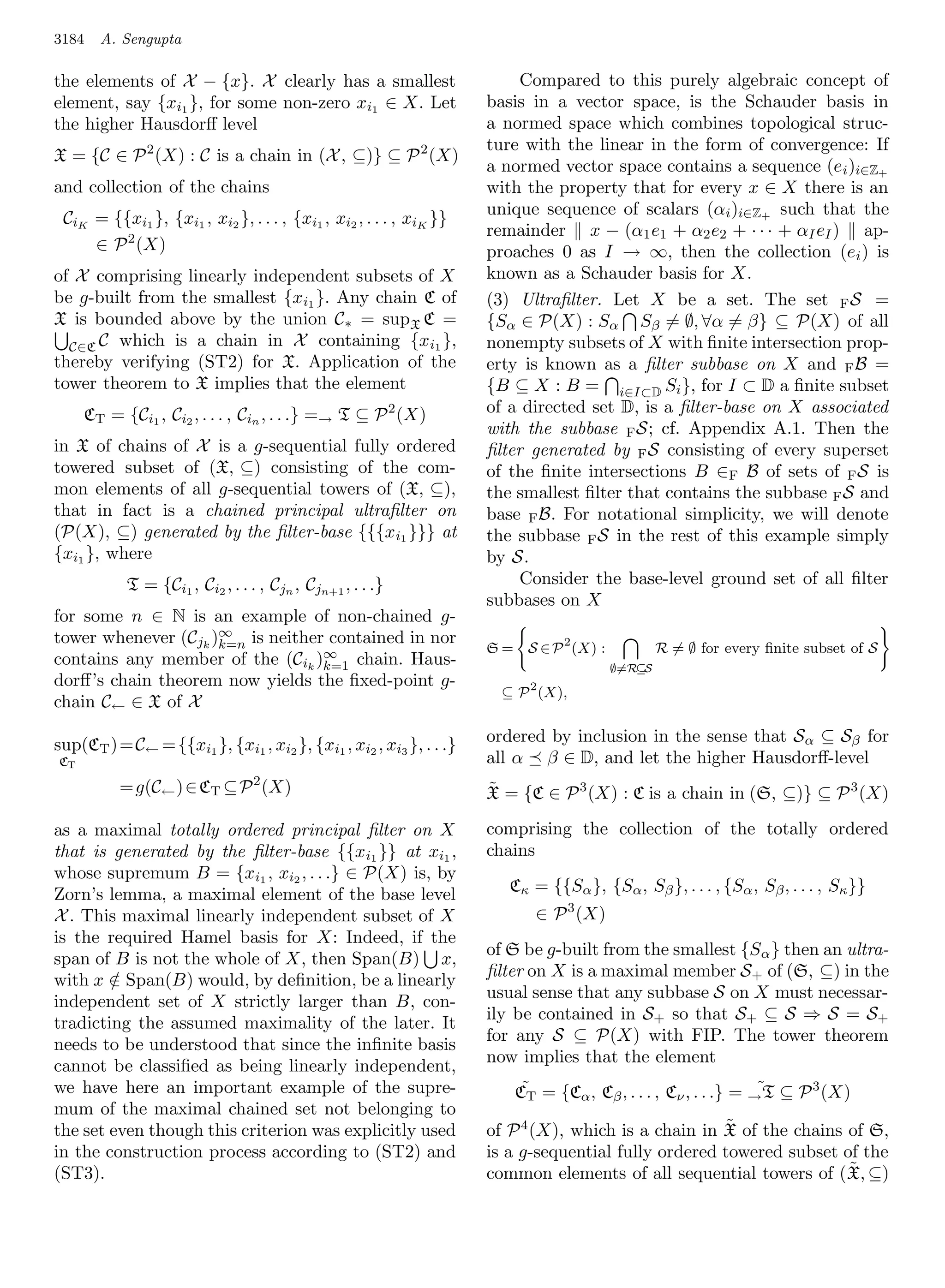 3184   A. Sengupta

the elements of X − {x}. X clearly has a smallest                        Compared to this purely algebraic concept of
element, say {xi1 }, for some non-zero xi1 ∈ X. Let                 basis in a vector space, is the Schauder basis in
the higher Hausdorﬀ level                                           a normed space which combines topological struc-
                                                                    ture with the linear in the form of convergence: If
X = {C ∈ P 2 (X) : C is a chain in (X , ⊆)} ⊆ P 2 (X)
                                                                    a normed vector space contains a sequence (e i )i∈Z+
and collection of the chains                                        with the property that for every x ∈ X there is an
                                                                    unique sequence of scalars (αi )i∈Z+ such that the
 CiK = {{xi1 }, {xi1 , xi2 }, . . . , {xi1 , xi2 , . . . , xiK }}
                                                                    remainder x − (α1 e1 + α2 e2 + · · · + αI eI ) ap-
     ∈ P 2 (X)                                                      proaches 0 as I → ∞, then the collection (e i ) is
of X comprising linearly independent subsets of X                   known as a Schauder basis for X.
be g-built from the smallest {xi1 }. Any chain C of                 (3) Ultraﬁlter. Let X be a set. The set F S =
X is bounded above by the union C∗ = supX C =                       {Sα ∈ P(X) : Sα Sβ = ∅, ∀α = β} ⊆ P(X) of all
  C∈C C which is a chain in X containing {x i1 },                   nonempty subsets of X with ﬁnite intersection prop-
thereby verifying (ST2) for X. Application of the                   erty is known as a ﬁlter subbase on X and F B =
tower theorem to X implies that the element                         {B ⊆ X : B = i∈I⊂D Si }, for I ⊂ D a ﬁnite subset
     CT = {Ci1 , Ci2 , . . . , Cin , . . .} =→ T ⊆ P 2 (X)          of a directed set D, is a ﬁlter-base on X associated
                                                                    with the subbase F S; cf. Appendix A.1. Then the
in X of chains of X is a g-sequential fully ordered                 ﬁlter generated by F S consisting of every superset
towered subset of (X, ⊆) consisting of the com-                     of the ﬁnite intersections B ∈F B of sets of F S is
mon elements of all g-sequential towers of (X, ⊆),                  the smallest ﬁlter that contains the subbase F S and
that in fact is a chained principal ultraﬁlter on                   base F B. For notational simplicity, we will denote
(P(X), ⊆) generated by the ﬁlter-base {{{x i1 }}} at                the subbase F S in the rest of this example simply
{xi1 }, where                                                       by S.
           T = {Ci1 , Ci2 , . . . , Cjn , Cjn+1 , . . .}                 Consider the base-level ground set of all ﬁlter
                                                                    subbases on X
for some n ∈ N is an example of non-chained g-
tower whenever (Cjk )∞ is neither contained in nor
                     k=n                                            S = S ∈ P 2 (X) :           R = ∅ for every ﬁnite subset of S
contains any member of the (Cik )∞ chain. Haus-
                                 k=1                                                    ∅=R⊆S
dorﬀ’s chain theorem now yields the ﬁxed-point g-
                                                                      ⊆ P 2 (X),
chain C← ∈ X of X

sup(CT ) =C← = {{xi1 }, {xi1 , xi2 }, {xi1 , xi2 , xi3 }, . . .}    ordered by inclusion in the sense that S α ⊆ Sβ for
CT                                                                  all α β ∈ D, and let the higher Hausdorﬀ-level
          =g(C← ) ∈ CT ⊆ P 2 (X)                                    ˜
                                                                    X = {C ∈ P 3 (X) : C is a chain in (S, ⊆)} ⊆ P 3 (X)

as a maximal totally ordered principal ﬁlter on X                   comprising the collection of the totally ordered
that is generated by the ﬁlter-base {{x i1 }} at xi1 ,              chains
whose supremum B = {xi1 , xi2 , . . .} ∈ P(X) is, by
Zorn’s lemma, a maximal element of the base level                      Cκ = {{Sα }, {Sα , Sβ }, . . . , {Sα , Sβ , . . . , Sκ }}
X . This maximal linearly independent subset of X                          ∈ P 3 (X)
is the required Hamel basis for X: Indeed, if the
                                                                    of S be g-built from the smallest {Sα } then an ultra-
span of B is not the whole of X, then Span(B) x,
                                                                    ﬁlter on X is a maximal member S+ of (S, ⊆) in the
with x ∈ Span(B) would, by deﬁnition, be a linearly
        /
                                                                    usual sense that any subbase S on X must necessar-
independent set of X strictly larger than B, con-
                                                                    ily be contained in S+ so that S+ ⊆ S ⇒ S = S+
tradicting the assumed maximality of the later. It
                                                                    for any S ⊆ P(X) with FIP. The tower theorem
needs to be understood that since the inﬁnite basis
                                                                    now implies that the element
cannot be classiﬁed as being linearly independent,
we have here an important example of the supre-                          ˜                                     ˜
                                                                        CT = {Cα , Cβ , . . . , Cν , . . .} = → T ⊆ P 3 (X)
mum of the maximal chained set not belonging to
the set even though this criterion was explicitly used                                              ˜
                                                                    of P 4 (X), which is a chain in X of the chains of S,
in the construction process according to (ST2) and                  is a g-sequential fully ordered towered subset of the
(ST3).                                                                                                              ˜
                                                                    common elements of all sequential towers of ( X, ⊆)
 
