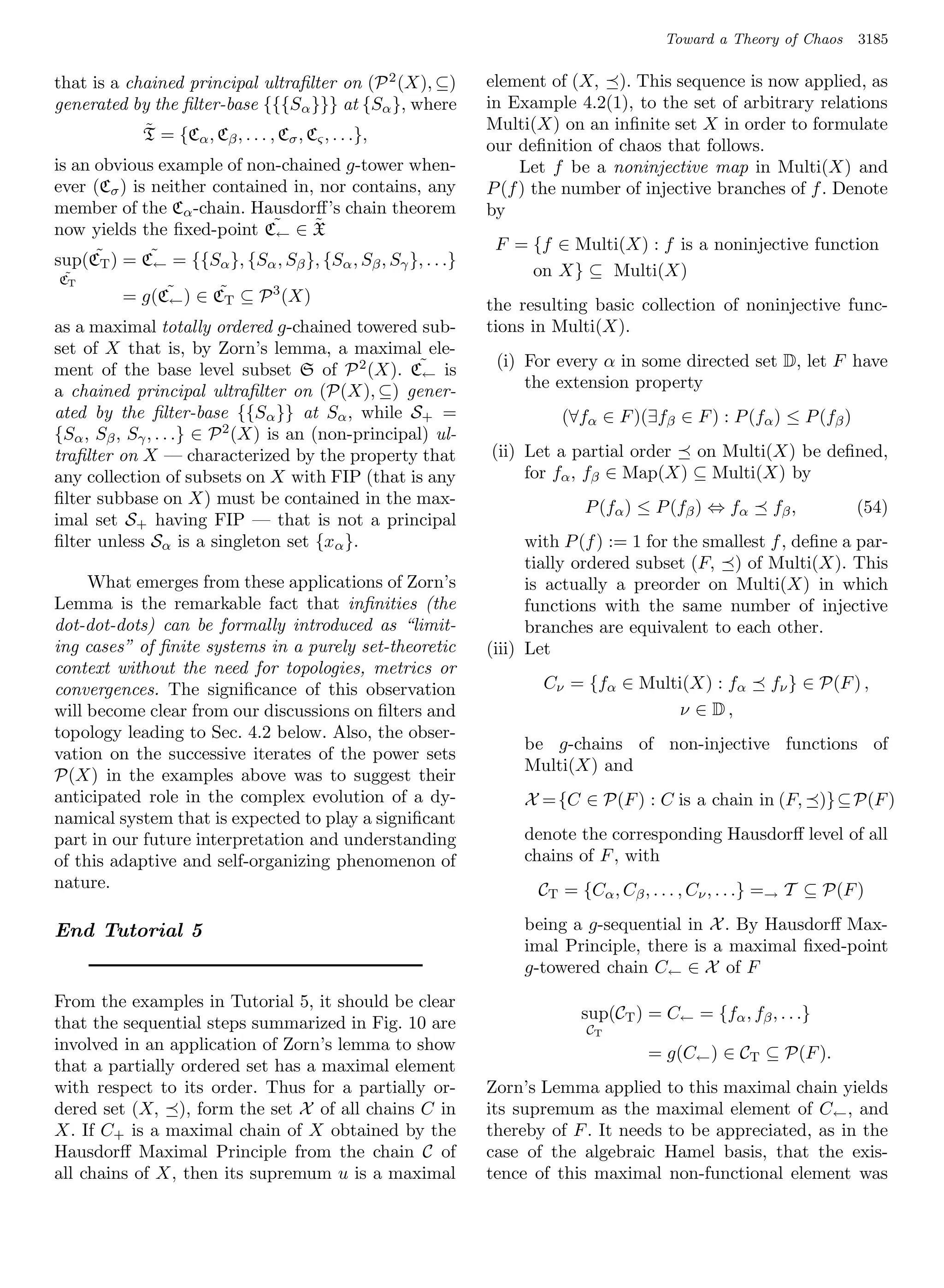 Toward a Theory of Chaos     3185

that is a chained principal ultraﬁlter on (P 2 (X), ⊆)        element of (X, ). This sequence is now applied, as
generated by the ﬁlter-base {{{Sα }}} at {Sα }, where         in Example 4.2(1), to the set of arbitrary relations
            ˜                                                 Multi(X) on an inﬁnite set X in order to formulate
            T = {Cα , Cβ , . . . , Cσ , Cς , . . .},
                                                              our deﬁnition of chaos that follows.
is an obvious example of non-chained g-tower when-                 Let f be a noninjective map in Multi(X) and
ever (Cσ ) is neither contained in, nor contains, any         P (f ) the number of injective branches of f . Denote
member of the Cα -chain. Hausdorﬀ’s chain theorem             by
now yields the ﬁxed-point C˜ ∈ X
                              ←
                                   ˜
                                                               F = {f ∈ Multi(X) : f is a noninjective function
sup(CT ) = C˜ = {{Sα }, {Sα , Sβ }, {Sα , Sβ , Sγ }, . . .}
      ˜       ←
 ˜
CT
                                                                   on X} ⊆ Multi(X)
          = g(C˜ ) ∈ CT ⊆ P 3 (X)
               ←
                      ˜
                                                              the resulting basic collection of noninjective func-
as a maximal totally ordered g-chained towered sub-           tions in Multi(X).
set of X that is, by Zorn’s lemma, a maximal ele-
ment of the base level subset S of P 2 (X). C˜ is              (i) For every α in some directed set D, let F have
                                                     ←
a chained principal ultraﬁlter on (P(X), ⊆) gener-                 the extension property
ated by the ﬁlter-base {{Sα }} at Sα , while S+ =                       (∀fα ∈ F )(∃fβ ∈ F ) : P (fα ) ≤ P (fβ )
{Sα , Sβ , Sγ , . . .} ∈ P 2 (X) is an (non-principal) ul-
traﬁlter on X — characterized by the property that            (ii) Let a partial order on Multi(X) be deﬁned,
any collection of subsets on X with FIP (that is any               for fα , fβ ∈ Map(X) ⊆ Multi(X) by
ﬁlter subbase on X) must be contained in the max-                          P (fα ) ≤ P (fβ ) ⇔ fα      fβ ,        (54)
imal set S+ having FIP — that is not a principal
ﬁlter unless Sα is a singleton set {xα }.                           with P (f ) := 1 for the smallest f , deﬁne a par-
                                                                    tially ordered subset (F, ) of Multi(X). This
     What emerges from these applications of Zorn’s                 is actually a preorder on Multi(X) in which
Lemma is the remarkable fact that inﬁnities (the                    functions with the same number of injective
dot-dot-dots) can be formally introduced as “limit-                 branches are equivalent to each other.
ing cases” of ﬁnite systems in a purely set-theoretic         (iii) Let
context without the need for topologies, metrics or
convergences. The signiﬁcance of this observation                    Cν = {fα ∈ Multi(X) : fα          fν } ∈ P(F ) ,
will become clear from our discussions on ﬁlters and                                 ν ∈ D,
topology leading to Sec. 4.2 below. Also, the obser-
                                                                   be g-chains of non-injective functions of
vation on the successive iterates of the power sets
                                                                   Multi(X) and
P(X) in the examples above was to suggest their
anticipated role in the complex evolution of a dy-                 X = {C ∈ P(F ) : C is a chain in (F, )} ⊆ P(F )
namical system that is expected to play a signiﬁcant
part in our future interpretation and understanding                denote the corresponding Hausdorﬀ level of all
of this adaptive and self-organizing phenomenon of                 chains of F , with
nature.                                                              CT = {Cα , Cβ , . . . , Cν , . . .} =→ T ⊆ P(F )

End Tutorial 5                                                     being a g-sequential in X . By Hausdorﬀ Max-
                                                                   imal Principle, there is a maximal ﬁxed-point
                                                                   g-towered chain C← ∈ X of F
From the examples in Tutorial 5, it should be clear
                                                                           sup(CT ) = C← = {fα , fβ , . . .}
that the sequential steps summarized in Fig. 10 are                         CT
involved in an application of Zorn’s lemma to show                                   = g(C← ) ∈ CT ⊆ P(F ).
that a partially ordered set has a maximal element
with respect to its order. Thus for a partially or-           Zorn’s Lemma applied to this maximal chain yields
dered set (X, ), form the set X of all chains C in            its supremum as the maximal element of C ← , and
X. If C+ is a maximal chain of X obtained by the              thereby of F . It needs to be appreciated, as in the
Hausdorﬀ Maximal Principle from the chain C of                case of the algebraic Hamel basis, that the exis-
all chains of X, then its supremum u is a maximal             tence of this maximal non-functional element was
 