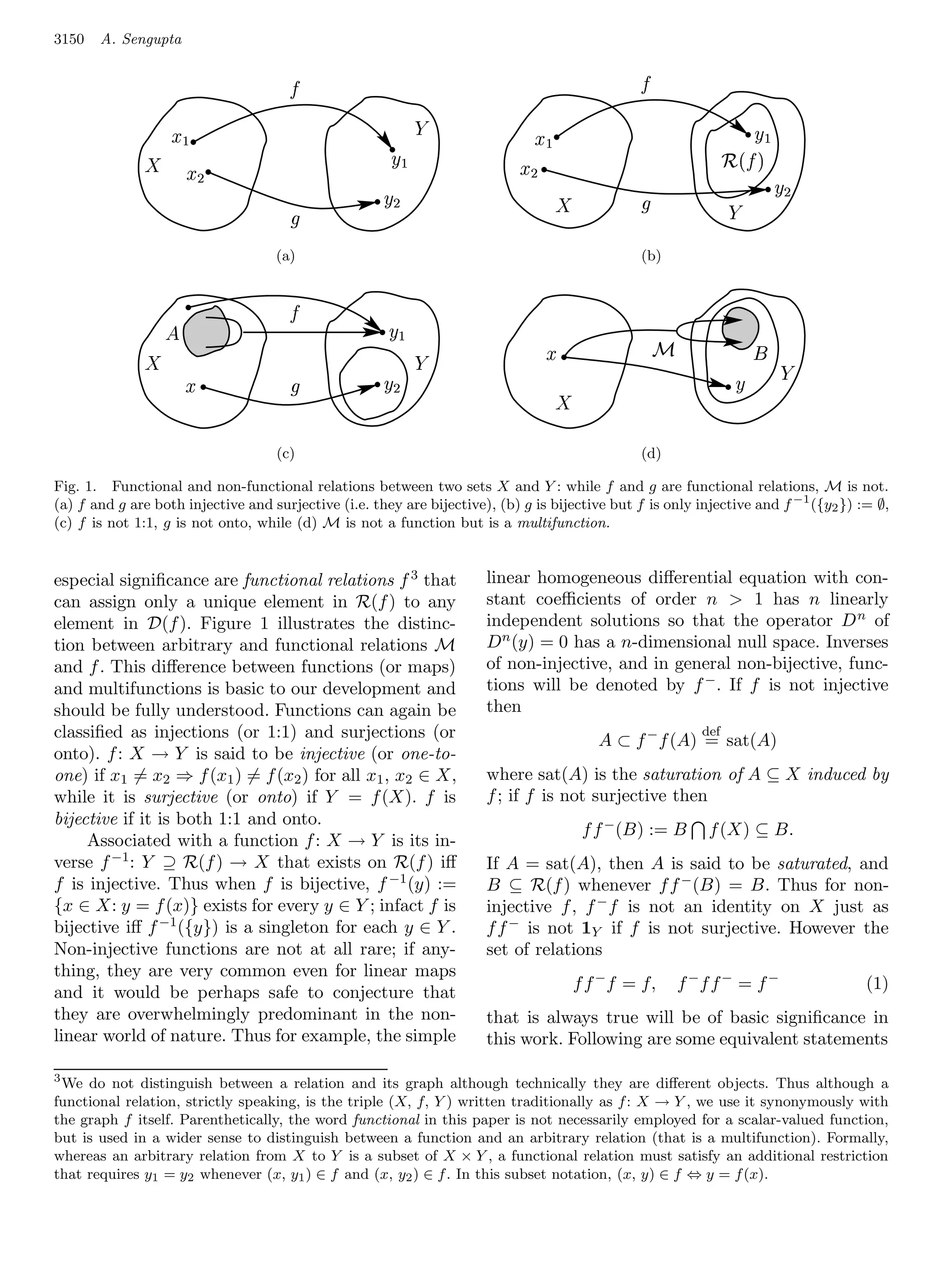 3150   A. Sengupta

                                          ¨                                                                
                                                                        ¡                                                        
                       £ ¤¢                                                             ¤
               ©                                                    £                                                               $ 
                                                                                                                                   # !
                                  ¥ ¦¢                      §                    ¦
                                                                ¥                                                                             
                                                                                                                               
                                                        §

                                         (a)
                                         (a)      (a)                                                     (b)
                                                                                                      (b) (b)


                   3                      4                 ( )'
                                                                                          6                        9                     @
               1                                                        
                              0               %         2 '                                                                         7         8
                                                                                              5

                                         (c)
                                         (c)      (c)                                                     (d)
                                                                                                      (d) (d)
Fig. 1. Functional and non-functional relations between two sets X and Y : while f and g are functional relations, M is not.
(a) f and g are both injective and surjective (i.e. they are bijective), (b) g is bijective but f is only injective and f −1 ({y2 }) := ∅,
(c) f is not 1:1, g is not onto, while (d) M is not a function but is a multifunction.


especial signiﬁcance are functional relations f 3 that                      linear homogeneous diﬀerential equation with con-
can assign only a unique element in R(f ) to any                            stant coeﬃcients of order n  1 has n linearly
element in D(f ). Figure 1 illustrates the distinc-                         independent solutions so that the operator D n of
tion between arbitrary and functional relations M                           D n (y) = 0 has a n-dimensional null space. Inverses
and f . This diﬀerence between functions (or maps)                          of non-injective, and in general non-bijective, func-
and multifunctions is basic to our development and                          tions will be denoted by f − . If f is not injective
should be fully understood. Functions can again be                          then
classiﬁed as injections (or 1:1) and surjections (or                                                                      def
                                                                                                     A ⊂ f − f (A) = sat(A)
onto). f : X → Y is said to be injective (or one-to-
one) if x1 = x2 ⇒ f (x1 ) = f (x2 ) for all x1 , x2 ∈ X,                    where sat(A) is the saturation of A ⊆ X induced by
while it is surjective (or onto) if Y = f (X). f is                         f ; if f is not surjective then
bijective if it is both 1:1 and onto.
                                                                                                   f f − (B) := B          f (X) ⊆ B.
     Associated with a function f : X → Y is its in-
verse f −1 : Y ⊇ R(f ) → X that exists on R(f ) iﬀ                          If A = sat(A), then A is said to be saturated, and
f is injective. Thus when f is bijective, f −1 (y) :=                       B ⊆ R(f ) whenever f f − (B) = B. Thus for non-
{x ∈ X: y = f (x)} exists for every y ∈ Y ; infact f is                     injective f , f − f is not an identity on X just as
bijective iﬀ f −1 ({y}) is a singleton for each y ∈ Y .                     f f − is not 1Y if f is not surjective. However the
Non-injective functions are not at all rare; if any-                        set of relations
thing, they are very common even for linear maps
and it would be perhaps safe to conjecture that                                                   f f − f = f,         f −f f − = f −               (1)
they are overwhelmingly predominant in the non-                             that is always true will be of basic signiﬁcance in
linear world of nature. Thus for example, the simple                        this work. Following are some equivalent statements

3
  We do not distinguish between a relation and its graph although technically they are diﬀerent objects. Thus although a
functional relation, strictly speaking, is the triple (X, f, Y ) written traditionally as f : X → Y , we use it synonymously with
the graph f itself. Parenthetically, the word functional in this paper is not necessarily employed for a scalar-valued function,
but is used in a wider sense to distinguish between a function and an arbitrary relation (that is a multifunction). Formally,
whereas an arbitrary relation from X to Y is a subset of X × Y , a functional relation must satisfy an additional restriction
that requires y1 = y2 whenever (x, y1 ) ∈ f and (x, y2 ) ∈ f . In this subset notation, (x, y) ∈ f ⇔ y = f (x).
 