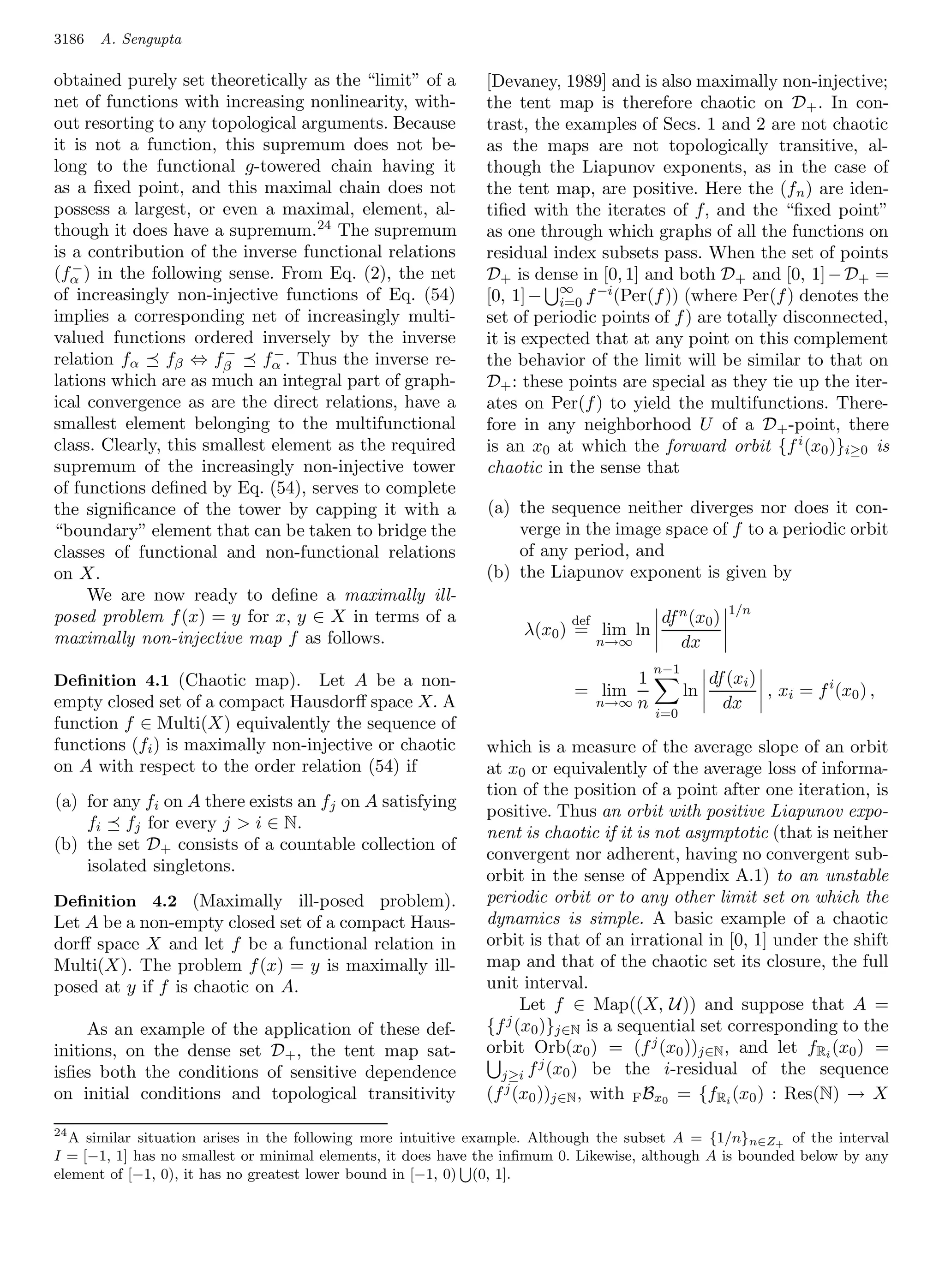 3186   A. Sengupta

obtained purely set theoretically as the “limit” of a         [Devaney, 1989] and is also maximally non-injective;
net of functions with increasing nonlinearity, with-          the tent map is therefore chaotic on D + . In con-
out resorting to any topological arguments. Because           trast, the examples of Secs. 1 and 2 are not chaotic
it is not a function, this supremum does not be-              as the maps are not topologically transitive, al-
long to the functional g-towered chain having it              though the Liapunov exponents, as in the case of
as a ﬁxed point, and this maximal chain does not              the tent map, are positive. Here the (f n ) are iden-
possess a largest, or even a maximal, element, al-            tiﬁed with the iterates of f, and the “ﬁxed point”
though it does have a supremum.24 The supremum                as one through which graphs of all the functions on
is a contribution of the inverse functional relations         residual index subsets pass. When the set of points
   −
(fα ) in the following sense. From Eq. (2), the net           D+ is dense in [0, 1] and both D+ and [0, 1] − D+ =
                                                                        ∞
of increasingly non-injective functions of Eq. (54)           [0, 1] − i=0 f −i (Per(f )) (where Per(f ) denotes the
implies a corresponding net of increasingly multi-            set of periodic points of f ) are totally disconnected,
valued functions ordered inversely by the inverse             it is expected that at any point on this complement
                       −      −
relation fα fβ ⇔ fβ          fα . Thus the inverse re-        the behavior of the limit will be similar to that on
lations which are as much an integral part of graph-          D+ : these points are special as they tie up the iter-
ical convergence as are the direct relations, have a          ates on Per(f ) to yield the multifunctions. There-
smallest element belonging to the multifunctional             fore in any neighborhood U of a D+ -point, there
class. Clearly, this smallest element as the required         is an x0 at which the forward orbit {f i (x0 )}i≥0 is
supremum of the increasingly non-injective tower              chaotic in the sense that
of functions deﬁned by Eq. (54), serves to complete
the signiﬁcance of the tower by capping it with a             (a) the sequence neither diverges nor does it con-
“boundary” element that can be taken to bridge the                verge in the image space of f to a periodic orbit
classes of functional and non-functional relations                of any period, and
on X.                                                         (b) the Liapunov exponent is given by
     We are now ready to deﬁne a maximally ill-
                                                                                                      1/n
posed problem f (x) = y for x, y ∈ X in terms of a                        def           df n (x0 )
maximally non-injective map f as follows.                          λ(x0 ) = lim ln
                                                                                n→∞        dx
                                                                                        n−1
Deﬁnition 4.1 (Chaotic map).       Let A be a non-                                  1              df (xi )
                                                                          = lim               ln            , xi = f i (x0 ) ,
empty closed set of a compact Hausdorﬀ space X. A                               n→∞ n                dx
                                                                                        i=0
function f ∈ Multi(X) equivalently the sequence of
functions (fi ) is maximally non-injective or chaotic         which is a measure of the average slope of an orbit
on A with respect to the order relation (54) if               at x0 or equivalently of the average loss of informa-
                                                              tion of the position of a point after one iteration, is
(a) for any fi on A there exists an fj on A satisfying
                                                              positive. Thus an orbit with positive Liapunov expo-
    fi fj for every j  i ∈ N.
                                                              nent is chaotic if it is not asymptotic (that is neither
(b) the set D+ consists of a countable collection of
                                                              convergent nor adherent, having no convergent sub-
    isolated singletons.
                                                              orbit in the sense of Appendix A.1) to an unstable
Deﬁnition 4.2 (Maximally ill-posed problem).                  periodic orbit or to any other limit set on which the
Let A be a non-empty closed set of a compact Haus-            dynamics is simple. A basic example of a chaotic
dorﬀ space X and let f be a functional relation in            orbit is that of an irrational in [0, 1] under the shift
Multi(X). The problem f (x) = y is maximally ill-             map and that of the chaotic set its closure, the full
posed at y if f is chaotic on A.                              unit interval.
                                                                    Let f ∈ Map((X, U)) and suppose that A =
     As an example of the application of these def-           {f j (x0 )}j∈N is a sequential set corresponding to the
initions, on the dense set D+ , the tent map sat-             orbit Orb(x0 ) = (f j (x0 ))j∈N , and let fRi (x0 ) =
                                                                       j
isﬁes both the conditions of sensitive dependence               j≥i f (x0 ) be the i-residual of the sequence
on initial conditions and topological transitivity            (f j (x0 ))j∈N , with F Bx0 = {fRi (x0 ) : Res(N) → X

24
  A similar situation arises in the following more intuitive example. Although the subset A = {1/n} n∈Z+ of the interval
I = [−1, 1] has no smallest or minimal elements, it does have the inﬁmum 0. Likewise, although A is bounded below by any
element of [−1, 0), it has no greatest lower bound in [−1, 0) (0, 1].
 