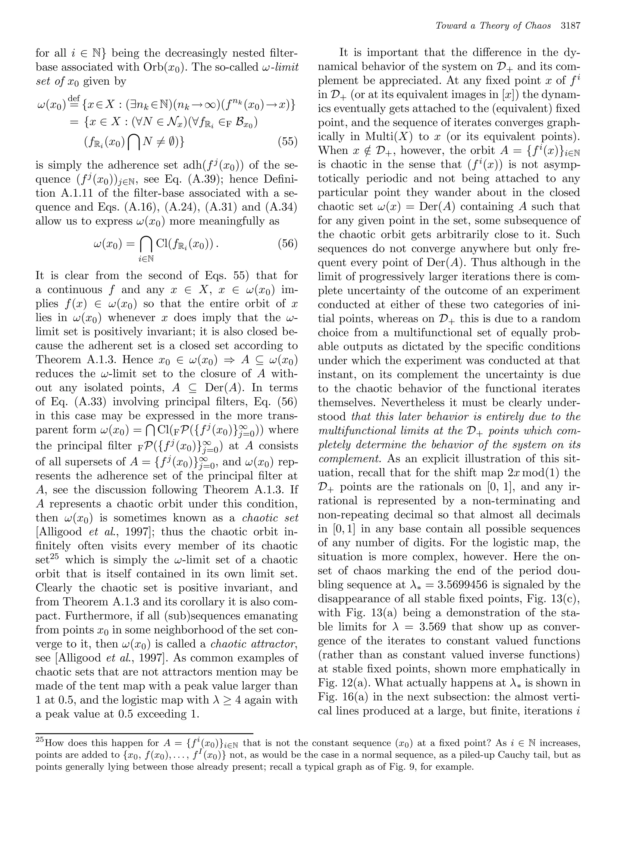 Toward a Theory of Chaos        3187

for all i ∈ N} being the decreasingly nested ﬁlter-                       It is important that the diﬀerence in the dy-
base associated with Orb(x0 ). The so-called ω-limit                 namical behavior of the system on D+ and its com-
set of x0 given by                                                   plement be appreciated. At any ﬁxed point x of f i
        def                                                          in D+ (or at its equivalent images in [x]) the dynam-
ω(x0 ) = {x ∈ X : (∃nk ∈ N)(nk → ∞)(f nk (x0 ) → x)}                 ics eventually gets attached to the (equivalent) ﬁxed
       = {x ∈ X : (∀N ∈ Nx )(∀fRi ∈F Bx0 )                           point, and the sequence of iterates converges graph-
              (fRi (x0 )   N = ∅)}                         (55)      ically in Multi(X) to x (or its equivalent points).
                                                                     When x ∈ D+ , however, the orbit A = {f i (x)}i∈N
                                                                                /
is simply the adherence set adh(f j (x0 )) of the se-                is chaotic in the sense that (f i (x)) is not asymp-
quence (f j (x0 ))j∈N , see Eq. (A.39); hence Deﬁni-                 totically periodic and not being attached to any
tion A.1.11 of the ﬁlter-base associated with a se-                  particular point they wander about in the closed
quence and Eqs. (A.16), (A.24), (A.31) and (A.34)                    chaotic set ω(x) = Der(A) containing A such that
allow us to express ω(x0 ) more meaningfully as                      for any given point in the set, some subsequence of
                                                                     the chaotic orbit gets arbitrarily close to it. Such
                ω(x0 ) =         Cl(fRi (x0 )) .           (56)      sequences do not converge anywhere but only fre-
                           i∈N
                                                                     quent every point of Der(A). Thus although in the
It is clear from the second of Eqs. 55) that for                     limit of progressively larger iterations there is com-
a continuous f and any x ∈ X, x ∈ ω(x0 ) im-                         plete uncertainty of the outcome of an experiment
plies f (x) ∈ ω(x0 ) so that the entire orbit of x                   conducted at either of these two categories of ini-
lies in ω(x0 ) whenever x does imply that the ω-                     tial points, whereas on D+ this is due to a random
limit set is positively invariant; it is also closed be-             choice from a multifunctional set of equally prob-
cause the adherent set is a closed set according to                  able outputs as dictated by the speciﬁc conditions
Theorem A.1.3. Hence x0 ∈ ω(x0 ) ⇒ A ⊆ ω(x0 )                        under which the experiment was conducted at that
reduces the ω-limit set to the closure of A with-                    instant, on its complement the uncertainty is due
out any isolated points, A ⊆ Der(A). In terms                        to the chaotic behavior of the functional iterates
of Eq. (A.33) involving principal ﬁlters, Eq. (56)                   themselves. Nevertheless it must be clearly under-
in this case may be expressed in the more trans-                     stood that this later behavior is entirely due to the
parent form ω(x0 ) = Cl(F P({f j (x0 )}∞ )) where
                                            j=0                      multifunctional limits at the D+ points which com-
the principal ﬁlter F P({f j (x0 )}∞ ) at A consists
                                    j=0
                                                                     pletely determine the behavior of the system on its
of all supersets of A = {f j (x0 )}∞ , and ω(x0 ) rep-               complement. As an explicit illustration of this sit-
                                   j=0
resents the adherence set of the principal ﬁlter at                  uation, recall that for the shift map 2x mod(1) the
A, see the discussion following Theorem A.1.3. If                    D+ points are the rationals on [0, 1], and any ir-
A represents a chaotic orbit under this condition,                   rational is represented by a non-terminating and
then ω(x0 ) is sometimes known as a chaotic set                      non-repeating decimal so that almost all decimals
[Alligood et al., 1997]; thus the chaotic orbit in-                  in [0, 1] in any base contain all possible sequences
ﬁnitely often visits every member of its chaotic                     of any number of digits. For the logistic map, the
set25 which is simply the ω-limit set of a chaotic                   situation is more complex, however. Here the on-
orbit that is itself contained in its own limit set.                 set of chaos marking the end of the period dou-
Clearly the chaotic set is positive invariant, and                   bling sequence at λ∗ = 3.5699456 is signaled by the
from Theorem A.1.3 and its corollary it is also com-                 disappearance of all stable ﬁxed points, Fig. 13(c),
pact. Furthermore, if all (sub)sequences emanating                   with Fig. 13(a) being a demonstration of the sta-
from points x0 in some neighborhood of the set con-                  ble limits for λ = 3.569 that show up as conver-
verge to it, then ω(x0 ) is called a chaotic attractor,              gence of the iterates to constant valued functions
see [Alligood et al., 1997]. As common examples of                   (rather than as constant valued inverse functions)
chaotic sets that are not attractors mention may be                  at stable ﬁxed points, shown more emphatically in
made of the tent map with a peak value larger than                   Fig. 12(a). What actually happens at λ ∗ is shown in
1 at 0.5, and the logistic map with λ ≥ 4 again with                 Fig. 16(a) in the next subsection: the almost verti-
a peak value at 0.5 exceeding 1.                                     cal lines produced at a large, but ﬁnite, iterations i

25
   How does this happen for A = {f i (x0 )}i∈N that is not the constant sequence (x0 ) at a ﬁxed point? As i ∈ N increases,
points are added to {x0 , f (x0 ), . . . , f I (x0 )} not, as would be the case in a normal sequence, as a piled-up Cauchy tail, but as
points generally lying between those already present; recall a typical graph as of Fig. 9, for example.
 