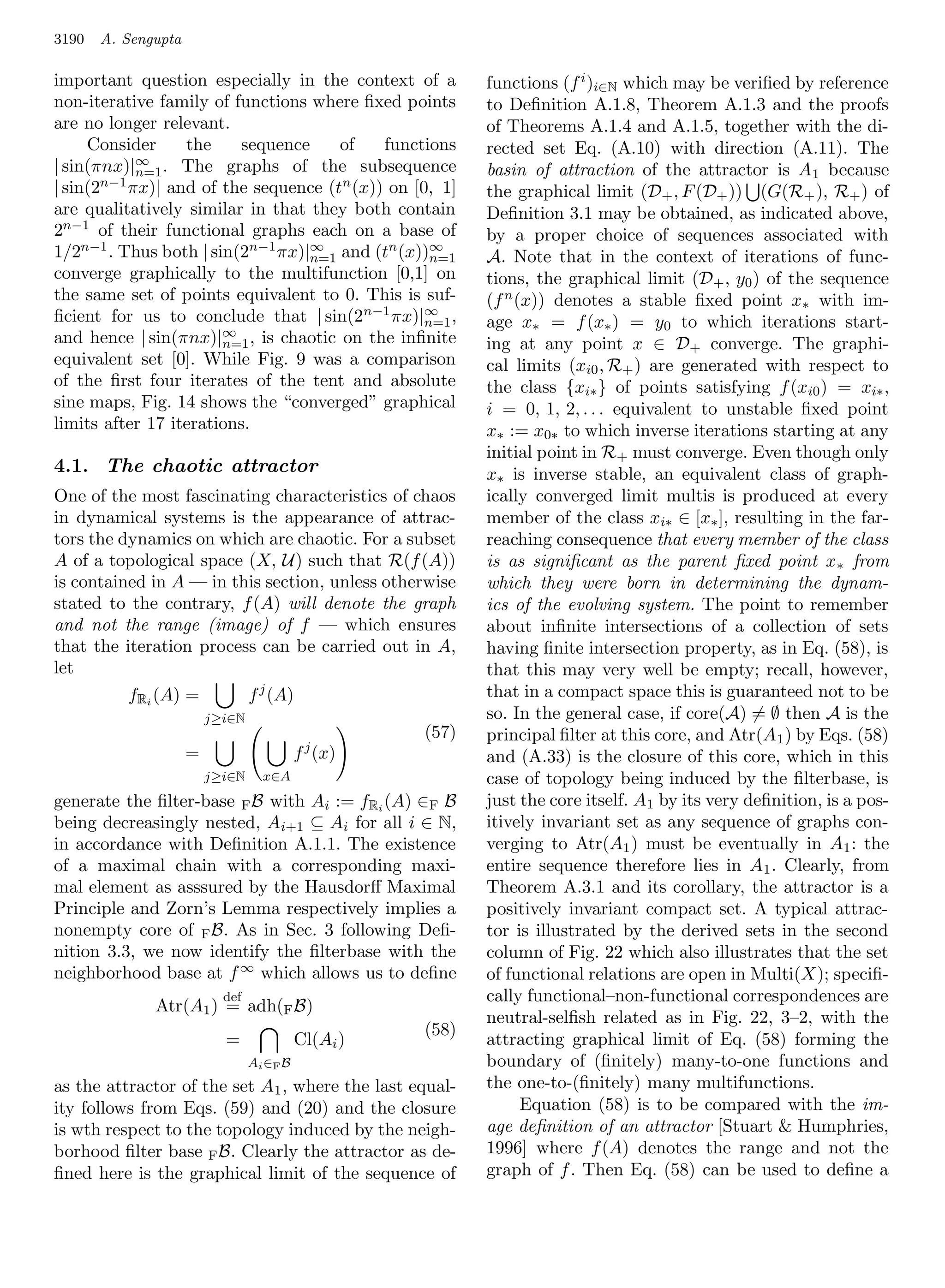 3190   A. Sengupta

important question especially in the context of a            functions (f i )i∈N which may be veriﬁed by reference
non-iterative family of functions where ﬁxed points          to Deﬁnition A.1.8, Theorem A.1.3 and the proofs
are no longer relevant.                                      of Theorems A.1.4 and A.1.5, together with the di-
     Consider     the     sequence    of    functions        rected set Eq. (A.10) with direction (A.11). The
| sin(πnx)|∞ . The graphs of the subsequence
            n=1                                              basin of attraction of the attractor is A 1 because
| sin(2n−1 πx)| and of the sequence (tn (x)) on [0, 1]       the graphical limit (D+ , F (D+ )) (G(R+ ), R+ ) of
are qualitatively similar in that they both contain          Deﬁnition 3.1 may be obtained, as indicated above,
2n−1 of their functional graphs each on a base of            by a proper choice of sequences associated with
1/2n−1 . Thus both | sin(2n−1 πx)|∞ and (tn (x))∞
                                  n=1              n=1       A. Note that in the context of iterations of func-
converge graphically to the multifunction [0,1] on           tions, the graphical limit (D+ , y0 ) of the sequence
the same set of points equivalent to 0. This is suf-         (f n (x)) denotes a stable ﬁxed point x∗ with im-
ﬁcient for us to conclude that | sin(2 n−1 πx)|∞ ,n=1        age x∗ = f (x∗ ) = y0 to which iterations start-
and hence | sin(πnx)|∞ , is chaotic on the inﬁnite
                       n=1                                   ing at any point x ∈ D+ converge. The graphi-
equivalent set [0]. While Fig. 9 was a comparison            cal limits (xi0 , R+ ) are generated with respect to
of the ﬁrst four iterates of the tent and absolute           the class {xi∗ } of points satisfying f (xi0 ) = xi∗ ,
sine maps, Fig. 14 shows the “converged” graphical           i = 0, 1, 2, . . . equivalent to unstable ﬁxed point
limits after 17 iterations.                                  x∗ := x0∗ to which inverse iterations starting at any
                                                             initial point in R+ must converge. Even though only
4.1. The chaotic attractor                                   x∗ is inverse stable, an equivalent class of graph-
One of the most fascinating characteristics of chaos         ically converged limit multis is produced at every
in dynamical systems is the appearance of attrac-            member of the class xi∗ ∈ [x∗ ], resulting in the far-
tors the dynamics on which are chaotic. For a subset         reaching consequence that every member of the class
A of a topological space (X, U) such that R(f (A))           is as signiﬁcant as the parent ﬁxed point x ∗ from
is contained in A — in this section, unless otherwise        which they were born in determining the dynam-
stated to the contrary, f (A) will denote the graph          ics of the evolving system. The point to remember
and not the range (image) of f — which ensures               about inﬁnite intersections of a collection of sets
that the iteration process can be carried out in A,          having ﬁnite intersection property, as in Eq. (58), is
let                                                          that this may very well be empty; recall, however,
          fRi (A) =              f j (A)                     that in a compact space this is guaranteed not to be
                         j≥i∈N                               so. In the general case, if core(A) = ∅ then A is the
                                                      (57)   principal ﬁlter at this core, and Atr(A 1 ) by Eqs. (58)
                     =                      f j (x)          and (A.33) is the closure of this core, which in this
                         j≥i∈N     x∈A                       case of topology being induced by the ﬁlterbase, is
generate the ﬁlter-base F B with Ai := fRi (A) ∈F B          just the core itself. A1 by its very deﬁnition, is a pos-
being decreasingly nested, Ai+1 ⊆ Ai for all i ∈ N,          itively invariant set as any sequence of graphs con-
in accordance with Deﬁnition A.1.1. The existence            verging to Atr(A1 ) must be eventually in A1 : the
of a maximal chain with a corresponding maxi-                entire sequence therefore lies in A 1 . Clearly, from
mal element as asssured by the Hausdorﬀ Maximal              Theorem A.3.1 and its corollary, the attractor is a
Principle and Zorn’s Lemma respectively implies a            positively invariant compact set. A typical attrac-
nonempty core of F B. As in Sec. 3 following Deﬁ-            tor is illustrated by the derived sets in the second
nition 3.3, we now identify the ﬁlterbase with the           column of Fig. 22 which also illustrates that the set
neighborhood base at f ∞ which allows us to deﬁne            of functional relations are open in Multi(X); speciﬁ-
                           def                               cally functional–non-functional correspondences are
              Atr(A1 ) = adh(F B)
                                                             neutral-selﬁsh related as in Fig. 22, 3–2, with the
                                                      (58)
                           =                Cl(Ai )          attracting graphical limit of Eq. (58) forming the
                                 A i ∈F B                    boundary of (ﬁnitely) many-to-one functions and
as the attractor of the set A1 , where the last equal-       the one-to-(ﬁnitely) many multifunctions.
ity follows from Eqs. (59) and (20) and the closure                Equation (58) is to be compared with the im-
is wth respect to the topology induced by the neigh-         age deﬁnition of an attractor [Stuart  Humphries,
borhood ﬁlter base F B. Clearly the attractor as de-         1996] where f (A) denotes the range and not the
ﬁned here is the graphical limit of the sequence of          graph of f . Then Eq. (58) can be used to deﬁne a
 