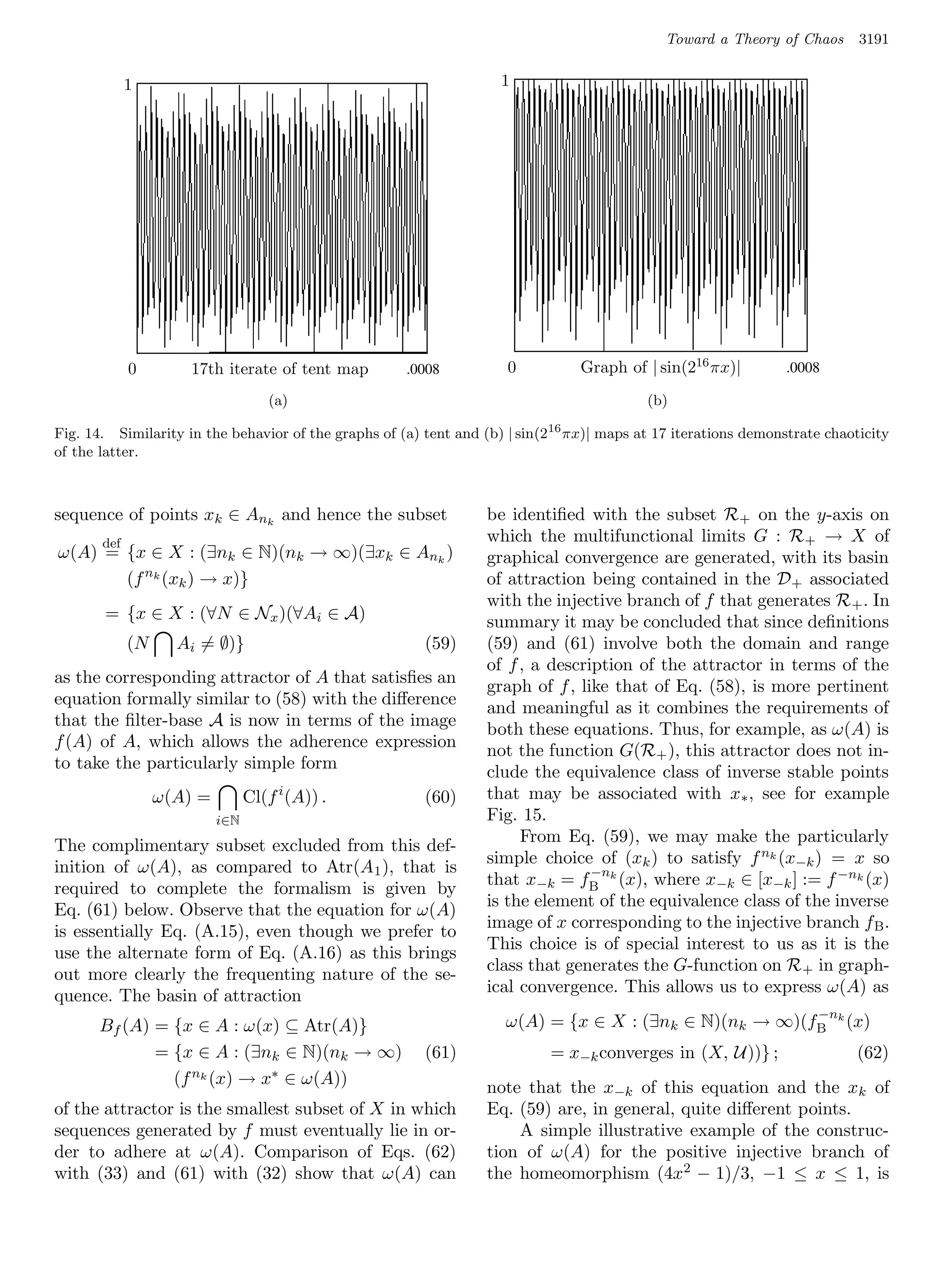 Toward a Theory of Chaos      3191


             1      1                                       1        1




             0       017th iterate of tent map map 0 .0008 0 Graph of | sin(216 πx)| 16 πx)|
                              17th iterate of tent .0008            Graph of | sin(2      .0008                  .0008
                                    (a)
                                    (a)      (a)                                  (b)      (b)
                                                                                           (b)

Fig. 14. Similarity in the behavior of the graphs of (a) tent and (b) | sin(216 πx)| maps at 17 iterations demonstrate chaoticity
of the latter.



sequence of points xk ∈ Ank and hence the subset                  be identiﬁed with the subset R+ on the y-axis on
       def                                                        which the multifunctional limits G : R + → X of
ω(A) = {x ∈ X : (∃nk ∈ N)(nk → ∞)(∃xk ∈ Ank )                     graphical convergence are generated, with its basin
       (f nk (xk ) → x)}                                          of attraction being contained in the D + associated
                                                                  with the injective branch of f that generates R + . In
       = {x ∈ X : (∀N ∈ Nx )(∀Ai ∈ A)                             summary it may be concluded that since deﬁnitions
             (N     Ai = ∅)}                             (59)     (59) and (61) involve both the domain and range
                                                                  of f , a description of the attractor in terms of the
as the corresponding attractor of A that satisﬁes an              graph of f , like that of Eq. (58), is more pertinent
equation formally similar to (58) with the diﬀerence              and meaningful as it combines the requirements of
that the ﬁlter-base A is now in terms of the image                both these equations. Thus, for example, as ω(A) is
f (A) of A, which allows the adherence expression                 not the function G(R+ ), this attractor does not in-
to take the particularly simple form                              clude the equivalence class of inverse stable points
                  ω(A) =         Cl(f i (A)) .           (60)     that may be associated with x∗ , see for example
                           i∈N                                    Fig. 15.
                                                                       From Eq. (59), we may make the particularly
The complimentary subset excluded from this def-
                                                                  simple choice of (xk ) to satisfy f nk (x−k ) = x so
inition of ω(A), as compared to Atr(A 1 ), that is                               −n
                                                                  that x−k = fB k (x), where x−k ∈ [x−k ] := f −nk (x)
required to complete the formalism is given by
                                                                  is the element of the equivalence class of the inverse
Eq. (61) below. Observe that the equation for ω(A)
                                                                  image of x corresponding to the injective branch f B .
is essentially Eq. (A.15), even though we prefer to
                                                                  This choice is of special interest to us as it is the
use the alternate form of Eq. (A.16) as this brings
                                       1      1                   class that generates the G-function on R + in graph-
out more clearly the frequenting nature of the se-
                                                                  ical convergence. This allows us to express ω(A) as
quence. The basin of attraction
                                                                                                        −n
      Bf (A) = {x ∈ A : ω(x) ⊆ Atr(A)}                               ω(A) = {x ∈ X : (∃nk ∈ N)(nk → ∞)(fB k (x)
             = {x ∈ A : (∃nk ∈ N)(nk → ∞)                (61)               = x−k converges in (X, U))} ;                   (62)
               (f nk (x) → x∗ ∈ ω(A))                             note that the x−k of this equation and the xk of
of the attractor is the smallest subset of X in which             Eq. (59) are, in general, quite diﬀerent points.
sequences generated by f must eventually lie in or-                   A simple illustrative example of the construc-
der to adhere at ω(A). Comparison of Eqs. (62)                    tion of ω(A) for the positive injective branch of
with (33) and (61) with (32) show that ω(A) can                   the homeomorphism (4x2 − 1)/3, −1 ≤ x ≤ 1, is
 