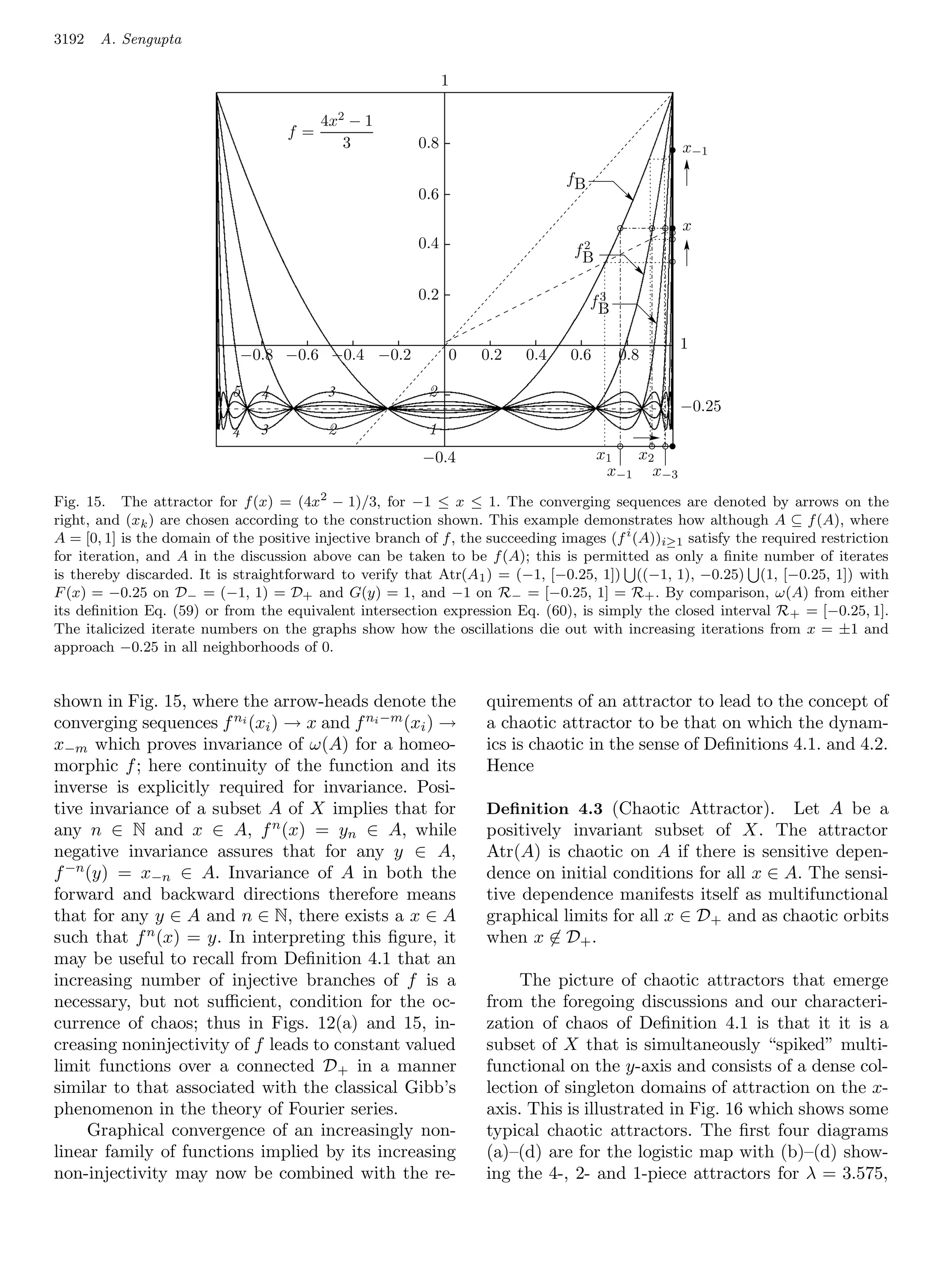 3192   A. Sengupta

                                                               1

                                          4x2 − 1
                                    f=
                                             3           0.8                                       x−1
                                                                                fB
                                                         0.6
                                                                                                   x
                                                         0.4                      f2
                                                                                   B

                                                         0.2                          3
                                                                                     fB

                                                                                                  1
                             −0.8 −0.6 −0.4 −0.2               0   0.2    0.4    0.6      0.8

                            5   4          3               2
                                                                                                  −0.25
                            4   3          2               1
                                                          −0.4                         x1  x2
                                                                                        x−1 x−3
Fig. 15. The attractor for f (x) = (4x2 − 1)/3, for −1 ≤ x ≤ 1. The converging sequences are denoted by arrows on the
right, and (xk ) are chosen according to the construction shown. This example demonstrates how although A ⊆ f (A), where
A = [0, 1] is the domain of the positive injective branch of f , the succeeding images (f i (A))i≥1 satisfy the required restriction
for iteration, and A in the discussion above can be taken to be f (A); this is permitted as only a ﬁnite number of iterates
is thereby discarded. It is straightforward to verify that Atr(A1 ) = (−1, [−0.25, 1]) ((−1, 1), −0.25) (1, [−0.25, 1]) with
F (x) = −0.25 on D− = (−1, 1) = D+ and G(y) = 1, and −1 on R− = [−0.25, 1] = R+ . By comparison, ω(A) from either
its deﬁnition Eq. (59) or from the equivalent intersection expression Eq. (60), is simply the closed interval R + = [−0.25, 1].
The italicized iterate numbers on the graphs show how the oscillations die out with increasing iterations from x = ±1 and
approach −0.25 in all neighborhoods of 0.


shown in Fig. 15, where the arrow-heads denote the                  quirements of an attractor to lead to the concept of
converging sequences f ni (xi ) → x and f ni −m (xi ) →             a chaotic attractor to be that on which the dynam-
x−m which proves invariance of ω(A) for a homeo-                    ics is chaotic in the sense of Deﬁnitions 4.1. and 4.2.
morphic f ; here continuity of the function and its                 Hence
inverse is explicitly required for invariance. Posi-
tive invariance of a subset A of X implies that for                 Deﬁnition 4.3 (Chaotic Attractor).       Let A be a
any n ∈ N and x ∈ A, f n (x) = yn ∈ A, while                        positively invariant subset of X. The attractor
negative invariance assures that for any y ∈ A,                     Atr(A) is chaotic on A if there is sensitive depen-
f −n (y) = x−n ∈ A. Invariance of A in both the                     dence on initial conditions for all x ∈ A. The sensi-
forward and backward directions therefore means                     tive dependence manifests itself as multifunctional
that for any y ∈ A and n ∈ N, there exists a x ∈ A                  graphical limits for all x ∈ D+ and as chaotic orbits
                                                      1
such that f n (x) = y. In interpreting this ﬁgure, it               when x ∈ D+ .
may be useful to recall from Deﬁnition 4.1 that an
increasing number of injective branches of f is a                        The picture of chaotic attractors that emerge
necessary, but not suﬃcient, condition for the oc-                  from the foregoing discussions and our characteri-
currence of chaos; thus in Figs. 12(a) and 15, in-                  zation of chaos of Deﬁnition 4.1 is that it it is a
creasing noninjectivity of f leads to constant valued               subset of X that is simultaneously “spiked” multi-
limit functions over a connected D+ in a manner                     functional on the y-axis and consists of a dense col-
similar to that associated with the classical Gibb’s                lection of singleton domains of attraction on the x-
phenomenon in the theory of Fourier series.                         axis. This is illustrated in Fig. 16 which shows some
     Graphical convergence of an increasingly non-                  typical chaotic attractors. The ﬁrst four diagrams
linear family of functions implied by its increasing                (a)–(d) are for the logistic map with (b)–(d) show-
non-injectivity may now be combined with the re-                    ing the 4-, 2- and 1-piece attractors for λ = 3.575,
 