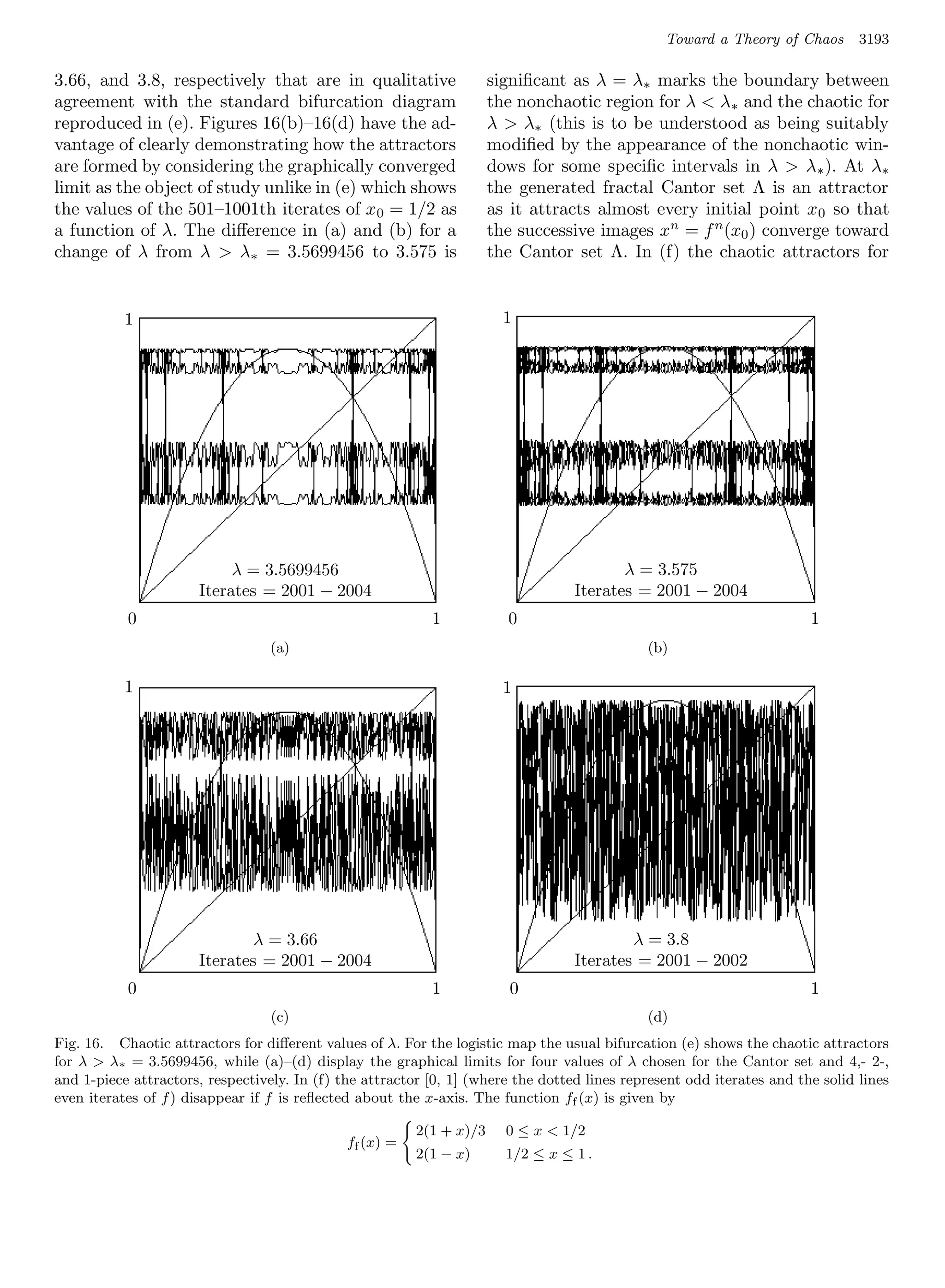 Toward a Theory of Chaos     3193

3.66, and 3.8, respectively that are in qualitative                     signiﬁcant as λ = λ∗ marks the boundary between
agreement with the standard bifurcation diagram                         the nonchaotic region for λ  λ∗ and the chaotic for
reproduced in (e). Figures 16(b)–16(d) have the ad-                     λ  λ∗ (this is to be understood as being suitably
vantage of clearly demonstrating how the attractors                     modiﬁed by the appearance of the nonchaotic win-
are formed by considering the graphically converged                     dows for some speciﬁc intervals in λ  λ ∗ ). At λ∗
limit as the object of study unlike in (e) which shows                  the generated fractal Cantor set Λ is an attractor
the values of the 501–1001th iterates of x 0 = 1/2 as                   as it attracts almost every initial point x 0 so that
a function of λ. The diﬀerence in (a) and (b) for a                     the successive images xn = f n (x0 ) converge toward
change of λ from λ  λ∗ = 3.5699456 to 3.575 is                         the Cantor set Λ. In (f) the chaotic attractors for


           1      1                                                1      1




                                  λ = 3.5699456
                           λ = 3.5699456                                                     λ=
                                                                                      λ = 3.575 3.575
                      Iterates = 2001 − 2004 2004
                             Iterates = 2001 −                                 Iterates = 2001 − 2004− 2004
                                                                                      Iterates = 2001
           0      0                                            1   0 1    0                                    1       1
                                  (a)     (a)                                             (b)   ----
                                  (a)                                                           (b)

           1      1                                                1      1




                                    λ
                              λ = 3.66= 3.66                                                  λ
                                                                                        λ = 3.8 = 3.8
                      Iterates = 2001 − 2004 2004
                            Iterates = 2001 −                                  Iterates = 2001 − 2002− 2002
                                                                                      Iterates = 2001
           0      0                                            1   0 1     0                                   1       1
                                   (c)    (c)                                             (d)
                                  (c)                                                           (d)
Fig. 16. Chaotic attractors for diﬀerent values of λ. For the logistic map the usual bifurcation (e) shows the chaotic attractors
for λ  λ∗ = 3.5699456, while (a)–(d) display the graphical limits for four values of λ chosen for the Cantor set and 4,- 2-,
and 1-piece attractors, respectively. In (f) the attractor [0, 1] (where the dotted lines represent odd iterates and the solid lines
even iterates of f ) disappear if f is reﬂected about the x-axis. The function ff (x) is given by

                                                           2(1 + x)/3     0 ≤ x  1/2
                                                ff (x) =
                                                           2(1 − x)       1/2 ≤ x ≤ 1 .




                                                   1       1
 