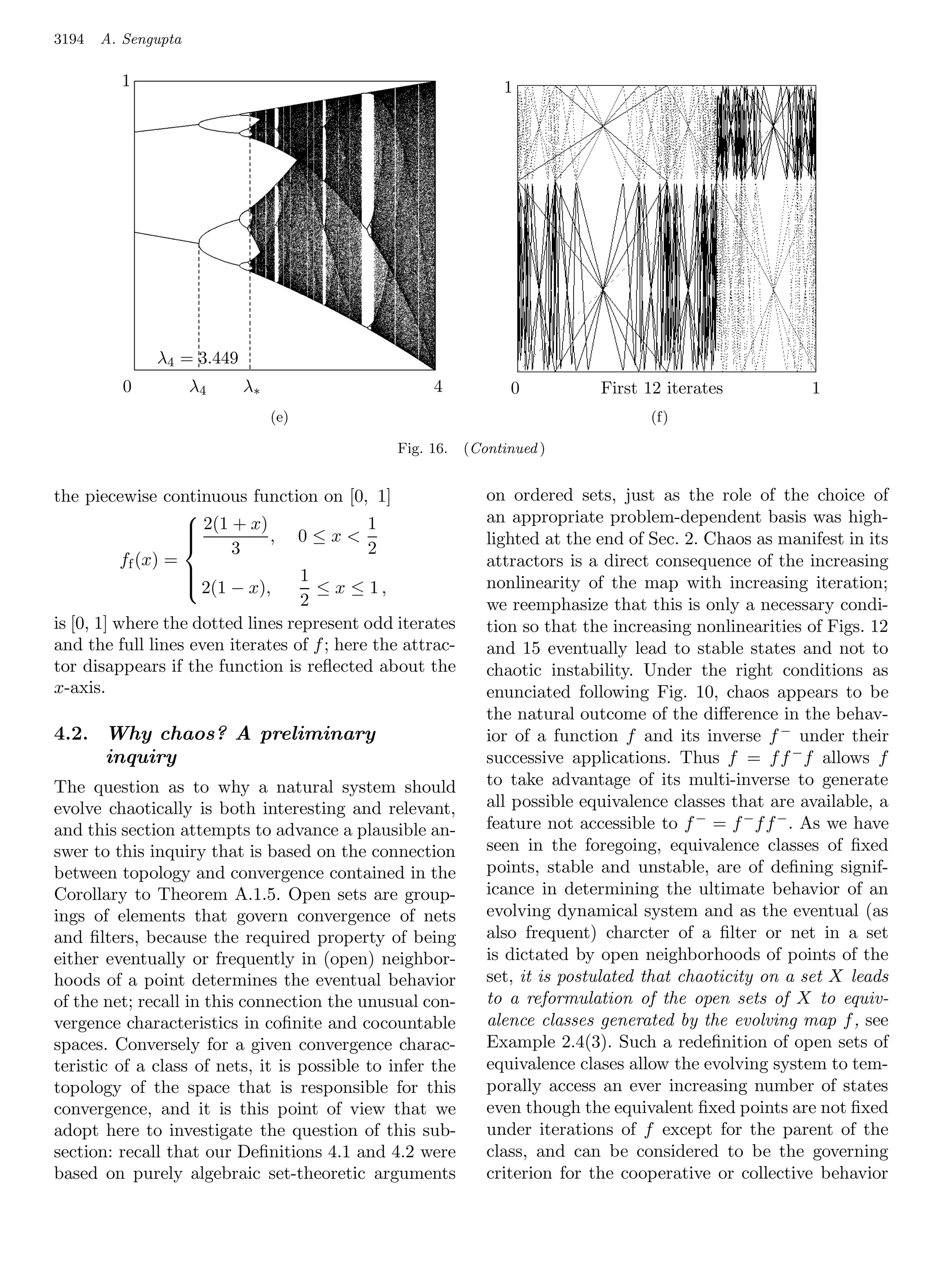 3194   A. Sengupta

         1       1                                        1      1




              λ4 = 3.449 3.449
                    λ4 =
          0      0 λ4    λ∗
                         λ4      λ∗                 4      0 4   0        First 12 iterates
                                                                                 First 12 iterates   1   1
                               (e)
                              (e)     (e)                                        (f)   (f)
                                                                                       (f)
                                               Fig. 16.    (Continued )


the piecewise continuous function on [0, 1]                   on ordered sets, just as the role of the choice of
                                                              an appropriate problem-dependent basis was high-
                     2(1 + x) , 0 ≤ x  1
                    
                                                             lighted at the end of Sec. 2. Chaos as manifest in its
                          3                 2
                    
           ff (x) =                                           attractors is a direct consequence of the increasing
                    
                     2(1 − x),    1                          nonlinearity of the map with increasing iteration;
                                     ≤ x ≤ 1,
                    
                                   2                          we reemphasize that this is only a necessary condi-
is [0, 1] where the dotted lines represent odd iterates       tion so that the increasing nonlinearities of Figs. 12
and the full lines even iterates of f ; here the attrac-      and 15 eventually lead to stable states and not to
tor disappears if the function is reﬂected about the          chaotic instability. Under the right conditions as
x-axis.                                                       enunciated following Fig. 10, chaos appears to be
                                                              the natural outcome of the diﬀerence in the behav-
4.2. Why chaos? A preliminary                                 ior of a function f and its inverse f − under their
     inquiry                                                  successive applications. Thus f = f f − f allows f
The question as to why a natural system should                to take advantage of its multi-inverse to generate
evolve chaotically is both interesting and relevant,          all possible equivalence classes that are available, a
and this section attempts to advance a plausible an-          feature not accessible to f − = f − f f − . As we have
swer to this inquiry that is based on the connection          seen in the foregoing, equivalence classes of ﬁxed
between topology and convergence contained in the             points, stable and unstable, are of deﬁning signif-
Corollary to Theorem A.1.5. Open sets are group-              icance in determining the ultimate behavior of an
ings of elements that govern convergence of nets              evolving dynamical system and as the eventual (as
and ﬁlters, because the required property of being            also frequent) charcter of a ﬁlter or net in a set
either eventually or frequently in (open) neighbor-           is dictated by open neighborhoods of points of the
hoods of a point determines the eventual behavior             set, it is postulated that chaoticity on a set X leads
of the net; recall in this connection the unusual 1
                                             1      con-      to a reformulation of the open sets of X to equiv-
vergence characteristics in coﬁnite and cocountable           alence classes generated by the evolving map f , see
spaces. Conversely for a given convergence charac-            Example 2.4(3). Such a redeﬁnition of open sets of
teristic of a class of nets, it is possible to infer the      equivalence clases allow the evolving system to tem-
topology of the space that is responsible for this            porally access an ever increasing number of states
convergence, and it is this point of view that we             even though the equivalent ﬁxed points are not ﬁxed
adopt here to investigate the question of this sub-           under iterations of f except for the parent of the
section: recall that our Deﬁnitions 4.1 and 4.2 were          class, and can be considered to be the governing
based on purely algebraic set-theoretic arguments             criterion for the cooperative or collective behavior
 