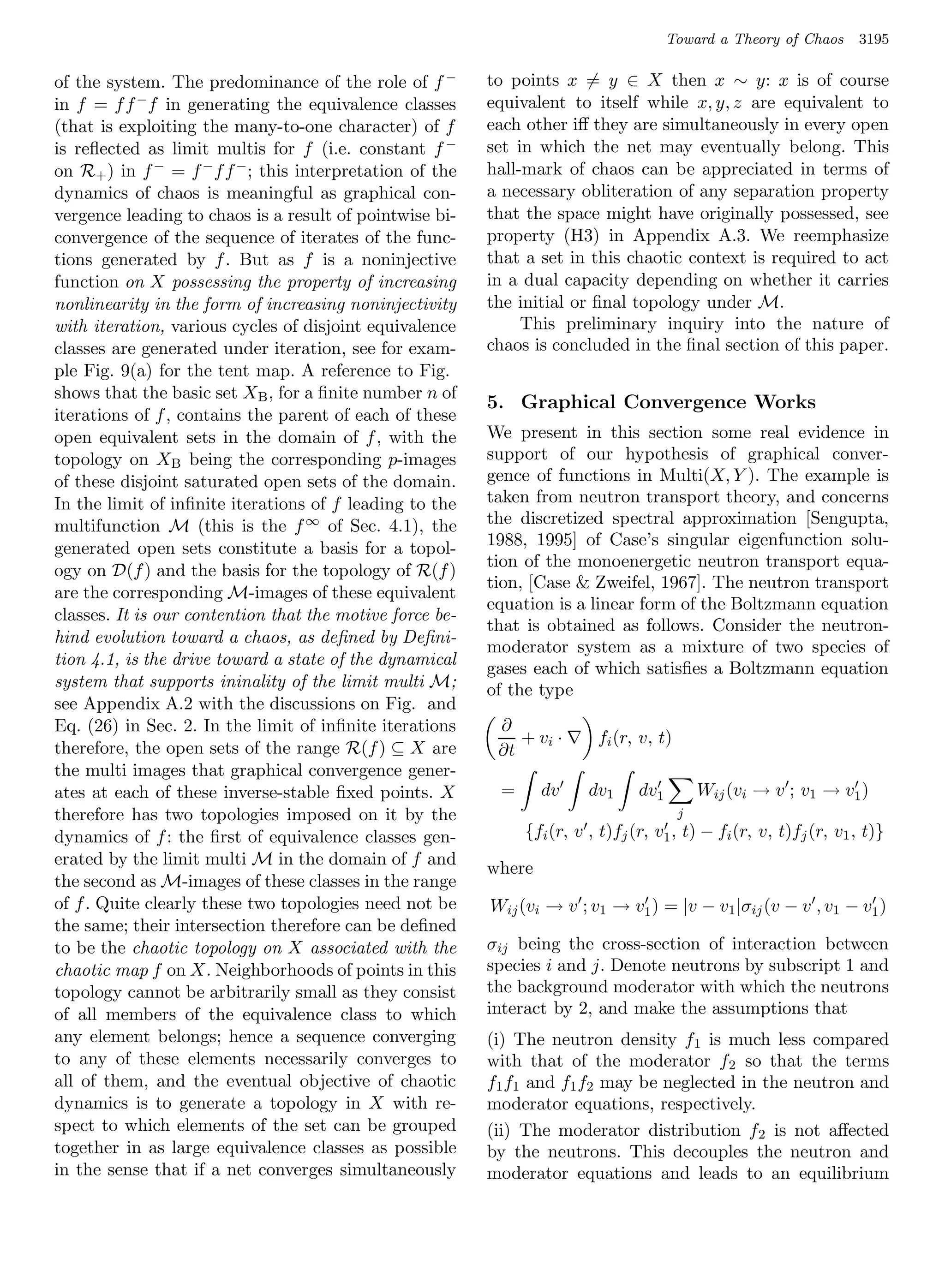 Toward a Theory of Chaos     3195

of the system. The predominance of the role of f −        to points x = y ∈ X then x ∼ y: x is of course
in f = f f −f in generating the equivalence classes       equivalent to itself while x, y, z are equivalent to
(that is exploiting the many-to-one character) of f       each other iﬀ they are simultaneously in every open
is reﬂected as limit multis for f (i.e. constant f −      set in which the net may eventually belong. This
on R+ ) in f − = f − f f − ; this interpretation of the   hall-mark of chaos can be appreciated in terms of
dynamics of chaos is meaningful as graphical con-         a necessary obliteration of any separation property
vergence leading to chaos is a result of pointwise bi-    that the space might have originally possessed, see
convergence of the sequence of iterates of the func-      property (H3) in Appendix A.3. We reemphasize
tions generated by f . But as f is a noninjective         that a set in this chaotic context is required to act
function on X possessing the property of increasing       in a dual capacity depending on whether it carries
nonlinearity in the form of increasing noninjectivity     the initial or ﬁnal topology under M.
with iteration, various cycles of disjoint equivalence         This preliminary inquiry into the nature of
classes are generated under iteration, see for exam-      chaos is concluded in the ﬁnal section of this paper.
ple Fig. 9(a) for the tent map. A reference to Fig.
shows that the basic set XB , for a ﬁnite number n of
                                                          5. Graphical Convergence Works
iterations of f , contains the parent of each of these
open equivalent sets in the domain of f , with the        We present in this section some real evidence in
topology on XB being the corresponding p-images           support of our hypothesis of graphical conver-
of these disjoint saturated open sets of the domain.      gence of functions in Multi(X, Y ). The example is
In the limit of inﬁnite iterations of f leading to the    taken from neutron transport theory, and concerns
multifunction M (this is the f ∞ of Sec. 4.1), the        the discretized spectral approximation [Sengupta,
generated open sets constitute a basis for a topol-       1988, 1995] of Case’s singular eigenfunction solu-
                                                          tion of the monoenergetic neutron transport equa-
ogy on D(f ) and the basis for the topology of R(f )
                                                          tion, [Case  Zweifel, 1967]. The neutron transport
are the corresponding M-images of these equivalent
                                                          equation is a linear form of the Boltzmann equation
classes. It is our contention that the motive force be-
                                                          that is obtained as follows. Consider the neutron-
hind evolution toward a chaos, as deﬁned by Deﬁni-
                                                          moderator system as a mixture of two species of
tion 4.1, is the drive toward a state of the dynamical
                                                          gases each of which satisﬁes a Boltzmann equation
system that supports ininality of the limit multi M;      of the type
see Appendix A.2 with the discussions on Fig. and
Eq. (26) in Sec. 2. In the limit of inﬁnite iterations     ∂
                                                              + vi ·      fi (r, v, t)
therefore, the open sets of the range R(f ) ⊆ X are        ∂t
the multi images that graphical convergence gener-
ates at each of these inverse-stable ﬁxed points. X        =      dv     dv1     dv1         Wij (vi → v ; v1 → v1 )
therefore has two topologies imposed on it by the                                        j
dynamics of f : the ﬁrst of equivalence classes gen-           {fi (r, v , t)fj (r, v1 , t) − fi (r, v, t)fj (r, v1 , t)}
erated by the limit multi M in the domain of f and
                                                          where
the second as M-images of these classes in the range
of f . Quite clearly these two topologies need not be     Wij (vi → v ; v1 → v1 ) = |v − v1 |σij (v − v , v1 − v1 )
the same; their intersection therefore can be deﬁned
to be the chaotic topology on X associated with the       σij being the cross-section of interaction between
chaotic map f on X. Neighborhoods of points in this       species i and j. Denote neutrons by subscript 1 and
topology cannot be arbitrarily small as they consist      the background moderator with which the neutrons
of all members of the equivalence class to which          interact by 2, and make the assumptions that
any element belongs; hence a sequence converging          (i) The neutron density f1 is much less compared
to any of these elements necessarily converges to         with that of the moderator f2 so that the terms
all of them, and the eventual objective of chaotic        f1 f1 and f1 f2 may be neglected in the neutron and
dynamics is to generate a topology in X with re-          moderator equations, respectively.
spect to which elements of the set can be grouped         (ii) The moderator distribution f2 is not aﬀected
together in as large equivalence classes as possible      by the neutrons. This decouples the neutron and
in the sense that if a net converges simultaneously       moderator equations and leads to an equilibrium
 