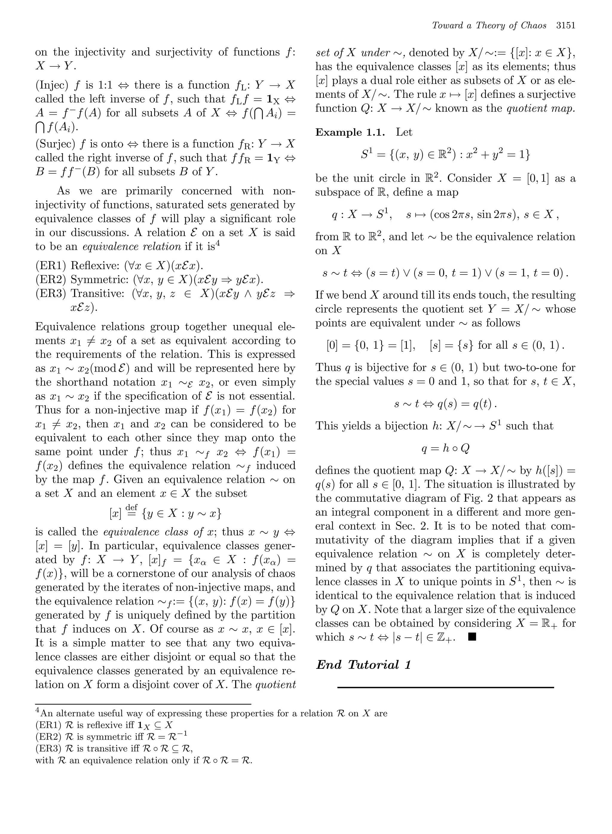 Toward a Theory of Chaos    3151

on the injectivity and surjectivity of functions f :            set of X under ∼, denoted by X/ ∼:= {[x]: x ∈ X},
X →Y.                                                           has the equivalence classes [x] as its elements; thus
(Injec) f is 1:1 ⇔ there is a function f L : Y → X              [x] plays a dual role either as subsets of X or as ele-
called the left inverse of f , such that f L f = 1X ⇔           ments of X/ ∼. The rule x → [x] deﬁnes a surjective
A = f − f (A) for all subsets A of X ⇔ f ( Ai ) =               function Q: X → X/ ∼ known as the quotient map.
  f (Ai ).                                                      Example 1.1. Let
(Surjec) f is onto ⇔ there is a function f R : Y → X
called the right inverse of f , such that f f R = 1Y ⇔                    S 1 = {(x, y) ∈ R2 ) : x2 + y 2 = 1}
B = f f − (B) for all subsets B of Y .
                                                                be the unit circle in R2 . Consider X = [0, 1] as a
     As we are primarily concerned with non-                    subspace of R, deﬁne a map
injectivity of functions, saturated sets generated by
equivalence classes of f will play a signiﬁcant role                q : X → S 1,      s → (cos 2πs, sin 2πs), s ∈ X ,
in our discussions. A relation E on a set X is said             from R to R2 , and let ∼ be the equivalence relation
to be an equivalence relation if it is 4                        on X
(ER1) Reﬂexive: (∀x ∈ X)(xEx).
                                                                  s ∼ t ⇔ (s = t) ∨ (s = 0, t = 1) ∨ (s = 1, t = 0) .
(ER2) Symmetric: (∀x, y ∈ X)(xEy ⇒ yEx).
(ER3) Transitive: (∀x, y, z ∈ X)(xEy ∧ yEz ⇒                    If we bend X around till its ends touch, the resulting
      xEz).                                                     circle represents the quotient set Y = X/ ∼ whose
Equivalence relations group together unequal ele-               points are equivalent under ∼ as follows
ments x1 = x2 of a set as equivalent according to                 [0] = {0, 1} = [1],      [s] = {s} for all s ∈ (0, 1) .
the requirements of the relation. This is expressed
as x1 ∼ x2 (mod E) and will be represented here by              Thus q is bijective for s ∈ (0, 1) but two-to-one for
the shorthand notation x1 ∼E x2 , or even simply                the special values s = 0 and 1, so that for s, t ∈ X,
as x1 ∼ x2 if the speciﬁcation of E is not essential.
                                                                                    s ∼ t ⇔ q(s) = q(t) .
Thus for a non-injective map if f (x1 ) = f (x2 ) for
x1 = x2 , then x1 and x2 can be considered to be                This yields a bijection h: X/ ∼ → S 1 such that
equivalent to each other since they map onto the
same point under f ; thus x1 ∼f x2 ⇔ f (x1 ) =                                           q =h◦Q
f (x2 ) deﬁnes the equivalence relation ∼ f induced             deﬁnes the quotient map Q: X → X/ ∼ by h([s]) =
by the map f . Given an equivalence relation ∼ on               q(s) for all s ∈ [0, 1]. The situation is illustrated by
a set X and an element x ∈ X the subset                         the commutative diagram of Fig. 2 that appears as
                    def
                [x] = {y ∈ X : y ∼ x}                           an integral component in a diﬀerent and more gen-
is called the equivalence class of x; thus x ∼ y ⇔              eral context in Sec. 2. It is to be noted that com-
[x] = [y]. In particular, equivalence classes gener-            mutativity of the diagram implies that if a given
ated by f : X → Y , [x]f = {xα ∈ X : f (xα ) =                  equivalence relation ∼ on X is completely deter-
f (x)}, will be a cornerstone of our analysis of chaos          mined by q that associates the partitioning equiva-
generated by the iterates of non-injective maps, and            lence classes in X to unique points in S 1 , then ∼ is
the equivalence relation ∼f := {(x, y): f (x) = f (y)}          identical to the equivalence relation that is induced
generated by f is uniquely deﬁned by the partition              by Q on X. Note that a larger size of the equivalence
that f induces on X. Of course as x ∼ x, x ∈ [x].               classes can be obtained by considering X = R + for
It is a simple matter to see that any two equiva-               which s ∼ t ⇔ |s − t| ∈ Z+ .
lence classes are either disjoint or equal so that the
equivalence classes generated by an equivalence re-             End Tutorial 1
lation on X form a disjoint cover of X. The quotient

4
 An alternate useful way of expressing these properties for a relation R on X are
(ER1) R is reﬂexive iﬀ 1X ⊆ X
(ER2) R is symmetric iﬀ R = R−1
(ER3) R is transitive iﬀ R ◦ R ⊆ R,
with R an equivalence relation only if R ◦ R = R.
 
