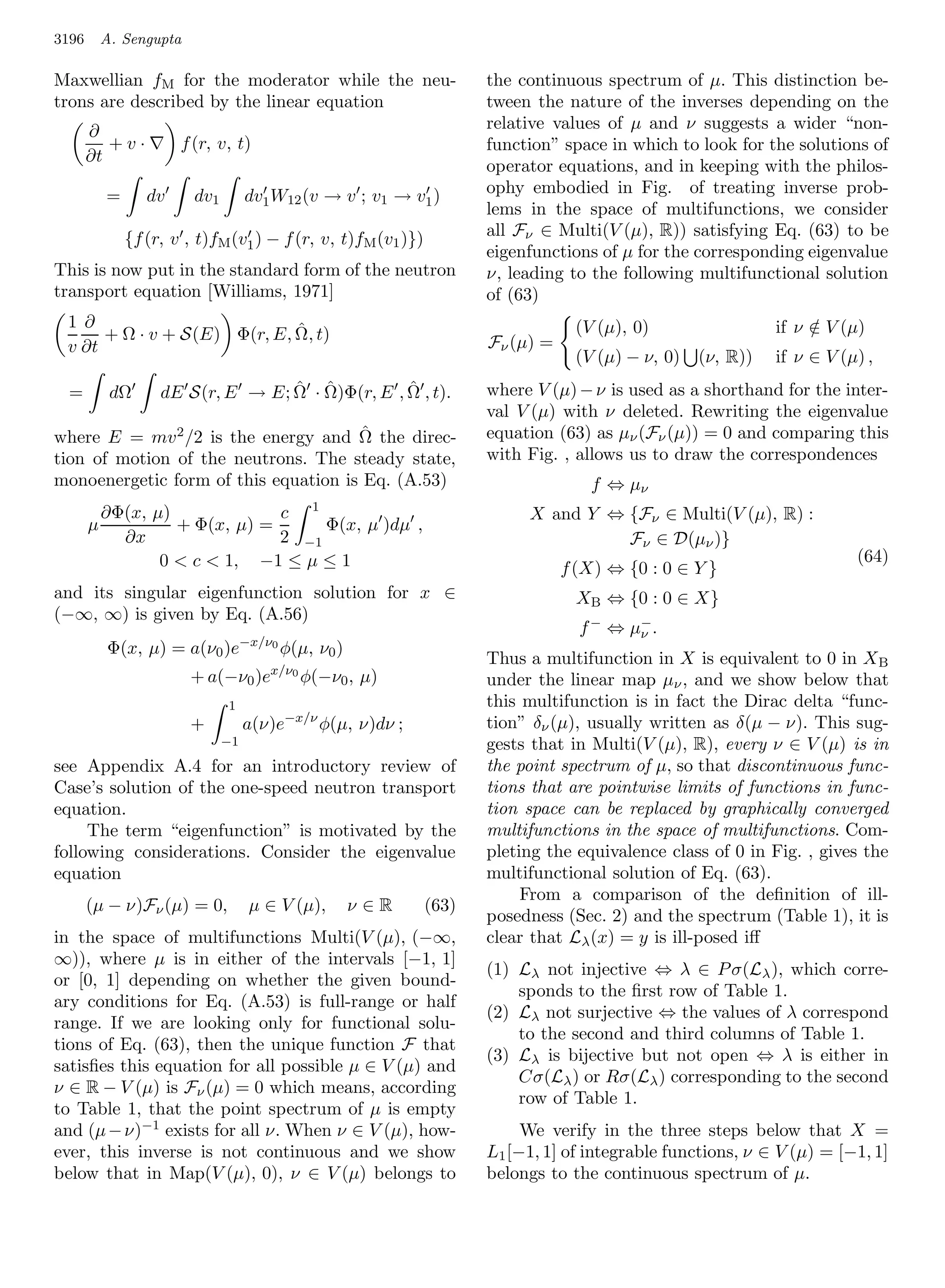 3196       A. Sengupta

Maxwellian fM for the moderator while the neu-                        the continuous spectrum of µ. This distinction be-
trons are described by the linear equation                            tween the nature of the inverses depending on the
       ∂                                                              relative values of µ and ν suggests a wider “non-
          +v·          f (r, v, t)                                    function” space in which to look for the solutions of
       ∂t
                                                                      operator equations, and in keeping with the philos-
           =      dv     dv1        dv1 W12 (v → v ; v1 → v1 )        ophy embodied in Fig. of treating inverse prob-
                                                                      lems in the space of multifunctions, we consider
               {f (r, v , t)fM (v1 ) − f (r, v, t)fM (v1 )})          all Fν ∈ Multi(V (µ), R)) satisfying Eq. (63) to be
                                                                      eigenfunctions of µ for the corresponding eigenvalue
This is now put in the standard form of the neutron                   ν, leading to the following multifunctional solution
transport equation [Williams, 1971]                                   of (63)
 1 ∂                         ˆ                                                    (V (µ), 0)                 if ν ∈ V (µ)
                                                                                                                  /
      + Ω · v + S(E) Φ(r, E, Ω, t)                                    Fν (µ) =
 v ∂t
                                                                                  (V (µ) − ν, 0)   (ν, R))   if ν ∈ V (µ) ,
  =         dΩ                     ˆ ˆ            ˆ
                    dE S(r, E → E; Ω · Ω)Φ(r, E , Ω , t).             where V (µ) − ν is used as a shorthand for the inter-
                                                                      val V (µ) with ν deleted. Rewriting the eigenvalue
                                       ˆ
where E = mv 2 /2 is the energy and Ω the direc-                      equation (63) as µν (Fν (µ)) = 0 and comparing this
tion of motion of the neutrons. The steady state,                     with Fig. , allows us to draw the correspondences
monoenergetic form of this equation is Eq. (A.53)                                   f ⇔ µν
                                                1
           ∂Φ(x, µ)             c                                          X and Y ⇔ {Fν ∈ Multi(V (µ), R) :
       µ            + Φ(x, µ) =      Φ(x, µ )dµ ,
             ∂x                 2 −1                                                 Fν ∈ D(µν )}
                  0  c  1, −1 ≤ µ ≤ 1                                                                                 (64)
                                                                                 f (X) ⇔ {0 : 0 ∈ Y }
and its singular eigenfunction solution for x ∈                                   XB ⇔ {0 : 0 ∈ X}
(−∞, ∞) is given by Eq. (A.56)
                                                                                   f − ⇔ µ− .
                                                                                          ν
                                    −x/ν0
           Φ(x, µ) = a(ν0 )e                φ(µ, ν0 )
                                                                      Thus a multifunction in X is equivalent to 0 in X B
                                        x/ν0
                         + a(−ν0 )e            φ(−ν0 , µ)             under the linear map µν , and we show below that
                               1                                      this multifunction is in fact the Dirac delta “func-
                         +          a(ν)e−x/ν φ(µ, ν)dν ;             tion” δν (µ), usually written as δ(µ − ν). This sug-
                               −1                                     gests that in Multi(V (µ), R), every ν ∈ V (µ) is in
see Appendix A.4 for an introductory review of                        the point spectrum of µ, so that discontinuous func-
Case’s solution of the one-speed neutron transport                    tions that are pointwise limits of functions in func-
equation.                                                             tion space can be replaced by graphically converged
     The term “eigenfunction” is motivated by the                     multifunctions in the space of multifunctions. Com-
following considerations. Consider the eigenvalue                     pleting the equivalence class of 0 in Fig. , gives the
equation                                                              multifunctional solution of Eq. (63).
                                                                           From a comparison of the deﬁnition of ill-
       (µ − ν)Fν (µ) = 0,            µ ∈ V (µ),         ν∈R    (63)
                                                                      posedness (Sec. 2) and the spectrum (Table 1), it is
in the space of multifunctions Multi(V (µ), (−∞,                      clear that Lλ (x) = y is ill-posed iﬀ
∞)), where µ is in either of the intervals [−1, 1]
                                                                      (1) Lλ not injective ⇔ λ ∈ P σ(Lλ ), which corre-
or [0, 1] depending on whether the given bound-
                                                                          sponds to the ﬁrst row of Table 1.
ary conditions for Eq. (A.53) is full-range or half
                                                                      (2) Lλ not surjective ⇔ the values of λ correspond
range. If we are looking only for functional solu-
                                                                          to the second and third columns of Table 1.
tions of Eq. (63), then the unique function F that
                                                                      (3) Lλ is bijective but not open ⇔ λ is either in
satisﬁes this equation for all possible µ ∈ V (µ) and
                                                                          Cσ(Lλ ) or Rσ(Lλ ) corresponding to the second
ν ∈ R − V (µ) is Fν (µ) = 0 which means, according
                                                                          row of Table 1.
to Table 1, that the point spectrum of µ is empty
and (µ − ν)−1 exists for all ν. When ν ∈ V (µ), how-                       We verify in the three steps below that X =
ever, this inverse is not continuous and we show                      L1 [−1, 1] of integrable functions, ν ∈ V (µ) = [−1, 1]
below that in Map(V (µ), 0), ν ∈ V (µ) belongs to                     belongs to the continuous spectrum of µ.
 