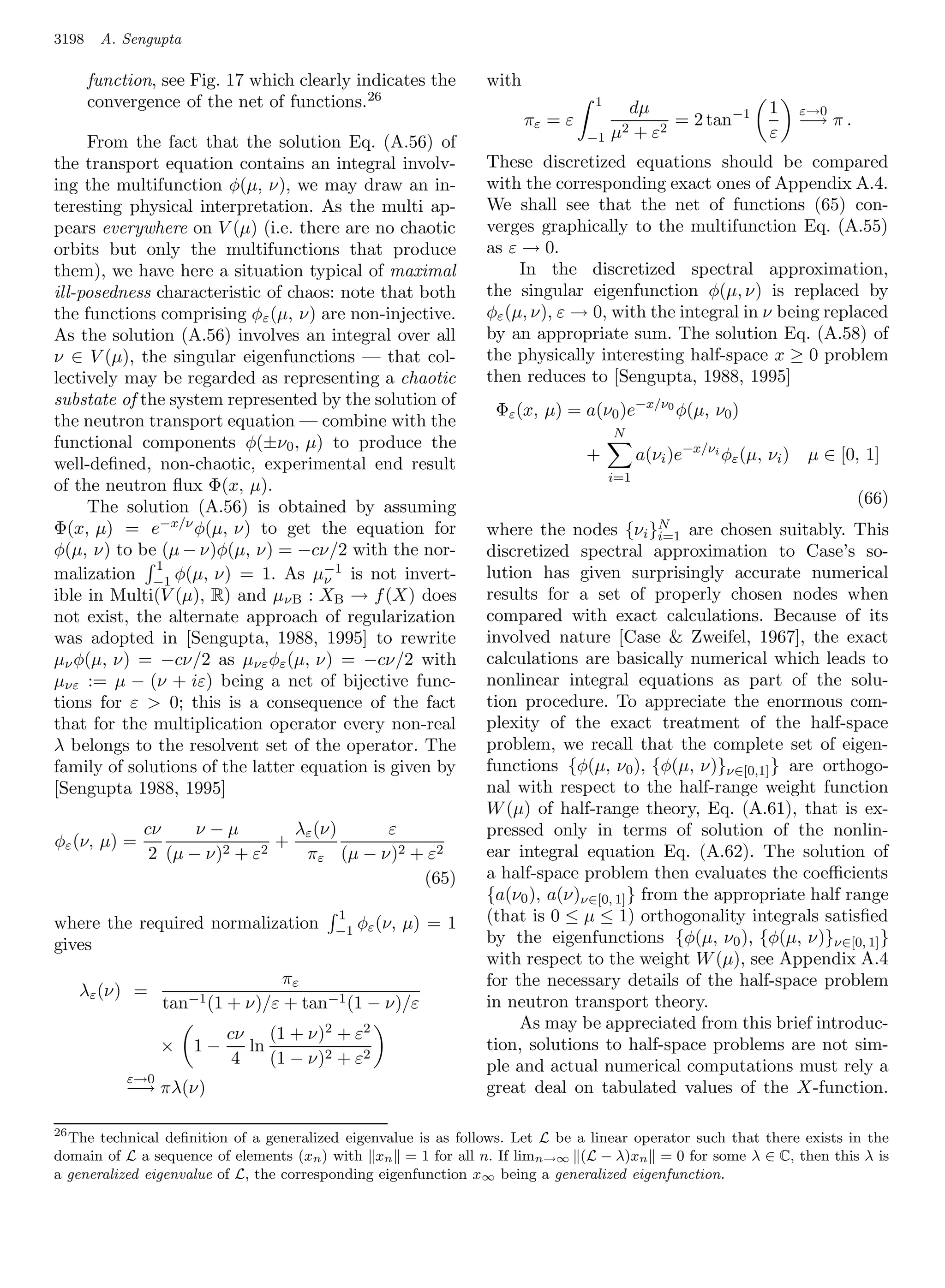 3198    A. Sengupta

       function, see Fig. 17 which clearly indicates the         with
       convergence of the net of functions. 26                                   1
                                                                                           dµ                   1      ε→0
                                                                        πε = ε                  = 2 tan−1              −→ π .
                                                                                 −1   µ2   + ε2                 ε
     From the fact that the solution Eq. (A.56) of
the transport equation contains an integral involv-              These discretized equations should be compared
ing the multifunction φ(µ, ν), we may draw an in-                with the corresponding exact ones of Appendix A.4.
teresting physical interpretation. As the multi ap-              We shall see that the net of functions (65) con-
pears everywhere on V (µ) (i.e. there are no chaotic             verges graphically to the multifunction Eq. (A.55)
orbits but only the multifunctions that produce                  as ε → 0.
them), we have here a situation typical of maximal                    In the discretized spectral approximation,
ill-posedness characteristic of chaos: note that both            the singular eigenfunction φ(µ, ν) is replaced by
the functions comprising φε (µ, ν) are non-injective.            φε (µ, ν), ε → 0, with the integral in ν being replaced
As the solution (A.56) involves an integral over all             by an appropriate sum. The solution Eq. (A.58) of
ν ∈ V (µ), the singular eigenfunctions — that col-               the physically interesting half-space x ≥ 0 problem
lectively may be regarded as representing a chaotic              then reduces to [Sengupta, 1988, 1995]
substate of the system represented by the solution of
                                                                  Φε (x, µ) = a(ν0 )e−x/ν0 φ(µ, ν0 )
the neutron transport equation — combine with the
                                                                                      N
functional components φ(±ν0 , µ) to produce the
                                                                                 +          a(νi )e−x/νi φε (µ, νi )    µ ∈ [0, 1]
well-deﬁned, non-chaotic, experimental end result
                                                                                      i=1
of the neutron ﬂux Φ(x, µ).
     The solution (A.56) is obtained by assuming                                                                                (66)
Φ(x, µ) = e−x/ν φ(µ, ν) to get the equation for                  where the nodes {νi }N are chosen suitably. This
                                                                                           i=1
φ(µ, ν) to be (µ − ν)φ(µ, ν) = −cν/2 with the nor-               discretized spectral approximation to Case’s so-
              1
malization −1 φ(µ, ν) = 1. As µ−1 is not invert-
                                     ν                           lution has given surprisingly accurate numerical
ible in Multi(V (µ), R) and µνB : XB → f (X) does                results for a set of properly chosen nodes when
not exist, the alternate approach of regularization              compared with exact calculations. Because of its
was adopted in [Sengupta, 1988, 1995] to rewrite                 involved nature [Case  Zweifel, 1967], the exact
µν φ(µ, ν) = −cν/2 as µνε φε (µ, ν) = −cν/2 with                 calculations are basically numerical which leads to
µνε := µ − (ν + iε) being a net of bijective func-               nonlinear integral equations as part of the solu-
tions for ε  0; this is a consequence of the fact               tion procedure. To appreciate the enormous com-
that for the multiplication operator every non-real              plexity of the exact treatment of the half-space
λ belongs to the resolvent set of the operator. The              problem, we recall that the complete set of eigen-
family of solutions of the latter equation is given by           functions {φ(µ, ν0 ), {φ(µ, ν)}ν∈[0,1] } are orthogo-
[Sengupta 1988, 1995]                                            nal with respect to the half-range weight function
                                                                 W (µ) of half-range theory, Eq. (A.61), that is ex-
              cν     ν−µ          λε (ν)    ε                    pressed only in terms of solution of the nonlin-
φε (ν, µ) =                     +
               2 (µ − ν) 2 + ε2    πε (µ − ν)2 + ε2              ear integral equation Eq. (A.62). The solution of
                                                (65)             a half-space problem then evaluates the coeﬃcients
                                                                 {a(ν0 ), a(ν)ν∈[0, 1] } from the appropriate half range
where the required normalization
                                          1
                                               φε (ν, µ) = 1     (that is 0 ≤ µ ≤ 1) orthogonality integrals satisﬁed
                                          −1
gives                                                            by the eigenfunctions {φ(µ, ν0 ), {φ(µ, ν)}ν∈[0, 1] }
                                                                 with respect to the weight W (µ), see Appendix A.4
                                  πε                             for the necessary details of the half-space problem
   λε (ν) =
                  tan−1 (1 + ν)/ε + tan−1 (1 − ν)/ε              in neutron transport theory.
                                                                      As may be appreciated from this brief introduc-
                           cν (1 + ν)2 + ε2
                  ×   1−      ln                                 tion, solutions to half-space problems are not sim-
                            4    (1 − ν)2 + ε2                   ple and actual numerical computations must rely a
            ε→0
            −→ πλ(ν)                                             great deal on tabulated values of the X-function.

26
   The technical deﬁnition of a generalized eigenvalue is as follows. Let L be a linear operator such that there exists in the
domain of L a sequence of elements (xn ) with xn = 1 for all n. If limn→∞ (L − λ)xn = 0 for some λ ∈ C, then this λ is
a generalized eigenvalue of L, the corresponding eigenfunction x∞ being a generalized eigenfunction.
 