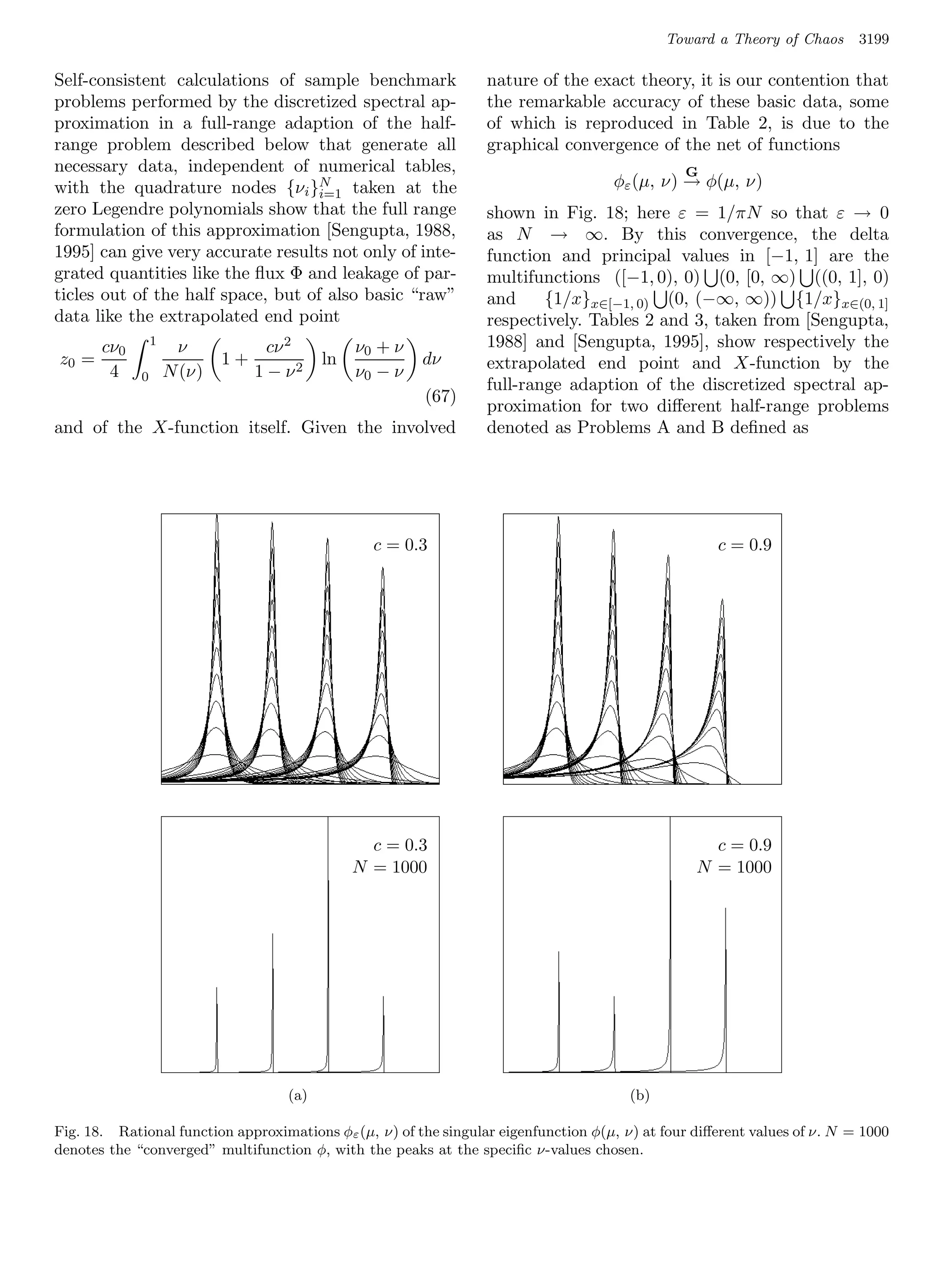 Toward a Theory of Chaos      3199

Self-consistent calculations of sample benchmark                  nature of the exact theory, it is our contention that
problems performed by the discretized spectral ap-                the remarkable accuracy of these basic data, some
proximation in a full-range adaption of the half-                 of which is reproduced in Table 2, is due to the
range problem described below that generate all                   graphical convergence of the net of functions
necessary data, independent of numerical tables,                                                G
with the quadrature nodes {νi }N taken at the                                        φε (µ, ν) → φ(µ, ν)
                                    i=1
zero Legendre polynomials show that the full range                shown in Fig. 18; here ε = 1/πN so that ε → 0
formulation of this approximation [Sengupta, 1988,                as N → ∞. By this convergence, the delta
1995] can give very accurate results not only of inte-            function and principal values in [−1, 1] are the
grated quantities like the ﬂux Φ and leakage of par-              multifunctions ([−1, 0), 0) (0, [0, ∞) ((0, 1], 0)
ticles out of the half space, but of also basic “raw”             and     {1/x}x∈[−1, 0) (0, (−∞, ∞)) {1/x}x∈(0, 1]
data like the extrapolated end point                              respectively. Tables 2 and 3, taken from [Sengupta,
       cν0       1
                      ν             cν 2        ν0 + ν            1988] and [Sengupta, 1995], show respectively the
z0 =                         1+            ln            dν       extrapolated end point and X-function by the
        4    0       N (ν)        1 − ν2        ν0 − ν
                                                                  full-range adaption of the discretized spectral ap-
                                                         (67)
                                                                  proximation for two diﬀerent half-range problems
and of the X-function itself. Given the involved                  denoted as Problems A and B deﬁned as




                                                  c = c = 0.3
                                                      0.3                                        c = c = 0.9
                                                                                                     0.9




                                                  c = c = 0.3
                                                      0.3                                      c = c = 0.9
                                                                                                   0.9
                                                N = 1000
                                                   N = 1000                                  N = 1000
                                                                                                N = 1000




                                      (a) (a)
                                       (a)                                             (b)
                                                                                   (b) (b)
Fig. 18. Rational function approximations φε (µ, ν) of the singular eigenfunction φ(µ, ν) at four diﬀerent values of ν. N = 1000
denotes the “converged” multifunction φ, with the peaks at the speciﬁc ν-values chosen.
 