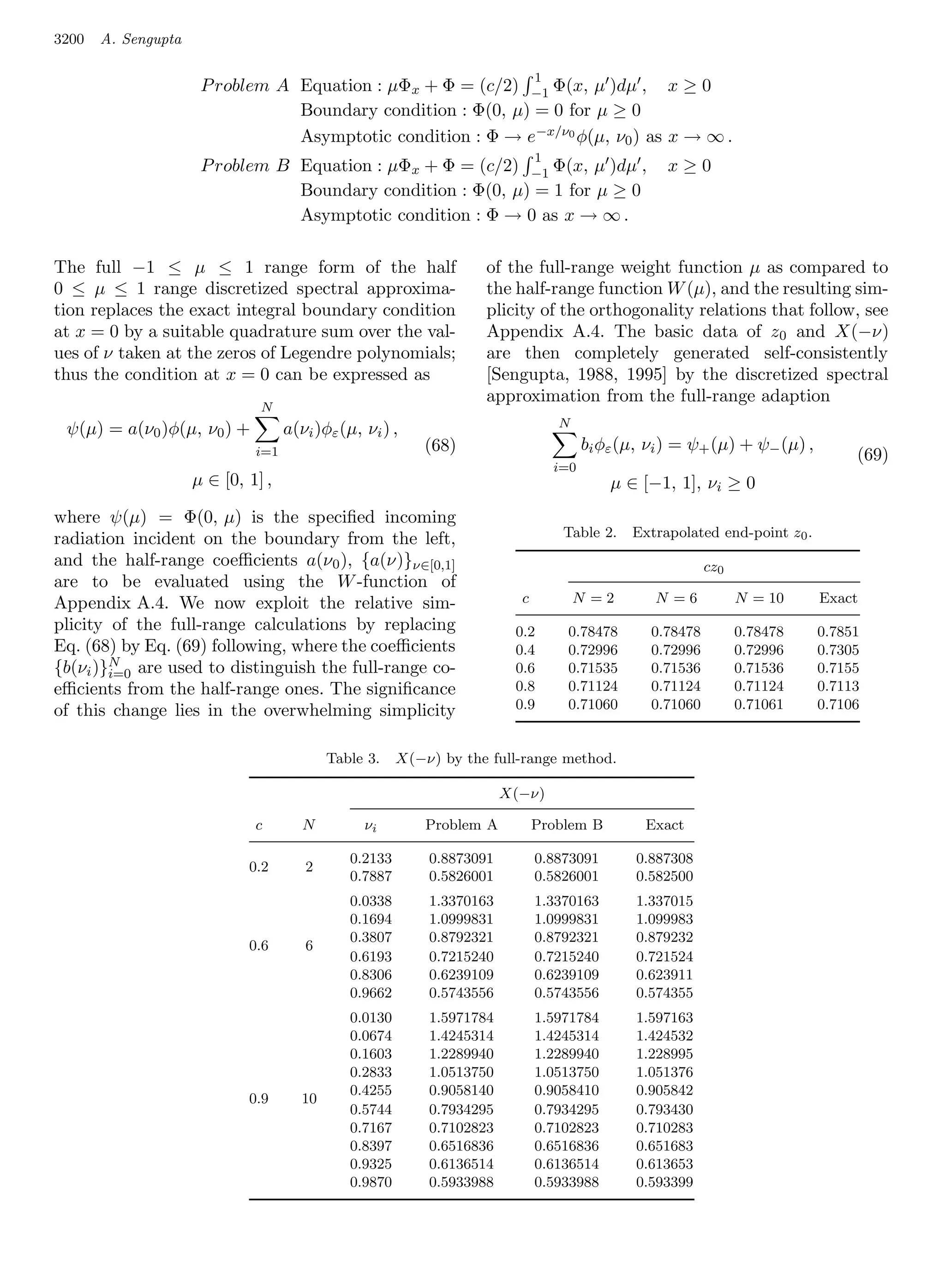 3200   A. Sengupta

                                                                              1
                      P roblem A Equation : µΦx + Φ = (c/2) −1 Φ(x, µ )dµ , x ≥ 0
                                 Boundary condition : Φ(0, µ) = 0 for µ ≥ 0
                                 Asymptotic condition : Φ → e−x/ν0 φ(µ, ν0 ) as x → ∞ .
                                                                              1
                      P roblem B Equation : µΦx + Φ = (c/2) −1 Φ(x, µ )dµ ,                         x≥0
                                 Boundary condition : Φ(0, µ) = 1 for µ ≥ 0
                                 Asymptotic condition : Φ → 0 as x → ∞ .

The full −1 ≤ µ ≤ 1 range form of the half                          of the full-range weight function µ as compared to
0 ≤ µ ≤ 1 range discretized spectral approxima-                     the half-range function W (µ), and the resulting sim-
tion replaces the exact integral boundary condition                 plicity of the orthogonality relations that follow, see
at x = 0 by a suitable quadrature sum over the val-                 Appendix A.4. The basic data of z0 and X(−ν)
ues of ν taken at the zeros of Legendre polynomials;                are then completely generated self-consistently
thus the condition at x = 0 can be expressed as                     [Sengupta, 1988, 1995] by the discretized spectral
                                                                    approximation from the full-range adaption
                               N
                                                                                  N
 ψ(µ) = a(ν0 )φ(µ, ν0 ) +           a(νi )φε (µ, νi ) ,
                              i=1                           (68)                        bi φε (µ, νi ) = ψ+ (µ) + ψ− (µ) ,
                                                                                                                                  (69)
                                                                                  i=0
                     µ ∈ [0, 1] ,                                                           µ ∈ [−1, 1], νi ≥ 0
where ψ(µ) = Φ(0, µ) is the speciﬁed incoming
radiation incident on the boundary from the left,                                  Table 2.    Extrapolated end-point z0 .
and the half-range coeﬃcients a(ν0 ), {a(ν)}ν∈[0,1]                                                         cz0
are to be evaluated using the W -function of
Appendix A.4. We now exploit the relative sim-                            c           N =2        N =6            N = 10     Exact
plicity of the full-range calculations by replacing                      0.2       0.78478        0.78478         0.78478    0.7851
Eq. (68) by Eq. (69) following, where the coeﬃcients                     0.4       0.72996        0.72996         0.72996    0.7305
        N
{b(νi )}i=0 are used to distinguish the full-range co-                   0.6       0.71535        0.71536         0.71536    0.7155
eﬃcients from the half-range ones. The signiﬁcance                       0.8       0.71124        0.71124         0.71124    0.7113
of this change lies in the overwhelming simplicity                       0.9       0.71060        0.71060         0.71061    0.7106


                                            Table 3.    X(−ν) by the full-range method.

                                                                        X(−ν)

                              c        N         νi         Problem A         Problem B          Exact

                                               0.2133       0.8873091         0.8873091         0.887308
                             0.2       2
                                               0.7887       0.5826001         0.5826001         0.582500
                                               0.0338       1.3370163         1.3370163         1.337015
                                               0.1694       1.0999831         1.0999831         1.099983
                                               0.3807       0.8792321         0.8792321         0.879232
                             0.6       6
                                               0.6193       0.7215240         0.7215240         0.721524
                                               0.8306       0.6239109         0.6239109         0.623911
                                               0.9662       0.5743556         0.5743556         0.574355
                                               0.0130       1.5971784         1.5971784         1.597163
                                               0.0674       1.4245314         1.4245314         1.424532
                                               0.1603       1.2289940         1.2289940         1.228995
                                               0.2833       1.0513750         1.0513750         1.051376
                                               0.4255       0.9058140         0.9058410         0.905842
                             0.9       10
                                               0.5744       0.7934295         0.7934295         0.793430
                                               0.7167       0.7102823         0.7102823         0.710283
                                               0.8397       0.6516836         0.6516836         0.651683
                                               0.9325       0.6136514         0.6136514         0.613653
                                               0.9870       0.5933988         0.5933988         0.593399
 