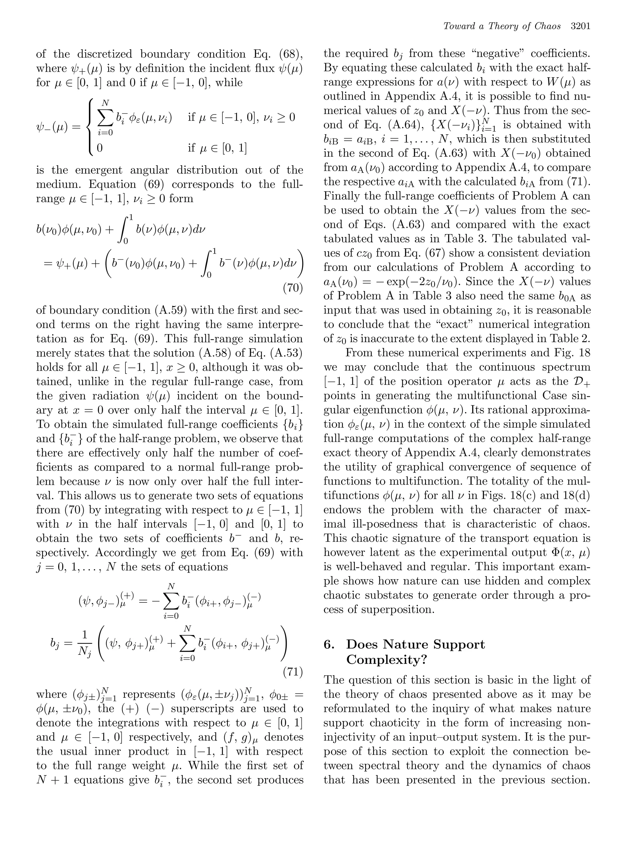 Toward a Theory of Chaos   3201

of the discretized boundary condition Eq. (68),                          the required bj from these “negative” coeﬃcients.
where ψ+ (µ) is by deﬁnition the incident ﬂux ψ(µ)                       By equating these calculated bi with the exact half-
for µ ∈ [0, 1] and 0 if µ ∈ [−1, 0], while                               range expressions for a(ν) with respect to W (µ) as
                                                                        outlined in Appendix A.4, it is possible to ﬁnd nu-
           N                                                            merical values of z0 and X(−ν). Thus from the sec-
                 b− φε (µ, νi ) if µ ∈ [−1, 0], νi ≥ 0
          
          
ψ− (µ) = i=0 i                                                           ond of Eq. (A.64), {X(−νi )}N is obtained with
                                                                                                            i=1
          
                                                                        biB = aiB , i = 1, . . . , N , which is then substituted
             0                  if µ ∈ [0, 1]
          
                                                                         in the second of Eq. (A.63) with X(−ν 0 ) obtained
is the emergent angular distribution out of the                          from aA (ν0 ) according to Appendix A.4, to compare
medium. Equation (69) corresponds to the full-                           the respective aiA with the calculated biA from (71).
range µ ∈ [−1, 1], νi ≥ 0 form                                           Finally the full-range coeﬃcients of Problem A can
                                                                         be used to obtain the X(−ν) values from the sec-
                        1
b(ν0 )φ(µ, ν0 ) +           b(ν)φ(µ, ν)dν                                ond of Eqs. (A.63) and compared with the exact
                    0                                                    tabulated values as in Table 3. The tabulated val-
                                                  1                      ues of cz0 from Eq. (67) show a consistent deviation
 = ψ+ (µ) + b− (ν0 )φ(µ, ν0 ) +                       b− (ν)φ(µ, ν)dν    from our calculations of Problem A according to
                                              0
                                                                         aA (ν0 ) = − exp(−2z0 /ν0 ). Since the X(−ν) values
                                                                  (70)
                                                                         of Problem A in Table 3 also need the same b 0A as
of boundary condition (A.59) with the ﬁrst and sec-                      input that was used in obtaining z0 , it is reasonable
ond terms on the right having the same interpre-                         to conclude that the “exact” numerical integration
tation as for Eq. (69). This full-range simulation                       of z0 is inaccurate to the extent displayed in Table 2.
merely states that the solution (A.58) of Eq. (A.53)                          From these numerical experiments and Fig. 18
holds for all µ ∈ [−1, 1], x ≥ 0, although it was ob-                    we may conclude that the continuous spectrum
tained, unlike in the regular full-range case, from                      [−1, 1] of the position operator µ acts as the D +
the given radiation ψ(µ) incident on the bound-                          points in generating the multifunctional Case sin-
ary at x = 0 over only half the interval µ ∈ [0, 1].                     gular eigenfunction φ(µ, ν). Its rational approxima-
To obtain the simulated full-range coeﬃcients {b i }                     tion φε (µ, ν) in the context of the simple simulated
and {b− } of the half-range problem, we observe that
       i                                                                 full-range computations of the complex half-range
there are eﬀectively only half the number of coef-                       exact theory of Appendix A.4, clearly demonstrates
ﬁcients as compared to a normal full-range prob-                         the utility of graphical convergence of sequence of
lem because ν is now only over half the full inter-                      functions to multifunction. The totality of the mul-
val. This allows us to generate two sets of equations                    tifunctions φ(µ, ν) for all ν in Figs. 18(c) and 18(d)
from (70) by integrating with respect to µ ∈ [−1, 1]                     endows the problem with the character of max-
with ν in the half intervals [−1, 0] and [0, 1] to                       imal ill-posedness that is characteristic of chaos.
obtain the two sets of coeﬃcients b− and b, re-                          This chaotic signature of the transport equation is
spectively. Accordingly we get from Eq. (69) with                        however latent as the experimental output Φ(x, µ)
j = 0, 1, . . . , N the sets of equations                                is well-behaved and regular. This important exam-
                                 N
                                                                         ple shows how nature can use hidden and complex
                   (+)
          (ψ, φj− )µ        =−         b− (φi+ , φj− )µ
                                                      (−)                chaotic substates to generate order through a pro-
                                        i
                                 i=0
                                                                         cess of superposition.
                                       N
          1
   bj =        (ψ, φj+ )(+) +
                        µ                    b− (φi+ , φj+ )µ
                                              i
                                                            (−)
                                                                         6. Does Nature Support
          Nj
                                       i=0                                  Complexity?
                                                                  (71)
                                                                         The question of this section is basic in the light of
where (φj± )N represents (φε (µ, ±νj ))N , φ0± =
             j=1                       j=1                               the theory of chaos presented above as it may be
φ(µ, ±ν0 ), the (+) (−) superscripts are used to                         reformulated to the inquiry of what makes nature
denote the integrations with respect to µ ∈ [0, 1]                       support chaoticity in the form of increasing non-
and µ ∈ [−1, 0] respectively, and (f, g) µ denotes                       injectivity of an input–output system. It is the pur-
the usual inner product in [−1, 1] with respect                          pose of this section to exploit the connection be-
to the full range weight µ. While the ﬁrst set of                        tween spectral theory and the dynamics of chaos
N + 1 equations give b− , the second set produces
                       i                                                 that has been presented in the previous section.
 