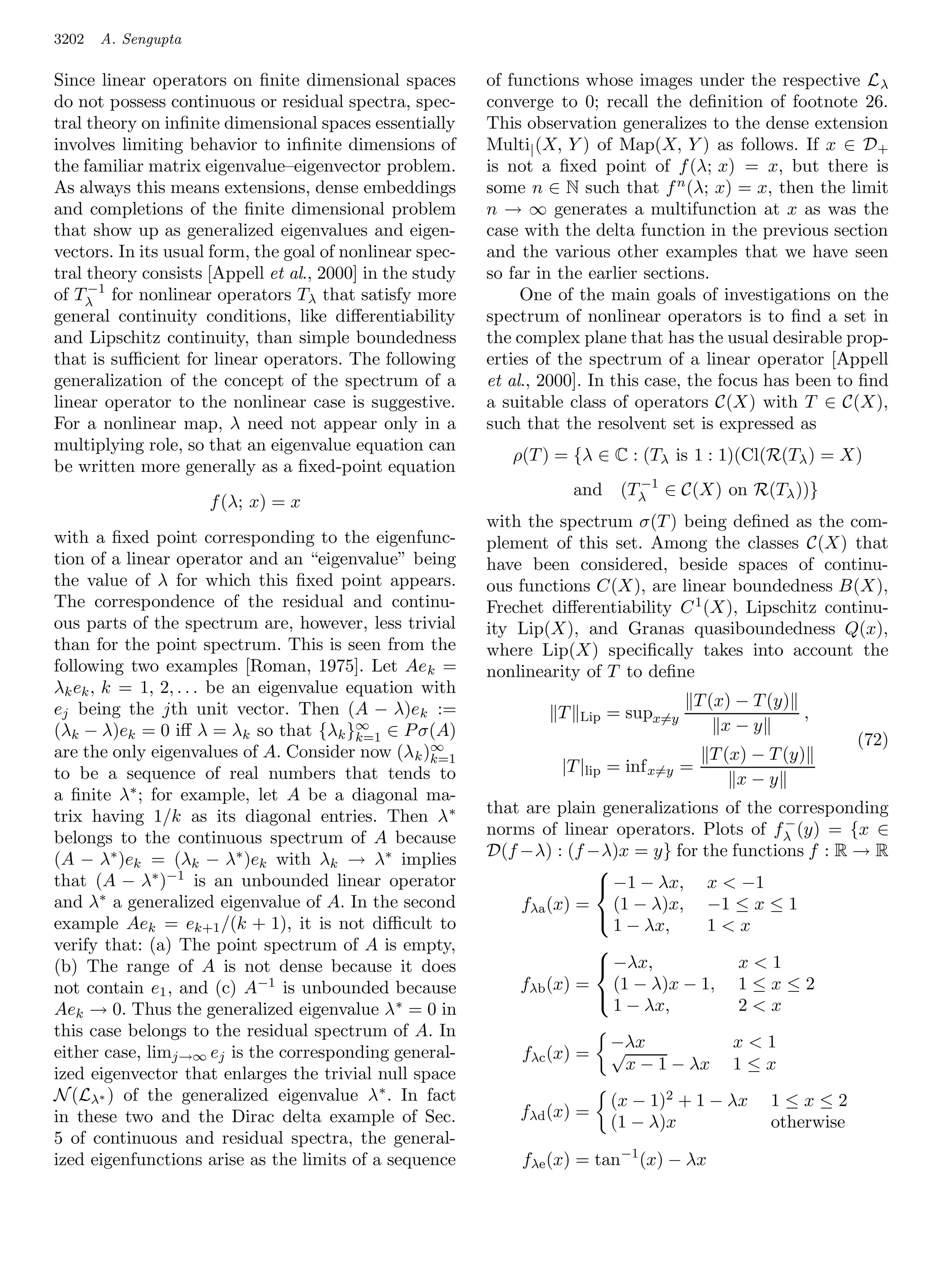 3202   A. Sengupta

Since linear operators on ﬁnite dimensional spaces        of functions whose images under the respective L λ
do not possess continuous or residual spectra, spec-      converge to 0; recall the deﬁnition of footnote 26.
tral theory on inﬁnite dimensional spaces essentially     This observation generalizes to the dense extension
involves limiting behavior to inﬁnite dimensions of       Multi| (X, Y ) of Map(X, Y ) as follows. If x ∈ D +
the familiar matrix eigenvalue–eigenvector problem.       is not a ﬁxed point of f (λ; x) = x, but there is
As always this means extensions, dense embeddings         some n ∈ N such that f n (λ; x) = x, then the limit
and completions of the ﬁnite dimensional problem          n → ∞ generates a multifunction at x as was the
that show up as generalized eigenvalues and eigen-        case with the delta function in the previous section
vectors. In its usual form, the goal of nonlinear spec-   and the various other examples that we have seen
tral theory consists [Appell et al., 2000] in the study   so far in the earlier sections.
     −1
of Tλ for nonlinear operators Tλ that satisfy more             One of the main goals of investigations on the
general continuity conditions, like diﬀerentiability      spectrum of nonlinear operators is to ﬁnd a set in
and Lipschitz continuity, than simple boundedness         the complex plane that has the usual desirable prop-
that is suﬃcient for linear operators. The following      erties of the spectrum of a linear operator [Appell
generalization of the concept of the spectrum of a        et al., 2000]. In this case, the focus has been to ﬁnd
linear operator to the nonlinear case is suggestive.      a suitable class of operators C(X) with T ∈ C(X),
For a nonlinear map, λ need not appear only in a          such that the resolvent set is expressed as
multiplying role, so that an eigenvalue equation can
                                                             ρ(T ) = {λ ∈ C : (Tλ is 1 : 1)(Cl(R(Tλ ) = X)
be written more generally as a ﬁxed-point equation
                                                                             −1
                                                                       and (Tλ ∈ C(X) on R(Tλ ))}
                     f (λ; x) = x
                                                          with the spectrum σ(T ) being deﬁned as the com-
with a ﬁxed point corresponding to the eigenfunc-         plement of this set. Among the classes C(X) that
tion of a linear operator and an “eigenvalue” being       have been considered, beside spaces of continu-
the value of λ for which this ﬁxed point appears.         ous functions C(X), are linear boundedness B(X),
The correspondence of the residual and continu-           Frechet diﬀerentiability C 1 (X), Lipschitz continu-
ous parts of the spectrum are, however, less trivial      ity Lip(X), and Granas quasiboundedness Q(x),
than for the point spectrum. This is seen from the        where Lip(X) speciﬁcally takes into account the
following two examples [Roman, 1975]. Let Ae k =          nonlinearity of T to deﬁne
λk ek , k = 1, 2, . . . be an eigenvalue equation with
ej being the jth unit vector. Then (A − λ)e k :=                                         T (x) − T (y)
                                                                   T   Lip   = supx=y                  ,
(λk − λ)ek = 0 iﬀ λ = λk so that {λk }∞ ∈ P σ(A)                                             x−y
                                          k=1                                                                  (72)
are the only eigenvalues of A. Consider now (λ k )∞k=1                                    T (x) − T (y)
to be a sequence of real numbers that tends to                      |T |lip = inf x=y   =
                                                                                              x−y
a ﬁnite λ∗ ; for example, let A be a diagonal ma-
trix having 1/k as its diagonal entries. Then λ ∗         that are plain generalizations of the corresponding
                                                                                                 −
belongs to the continuous spectrum of A because           norms of linear operators. Plots of f λ (y) = {x ∈
(A − λ∗ )ek = (λk − λ∗ )ek with λk → λ∗ implies           D(f −λ) : (f −λ)x = y} for the functions f : R → R
that (A − λ∗ )−1 is an unbounded linear operator
                                                                        
                                                                         −1 − λx, x  −1
and λ∗ a generalized eigenvalue of A. In the second           fλa (x) = (1 − λ)x, −1 ≤ x ≤ 1
example Aek = ek+1 /(k + 1), it is not diﬃcult to                       
                                                                          1 − λx,      1x
verify that: (a) The point spectrum of A is empty,                      
(b) The range of A is not dense because it does                          −λx,             x1
not contain e1 , and (c) A−1 is unbounded because             fλb (x) = (1 − λ)x − 1, 1 ≤ x ≤ 2
Aek → 0. Thus the generalized eigenvalue λ ∗ = 0 in                       1 − λx,          2x
                                                                        
this case belongs to the residual spectrum of A. In
                                                                             −λx
                                                                             √                x1
either case, limj→∞ ej is the corresponding general-          fλc (x) =
                                                                              x − 1 − λx      1≤x
ized eigenvector that enlarges the trivial null space
N (Lλ∗ ) of the generalized eigenvalue λ∗ . In fact                          (x − 1)2 + 1 − λx     1≤x≤2
in these two and the Dirac delta example of Sec.              fλd (x) =
                                                                             (1 − λ)x              otherwise
5 of continuous and residual spectra, the general-
ized eigenfunctions arise as the limits of a sequence         fλe (x) = tan−1 (x) − λx
 