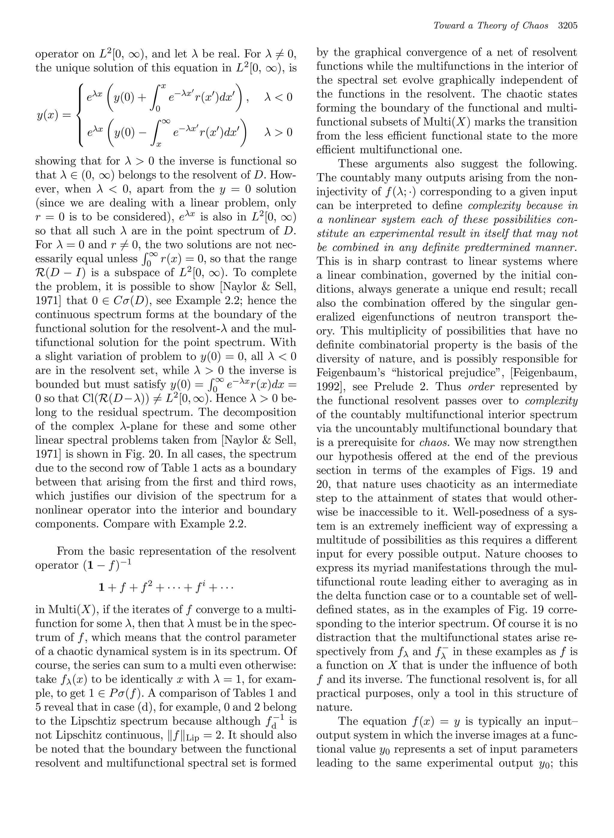 Toward a Theory of Chaos   3205

operator on L2 [0, ∞), and let λ be real. For λ = 0,     by the graphical convergence of a net of resolvent
the unique solution of this equation in L 2 [0, ∞), is   functions while the multifunctions in the interior of
                         x
                                                         the spectral set evolve graphically independent of
        λx
       e
               y(0) +      e−λx r(x )dx , λ  0         the functions in the resolvent. The chaotic states
                                                         forming the boundary of the functional and multi-
       
                        0
y(x) =                    ∞                              functional subsets of Multi(X) marks the transition
                             e−λx r(x )dx
        λx
       e       y(0) −                          λ0
       
                                                        from the less eﬃcient functional state to the more
                          x
                                                         eﬃcient multifunctional one.
showing that for λ  0 the inverse is functional so           These arguments also suggest the following.
that λ ∈ (0, ∞) belongs to the resolvent of D. How-      The countably many outputs arising from the non-
ever, when λ  0, apart from the y = 0 solution          injectivity of f (λ; ·) corresponding to a given input
(since we are dealing with a linear problem, only        can be interpreted to deﬁne complexity because in
r = 0 is to be considered), eλx is also in L2 [0, ∞)     a nonlinear system each of these possibilities con-
so that all such λ are in the point spectrum of D.       stitute an experimental result in itself that may not
For λ = 0 and r = 0, the two solutions are not nec-      be combined in any deﬁnite predtermined manner.
                       ∞
essarily equal unless 0 r(x) = 0, so that the range      This is in sharp contrast to linear systems where
R(D − I) is a subspace of L2 [0, ∞). To complete         a linear combination, governed by the initial con-
the problem, it is possible to show [Naylor  Sell,      ditions, always generate a unique end result; recall
1971] that 0 ∈ Cσ(D), see Example 2.2; hence the         also the combination oﬀered by the singular gen-
continuous spectrum forms at the boundary of the         eralized eigenfunctions of neutron transport the-
functional solution for the resolvent-λ and the mul-     ory. This multiplicity of possibilities that have no
tifunctional solution for the point spectrum. With       deﬁnite combinatorial property is the basis of the
a slight variation of problem to y(0) = 0, all λ  0     diversity of nature, and is possibly responsible for
are in the resolvent set, while λ  0 the inverse is     Feigenbaum’s “historical prejudice”, [Feigenbaum,
                                     ∞
bounded but must satisfy y(0) = 0 e−λx r(x)dx =          1992], see Prelude 2. Thus order represented by
0 so that Cl(R(D−λ)) = L2 [0, ∞). Hence λ  0 be-        the functional resolvent passes over to complexity
long to the residual spectrum. The decomposition         of the countably multifunctional interior spectrum
of the complex λ-plane for these and some other          via the uncountably multifunctional boundary that
linear spectral problems taken from [Naylor  Sell,      is a prerequisite for chaos. We may now strengthen
1971] is shown in Fig. 20. In all cases, the spectrum    our hypothesis oﬀered at the end of the previous
due to the second row of Table 1 acts as a boundary      section in terms of the examples of Figs. 19 and
between that arising from the ﬁrst and third rows,       20, that nature uses chaoticity as an intermediate
which justiﬁes our division of the spectrum for a        step to the attainment of states that would other-
nonlinear operator into the interior and boundary        wise be inaccessible to it. Well-posedness of a sys-
components. Compare with Example 2.2.                    tem is an extremely ineﬃcient way of expressing a
                                                         multitude of possibilities as this requires a diﬀerent
    From the basic representation of the resolvent       input for every possible output. Nature chooses to
operator (1 − f )−1                                      express its myriad manifestations through the mul-
             1 + f + f2 + · · · + fi + · · ·             tifunctional route leading either to averaging as in
                                                         the delta function case or to a countable set of well-
in Multi(X), if the iterates of f converge to a multi-   deﬁned states, as in the examples of Fig. 19 corre-
function for some λ, then that λ must be in the spec-    sponding to the interior spectrum. Of course it is no
trum of f , which means that the control parameter       distraction that the multifunctional states arise re-
                                                                                     −
of a chaotic dynamical system is in its spectrum. Of     spectively from fλ and fλ in these examples as f is
course, the series can sum to a multi even otherwise:    a function on X that is under the inﬂuence of both
take fλ (x) to be identically x with λ = 1, for exam-    f and its inverse. The functional resolvent is, for all
ple, to get 1 ∈ P σ(f ). A comparison of Tables 1 and    practical purposes, only a tool in this structure of
5 reveal that in case (d), for example, 0 and 2 belong   nature.
                                                  −1
to the Lipschtiz spectrum because although f d is             The equation f (x) = y is typically an input–
not Lipschitz continuous, f Lip = 2. It should also      output system in which the inverse images at a func-
be noted that the boundary between the functional        tional value y0 represents a set of input parameters
resolvent and multifunctional spectral set is formed     leading to the same experimental output y 0 ; this
 