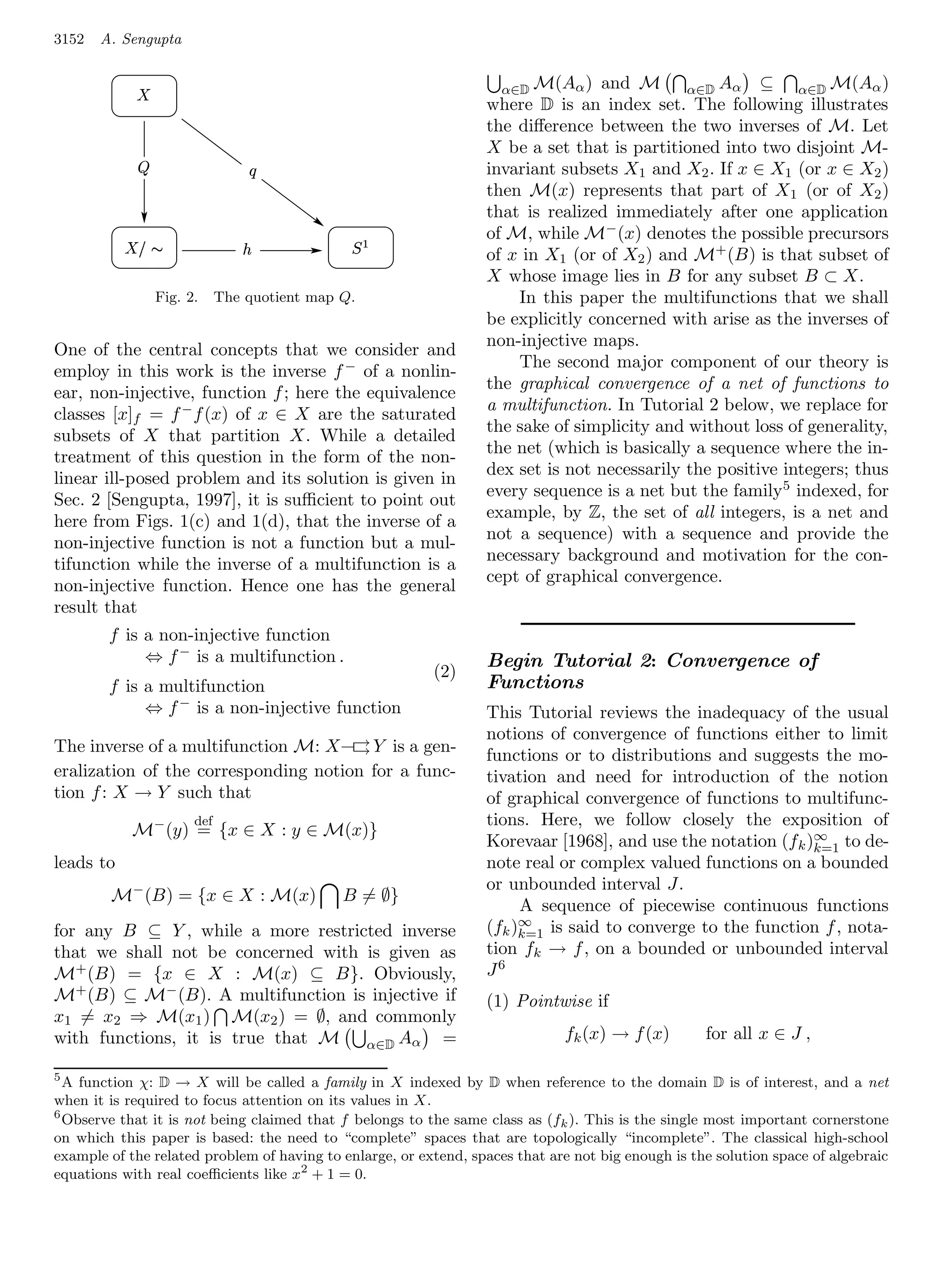 3152   A. Sengupta


            ¡                                                       α∈D M(Aα ) and M         α∈D Aα ⊆       α∈D M(Aα )
                                                                  where D is an index set. The following illustrates
                                                                  the diﬀerence between the two inverses of M. Let
                                                                  X be a set that is partitioned into two disjoint M-
                                       ¢                          invariant subsets X1 and X2 . If x ∈ X1 (or x ∈ X2 )
                                                                  then M(x) represents that part of X1 (or of X2 )
                                                                  that is realized immediately after one application
            §¥¡
           ¦ ¤                     £              © ¨            of M, while M− (x) denotes the possible precursors
                                                                  of x in X1 (or of X2 ) and M+ (B) is that subset of
                                                                  X whose image lies in B for any subset B ⊂ X.
                    Fig. 2.     The quotient map Q.                   In this paper the multifunctions that we shall
                                                                  be explicitly concerned with arise as the inverses of
                                                                  non-injective maps.
One of the central concepts that we consider and
                                                                      The second major component of our theory is
employ in this work is the inverse f − of a nonlin-
                                                                  the graphical convergence of a net of functions to
ear, non-injective, function f ; here the equivalence
                                                                  a multifunction. In Tutorial 2 below, we replace for
classes [x]f = f − f (x) of x ∈ X are the saturated
                                                                  the sake of simplicity and without loss of generality,
subsets of X that partition X. While a detailed
                                                                  the net (which is basically a sequence where the in-
treatment of this question in the form of the non-
                                                                  dex set is not necessarily the positive integers; thus
linear ill-posed problem and its solution is given in
                                                                  every sequence is a net but the family 5 indexed, for
Sec. 2 [Sengupta, 1997], it is suﬃcient to point out
                                                                  example, by Z, the set of all integers, is a net and
here from Figs. 1(c) and 1(d), that the inverse of a
                                                                  not a sequence) with a sequence and provide the
non-injective function is not a function but a mul-
                                                                  necessary background and motivation for the con-
tifunction while the inverse of a multifunction is a
                                                                  cept of graphical convergence.
non-injective function. Hence one has the general
result that
        f is a non-injective function
             ⇔ f − is a multifunction .                           Begin Tutorial 2: Convergence of
                                                          (2)
        f is a multifunction                                      Functions
             ⇔ f − is a non-injective function                    This Tutorial reviews the inadequacy of the usual
                                                                  notions of convergence of functions either to limit
The inverse of a multifunction M: X –→ Y is a gen-
                                      →                           functions or to distributions and suggests the mo-
eralization of the corresponding notion for a func-               tivation and need for introduction of the notion
tion f : X → Y such that                                          of graphical convergence of functions to multifunc-
                          def                                     tions. Here, we follow closely the exposition of
            M− (y) = {x ∈ X : y ∈ M(x)}
                                                                  Korevaar [1968], and use the notation (f k )∞ to de-
                                                                                                              k=1
leads to                                                          note real or complex valued functions on a bounded
                                                                  or unbounded interval J.
        M− (B) = {x ∈ X : M(x)                   B = ∅}
                                                                       A sequence of piecewise continuous functions
for any B ⊆ Y , while a more restricted inverse                   (fk )∞ is said to converge to the function f , nota-
                                                                       k=1
that we shall not be concerned with is given as                   tion fk → f , on a bounded or unbounded interval
M+ (B) = {x ∈ X : M(x) ⊆ B}. Obviously,                           J6
M+ (B) ⊆ M− (B). A multifunction is injective if                  (1) Pointwise if
x1 = x2 ⇒ M(x1 ) M(x2 ) = ∅, and commonly
with functions, it is true that M α∈D Aα =                                    fk (x) → f (x)        for all x ∈ J ,

5
  A function χ: D → X will be called a family in X indexed by D when reference to the domain D is of interest, and a net
when it is required to focus attention on its values in X.
6
  Observe that it is not being claimed that f belongs to the same class as (fk ). This is the single most important cornerstone
on which this paper is based: the need to “complete” spaces that are topologically “incomplete”. The classical high-school
example of the related problem of having to enlarge, or extend, spaces that are not big enough is the solution space of algebraic
equations with real coeﬃcients like x2 + 1 = 0.
 