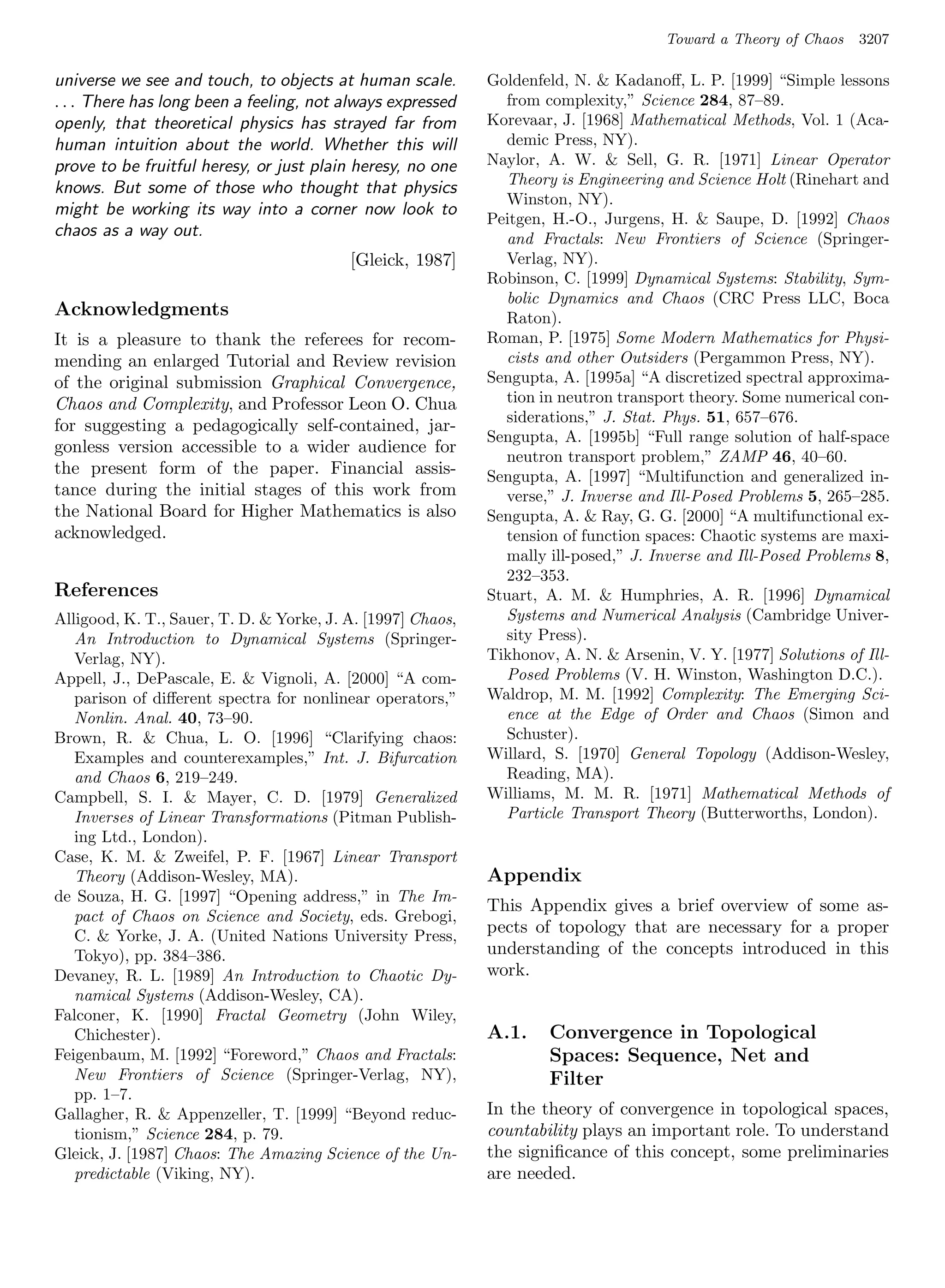 Toward a Theory of Chaos   3207

universe we see and touch, to objects at human scale.        Goldenfeld, N.  Kadanoﬀ, L. P. [1999] “Simple lessons
. . . There has long been a feeling, not always expressed      from complexity,” Science 284, 87–89.
openly, that theoretical physics has strayed far from        Korevaar, J. [1968] Mathematical Methods, Vol. 1 (Aca-
human intuition about the world. Whether this will             demic Press, NY).
prove to be fruitful heresy, or just plain heresy, no one    Naylor, A. W.  Sell, G. R. [1971] Linear Operator
                                                               Theory is Engineering and Science Holt (Rinehart and
knows. But some of those who thought that physics
                                                               Winston, NY).
might be working its way into a corner now look to
                                                             Peitgen, H.-O., Jurgens, H.  Saupe, D. [1992] Chaos
chaos as a way out.                                            and Fractals: New Frontiers of Science (Springer-
                                          [Gleick, 1987]       Verlag, NY).
                                                             Robinson, C. [1999] Dynamical Systems: Stability, Sym-
                                                               bolic Dynamics and Chaos (CRC Press LLC, Boca
Acknowledgments                                                Raton).
It is a pleasure to thank the referees for recom-            Roman, P. [1975] Some Modern Mathematics for Physi-
mending an enlarged Tutorial and Review revision               cists and other Outsiders (Pergammon Press, NY).
of the original submission Graphical Convergence,            Sengupta, A. [1995a] “A discretized spectral approxima-
Chaos and Complexity, and Professor Leon O. Chua               tion in neutron transport theory. Some numerical con-
                                                               siderations,” J. Stat. Phys. 51, 657–676.
for suggesting a pedagogically self-contained, jar-
                                                             Sengupta, A. [1995b] “Full range solution of half-space
gonless version accessible to a wider audience for
                                                               neutron transport problem,” ZAMP 46, 40–60.
the present form of the paper. Financial assis-              Sengupta, A. [1997] “Multifunction and generalized in-
tance during the initial stages of this work from              verse,” J. Inverse and Ill-Posed Problems 5, 265–285.
the National Board for Higher Mathematics is also            Sengupta, A.  Ray, G. G. [2000] “A multifunctional ex-
acknowledged.                                                  tension of function spaces: Chaotic systems are maxi-
                                                               mally ill-posed,” J. Inverse and Ill-Posed Problems 8,
                                                               232–353.
References                                                   Stuart, A. M.  Humphries, A. R. [1996] Dynamical
Alligood, K. T., Sauer, T. D.  Yorke, J. A. [1997] Chaos,     Systems and Numerical Analysis (Cambridge Univer-
   An Introduction to Dynamical Systems (Springer-             sity Press).
   Verlag, NY).                                              Tikhonov, A. N.  Arsenin, V. Y. [1977] Solutions of Ill-
Appell, J., DePascale, E.  Vignoli, A. [2000] “A com-         Posed Problems (V. H. Winston, Washington D.C.).
   parison of diﬀerent spectra for nonlinear operators,”     Waldrop, M. M. [1992] Complexity: The Emerging Sci-
   Nonlin. Anal. 40, 73–90.                                    ence at the Edge of Order and Chaos (Simon and
Brown, R.  Chua, L. O. [1996] “Clarifying chaos:              Schuster).
   Examples and counterexamples,” Int. J. Bifurcation        Willard, S. [1970] General Topology (Addison-Wesley,
   and Chaos 6, 219–249.                                       Reading, MA).
Campbell, S. I.  Mayer, C. D. [1979] Generalized            Williams, M. M. R. [1971] Mathematical Methods of
   Inverses of Linear Transformations (Pitman Publish-         Particle Transport Theory (Butterworths, London).
   ing Ltd., London).
Case, K. M.  Zweifel, P. F. [1967] Linear Transport
   Theory (Addison-Wesley, MA).                              Appendix
de Souza, H. G. [1997] “Opening address,” in The Im-
                                                             This Appendix gives a brief overview of some as-
   pact of Chaos on Science and Society, eds. Grebogi,
   C.  Yorke, J. A. (United Nations University Press,
                                                             pects of topology that are necessary for a proper
   Tokyo), pp. 384–386.                                      understanding of the concepts introduced in this
Devaney, R. L. [1989] An Introduction to Chaotic Dy-         work.
   namical Systems (Addison-Wesley, CA).
Falconer, K. [1990] Fractal Geometry (John Wiley,
   Chichester).                                              A.1.    Convergence in Topological
Feigenbaum, M. [1992] “Foreword,” Chaos and Fractals:                Spaces: Sequence, Net and
   New Frontiers of Science (Springer-Verlag, NY),                   Filter
   pp. 1–7.
Gallagher, R.  Appenzeller, T. [1999] “Beyond reduc-        In the theory of convergence in topological spaces,
   tionism,” Science 284, p. 79.                             countability plays an important role. To understand
Gleick, J. [1987] Chaos: The Amazing Science of the Un-      the signiﬁcance of this concept, some preliminaries
   predictable (Viking, NY).                                 are needed.
 