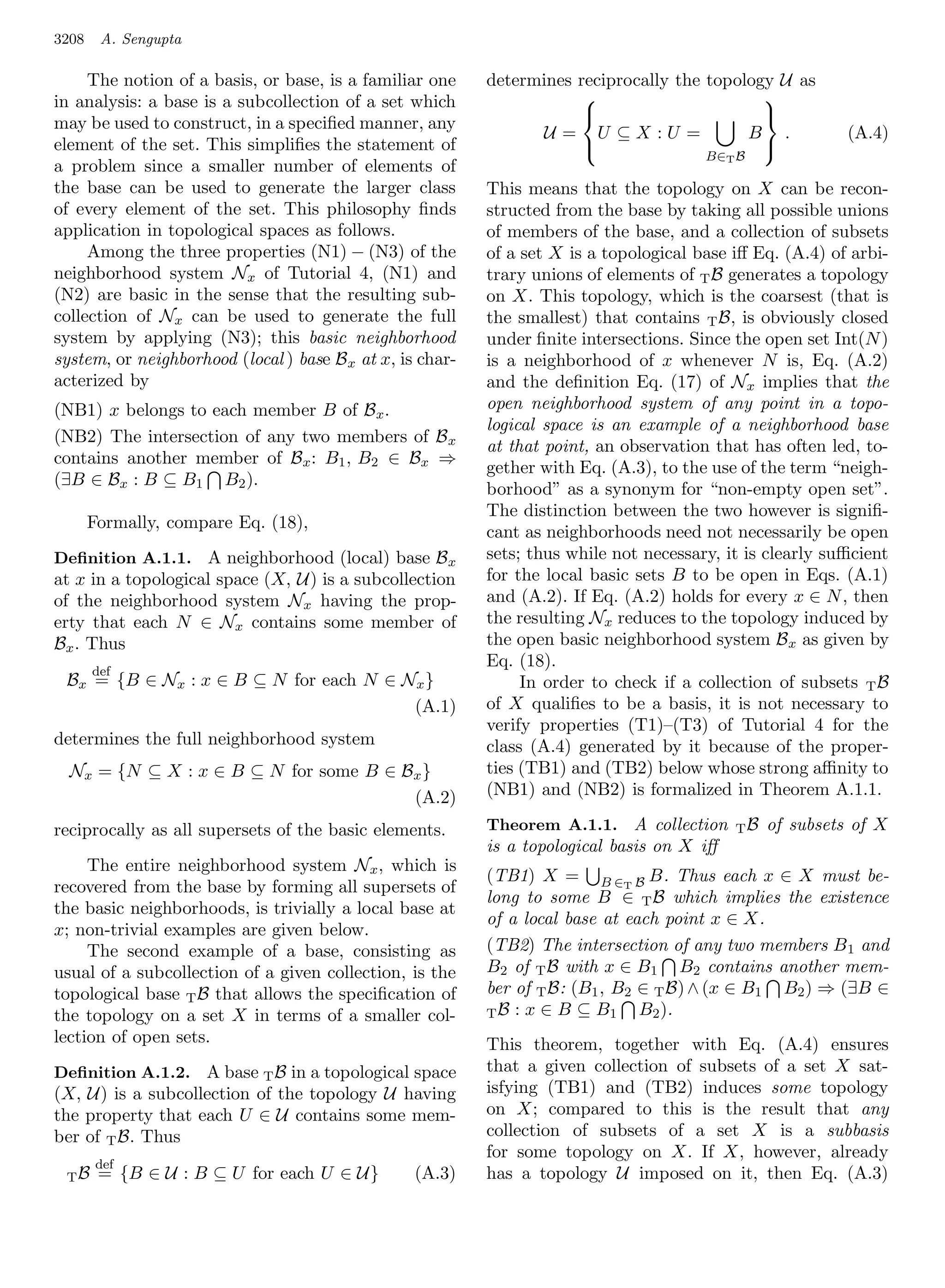 3208    A. Sengupta

     The notion of a basis, or base, is a familiar one     determines reciprocally the topology U as
in analysis: a base is a subcollection of a set which                                        
may be used to construct, in a speciﬁed manner, any
                                                                                             
                                                                  U = U ⊆X :U =             B .            (A.4)
element of the set. This simpliﬁes the statement of                                          
                                                                                        B∈T B
a problem since a smaller number of elements of
the base can be used to generate the larger class          This means that the topology on X can be recon-
of every element of the set. This philosophy ﬁnds          structed from the base by taking all possible unions
application in topological spaces as follows.              of members of the base, and a collection of subsets
     Among the three properties (N1) − (N3) of the         of a set X is a topological base iﬀ Eq. (A.4) of arbi-
neighborhood system Nx of Tutorial 4, (N1) and             trary unions of elements of T B generates a topology
(N2) are basic in the sense that the resulting sub-        on X. This topology, which is the coarsest (that is
collection of Nx can be used to generate the full          the smallest) that contains T B, is obviously closed
system by applying (N3); this basic neighborhood           under ﬁnite intersections. Since the open set Int(N )
system, or neighborhood (local ) base B x at x, is char-   is a neighborhood of x whenever N is, Eq. (A.2)
acterized by                                               and the deﬁnition Eq. (17) of Nx implies that the
(NB1) x belongs to each member B of Bx .                   open neighborhood system of any point in a topo-
                                                           logical space is an example of a neighborhood base
(NB2) The intersection of any two members of B x
                                                           at that point, an observation that has often led, to-
contains another member of Bx : B1 , B2 ∈ Bx ⇒
                                                           gether with Eq. (A.3), to the use of the term “neigh-
(∃B ∈ Bx : B ⊆ B1 B2 ).
                                                           borhood” as a synonym for “non-empty open set”.
                                                           The distinction between the two however is signiﬁ-
       Formally, compare Eq. (18),
                                                           cant as neighborhoods need not necessarily be open
Deﬁnition A.1.1. A neighborhood (local) base B x           sets; thus while not necessary, it is clearly suﬃcient
at x in a topological space (X, U) is a subcollection      for the local basic sets B to be open in Eqs. (A.1)
of the neighborhood system Nx having the prop-             and (A.2). If Eq. (A.2) holds for every x ∈ N , then
erty that each N ∈ Nx contains some member of              the resulting Nx reduces to the topology induced by
Bx . Thus                                                  the open basic neighborhood system B x as given by
                                                           Eq. (18).
       def
 Bx = {B ∈ Nx : x ∈ B ⊆ N for each N ∈ Nx }                     In order to check if a collection of subsets T B
                                        (A.1)              of X qualiﬁes to be a basis, it is not necessary to
                                                           verify properties (T1)–(T3) of Tutorial 4 for the
determines the full neighborhood system                    class (A.4) generated by it because of the proper-
  Nx = {N ⊆ X : x ∈ B ⊆ N for some B ∈ Bx }                ties (TB1) and (TB2) below whose strong aﬃnity to
                                        (A.2)              (NB1) and (NB2) is formalized in Theorem A.1.1.

reciprocally as all supersets of the basic elements.       Theorem A.1.1. A collection      TB   of subsets of X
                                                           is a topological basis on X iﬀ
     The entire neighborhood system Nx , which is
                                                           (TB1) X = B ∈T B B. Thus each x ∈ X must be-
recovered from the base by forming all supersets of
                                                           long to some B ∈ T B which implies the existence
the basic neighborhoods, is trivially a local base at
                                                           of a local base at each point x ∈ X.
x; non-trivial examples are given below.
     The second example of a base, consisting as           (TB2) The intersection of any two members B 1 and
usual of a subcollection of a given collection, is the     B2 of T B with x ∈ B1 B2 contains another mem-
topological base T B that allows the speciﬁcation of       ber of T B: (B1 , B2 ∈ T B) ∧ (x ∈ B1 B2 ) ⇒ (∃B ∈
the topology on a set X in terms of a smaller col-         T B : x ∈ B ⊆ B1     B2 ).
lection of open sets.                                      This theorem, together with Eq. (A.4) ensures
Deﬁnition A.1.2. A base T B in a topological space         that a given collection of subsets of a set X sat-
(X, U) is a subcollection of the topology U having         isfying (TB1) and (TB2) induces some topology
the property that each U ∈ U contains some mem-            on X; compared to this is the result that any
ber of T B. Thus                                           collection of subsets of a set X is a subbasis
                                                           for some topology on X. If X, however, already
        def
 TB     = {B ∈ U : B ⊆ U for each U ∈ U}          (A.3)    has a topology U imposed on it, then Eq. (A.3)
 