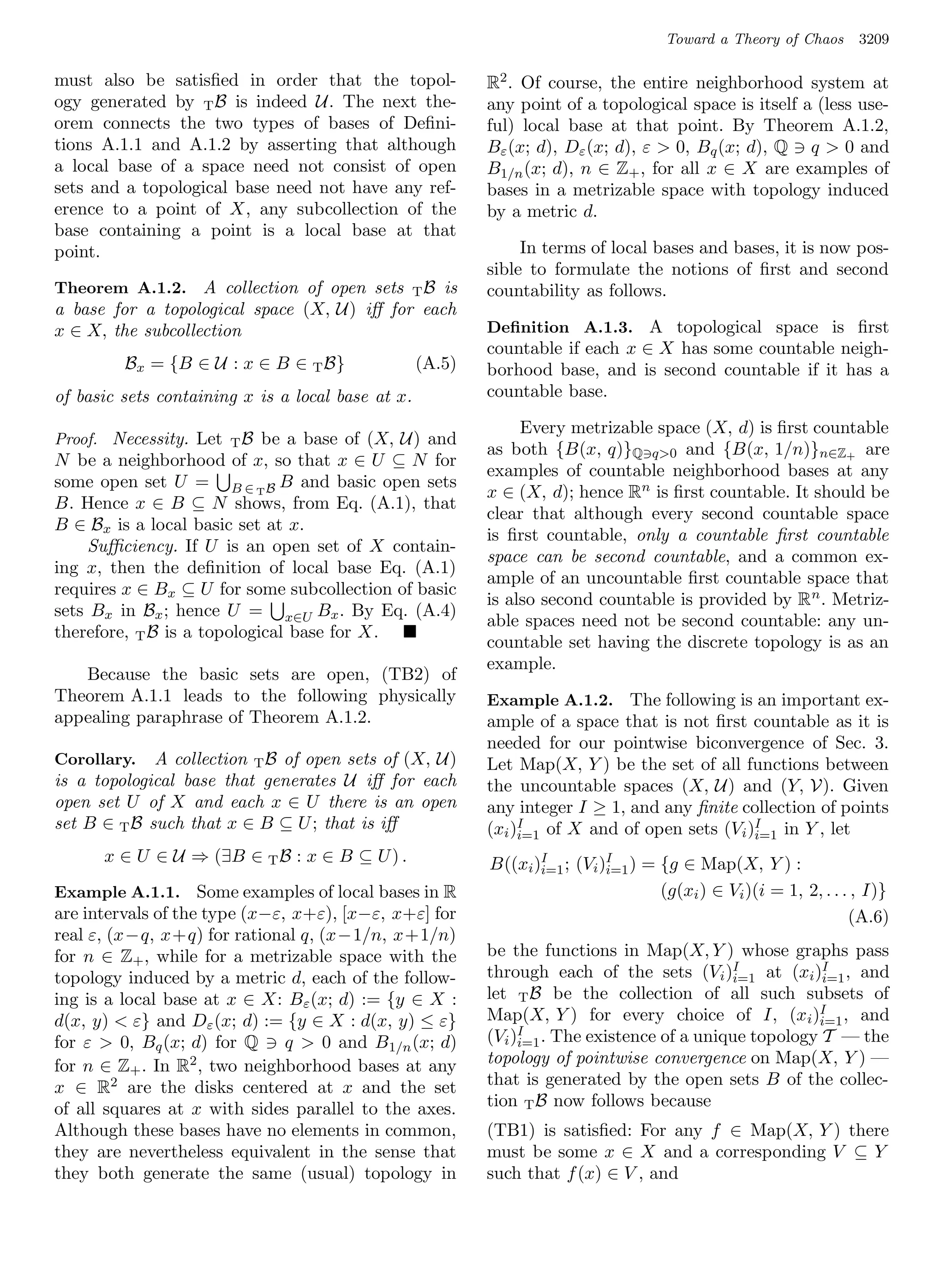 Toward a Theory of Chaos    3209

must also be satisﬁed in order that the topol-             R2 . Of course, the entire neighborhood system at
ogy generated by T B is indeed U. The next the-            any point of a topological space is itself a (less use-
orem connects the two types of bases of Deﬁni-             ful) local base at that point. By Theorem A.1.2,
tions A.1.1 and A.1.2 by asserting that although           Bε (x; d), Dε (x; d), ε  0, Bq (x; d), Q q  0 and
a local base of a space need not consist of open           B1/n (x; d), n ∈ Z+ , for all x ∈ X are examples of
sets and a topological base need not have any ref-         bases in a metrizable space with topology induced
erence to a point of X, any subcollection of the           by a metric d.
base containing a point is a local base at that
point.                                                          In terms of local bases and bases, it is now pos-
                                                           sible to formulate the notions of ﬁrst and second
Theorem A.1.2. A collection of open sets    T B is         countability as follows.
a base for a topological space (X, U) iﬀ for each
x ∈ X, the subcollection                                   Deﬁnition A.1.3. A topological space is ﬁrst
                                                           countable if each x ∈ X has some countable neigh-
         Bx = {B ∈ U : x ∈ B ∈ T B}                (A.5)   borhood base, and is second countable if it has a
of basic sets containing x is a local base at x.           countable base.

                                                                Every metrizable space (X, d) is ﬁrst countable
Proof. Necessity. Let   TB  be a base of (X, U) and
                                                           as both {B(x, q)}Q q0 and {B(x, 1/n)}n∈Z+ are
N be a neighborhood of x, so that x ∈ U ⊆ N for
                                                           examples of countable neighborhood bases at any
some open set U = B ∈ T B B and basic open sets
                                                           x ∈ (X, d); hence Rn is ﬁrst countable. It should be
B. Hence x ∈ B ⊆ N shows, from Eq. (A.1), that
                                                           clear that although every second countable space
B ∈ Bx is a local basic set at x.
                                                           is ﬁrst countable, only a countable ﬁrst countable
     Suﬃciency. If U is an open set of X contain-
                                                           space can be second countable, and a common ex-
ing x, then the deﬁnition of local base Eq. (A.1)
                                                           ample of an uncountable ﬁrst countable space that
requires x ∈ Bx ⊆ U for some subcollection of basic
                                                           is also second countable is provided by R n . Metriz-
sets Bx in Bx ; hence U = x∈U Bx . By Eq. (A.4)
                                                           able spaces need not be second countable: any un-
therefore, T B is a topological base for X.
                                                           countable set having the discrete topology is as an
                                                           example.
   Because the basic sets are open, (TB2) of
Theorem A.1.1 leads to the following physically            Example A.1.2. The following is an important ex-
appealing paraphrase of Theorem A.1.2.                     ample of a space that is not ﬁrst countable as it is
                                                           needed for our pointwise biconvergence of Sec. 3.
Corollary.   A collection T B of open sets of (X, U)       Let Map(X, Y ) be the set of all functions between
is a topological base that generates U iﬀ for each         the uncountable spaces (X, U) and (Y, V). Given
open set U of X and each x ∈ U there is an open            any integer I ≥ 1, and any ﬁnite collection of points
set B ∈ T B such that x ∈ B ⊆ U ; that is iﬀ               (xi )I of X and of open sets (Vi )I in Y , let
                                                                i=1                          i=1
      x ∈ U ∈ U ⇒ (∃B ∈ T B : x ∈ B ⊆ U ) .                B((xi )I ; (Vi )I ) = {g ∈ Map(X, Y ) :
                                                                  i=1      i=1
Example A.1.1. Some examples of local bases in R                                 (g(xi ) ∈ Vi )(i = 1, 2, . . . , I)}
are intervals of the type (x−ε, x+ε), [x−ε, x+ε] for                                                           (A.6)
real ε, (x−q, x+q) for rational q, (x−1/n, x+1/n)
for n ∈ Z+ , while for a metrizable space with the         be the functions in Map(X, Y ) whose graphs pass
topology induced by a metric d, each of the follow-        through each of the sets (Vi )I             I
                                                                                           i=1 at (xi )i=1 , and
ing is a local base at x ∈ X: Bε (x; d) := {y ∈ X :        let T B be the collection of all such subsets of
d(x, y)  ε} and Dε (x; d) := {y ∈ X : d(x, y) ≤ ε}        Map(X, Y ) for every choice of I, (xi )I , and
                                                                                                       i=1
for ε  0, Bq (x; d) for Q q  0 and B1/n (x; d)           (Vi )I . The existence of a unique topology T — the
                                                                i=1
for n ∈ Z+ . In R2 , two neighborhood bases at any         topology of pointwise convergence on Map(X, Y ) —
x ∈ R2 are the disks centered at x and the set             that is generated by the open sets B of the collec-
of all squares at x with sides parallel to the axes.       tion T B now follows because
Although these bases have no elements in common,           (TB1) is satisﬁed: For any f ∈ Map(X, Y ) there
they are nevertheless equivalent in the sense that         must be some x ∈ X and a corresponding V ⊆ Y
they both generate the same (usual) topology in            such that f (x) ∈ V , and
 