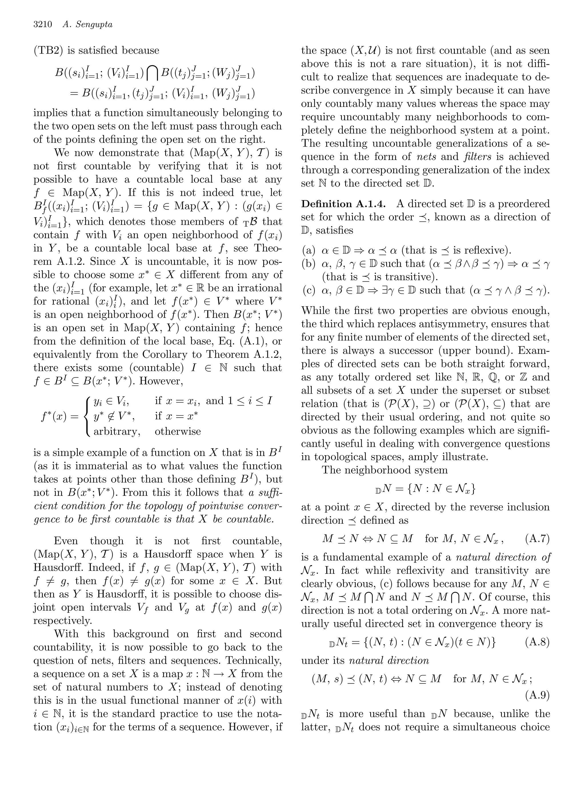 3210    A. Sengupta

(TB2) is satisﬁed because                                the space (X, U) is not ﬁrst countable (and as seen
                                                         above this is not a rare situation), it is not diﬃ-
       B((si )I ; (Vi )I )
              i=1      i=1   B((tj )J ; (Wj )J )
                                    j=1      j=1         cult to realize that sequences are inadequate to de-
          = B((si )I , (tj )J ; (Vi )I , (Wj )J )
                   i=1      j=1      i=1      j=1
                                                         scribe convergence in X simply because it can have
                                                         only countably many values whereas the space may
implies that a function simultaneously belonging to      require uncountably many neighborhoods to com-
the two open sets on the left must pass through each     pletely deﬁne the neighborhood system at a point.
of the points deﬁning the open set on the right.         The resulting uncountable generalizations of a se-
      We now demonstrate that (Map(X, Y ), T ) is        quence in the form of nets and ﬁlters is achieved
not ﬁrst countable by verifying that it is not           through a corresponding generalization of the index
possible to have a countable local base at any           set N to the directed set D.
f ∈ Map(X, Y ). If this is not indeed true, let
Bf ((xi )I ; (Vi )I ) = {g ∈ Map(X, Y ) : (g(xi ) ∈
  I                                                      Deﬁnition A.1.4. A directed set D is a preordered
          i=1     i=1
    I
Vi )i=1 }, which denotes those members of T B that       set for which the order , known as a direction of
contain f with Vi an open neighborhood of f (xi )        D, satisﬁes
in Y , be a countable local base at f , see Theo-        (a) α ∈ D ⇒ α α (that is is reﬂexive).
rem A.1.2. Since X is uncountable, it is now pos-        (b) α, β, γ ∈ D such that (α β ∧β γ) ⇒ α γ
sible to choose some x∗ ∈ X diﬀerent from any of             (that is is transitive).
the (xi )I (for example, let x∗ ∈ R be an irrational
          i=1                                            (c) α, β ∈ D ⇒ ∃γ ∈ D such that (α γ ∧ β γ).
for rational (xi )I ), and let f (x∗ ) ∈ V ∗ where V ∗
                   i
is an open neighborhood of f (x∗ ). Then B(x∗ ; V ∗ )    While the ﬁrst two properties are obvious enough,
is an open set in Map(X, Y ) containing f ; hence        the third which replaces antisymmetry, ensures that
from the deﬁnition of the local base, Eq. (A.1), or      for any ﬁnite number of elements of the directed set,
equivalently from the Corollary to Theorem A.1.2,        there is always a successor (upper bound). Exam-
there exists some (countable) I ∈ N such that            ples of directed sets can be both straight forward,
f ∈ B I ⊆ B(x∗ ; V ∗ ). However,                         as any totally ordered set like N, R, Q, or Z and
                                                         all subsets of a set X under the superset or subset
             yi ∈ V i ,   if x = xi , and 1 ≤ i ≤ I
            
                                                         relation (that is (P(X), ⊇) or (P(X), ⊆) that are
    ∗
  f (x) =     y∗ ∈ V ∗ ,   if x = x∗                     directed by their usual ordering, and not quite so
                                                         obvious as the following examples which are signiﬁ-
            
              arbitrary, otherwise
                                                         cantly useful in dealing with convergence questions
is a simple example of a function on X that is in B I    in topological spaces, amply illustrate.
(as it is immaterial as to what values the function           The neighborhood system
takes at points other than those deﬁning B I ), but
not in B(x∗ ; V ∗ ). From this it follows that a suﬃ-                      DN   = {N : N ∈ Nx }
cient condition for the topology of pointwise conver-    at a point x ∈ X, directed by the reverse inclusion
gence to be ﬁrst countable is that X be countable.       direction deﬁned as
     Even though it is not ﬁrst countable,                      M      N ⇔N ⊆M        for M, N ∈ Nx ,    (A.7)
(Map(X, Y ), T ) is a Hausdorﬀ space when Y is           is a fundamental example of a natural direction of
Hausdorﬀ. Indeed, if f , g ∈ (Map(X, Y ), T ) with       Nx . In fact while reﬂexivity and transitivity are
f = g, then f (x) = g(x) for some x ∈ X. But             clearly obvious, (c) follows because for any M, N ∈
then as Y is Hausdorﬀ, it is possible to choose dis-     Nx , M M N and N M N . Of course, this
joint open intervals Vf and Vg at f (x) and g(x)         direction is not a total ordering on N x . A more nat-
respectively.                                            urally useful directed set in convergence theory is
     With this background on ﬁrst and second
countability, it is now possible to go back to the              D Nt   = {(N, t) : (N ∈ Nx )(t ∈ N )}    (A.8)
question of nets, ﬁlters and sequences. Technically,     under its natural direction
a sequence on a set X is a map x : N → X from the          (M, s)       (N, t) ⇔ N ⊆ M      for M, N ∈ Nx ;
set of natural numbers to X; instead of denoting
this is in the usual functional manner of x(i) with                                                      (A.9)
i ∈ N, it is the standard practice to use the nota-      D Nt  is more useful than D N because, unlike the
tion (xi )i∈N for the terms of a sequence. However, if   latter, D Nt does not require a simultaneous choice
 