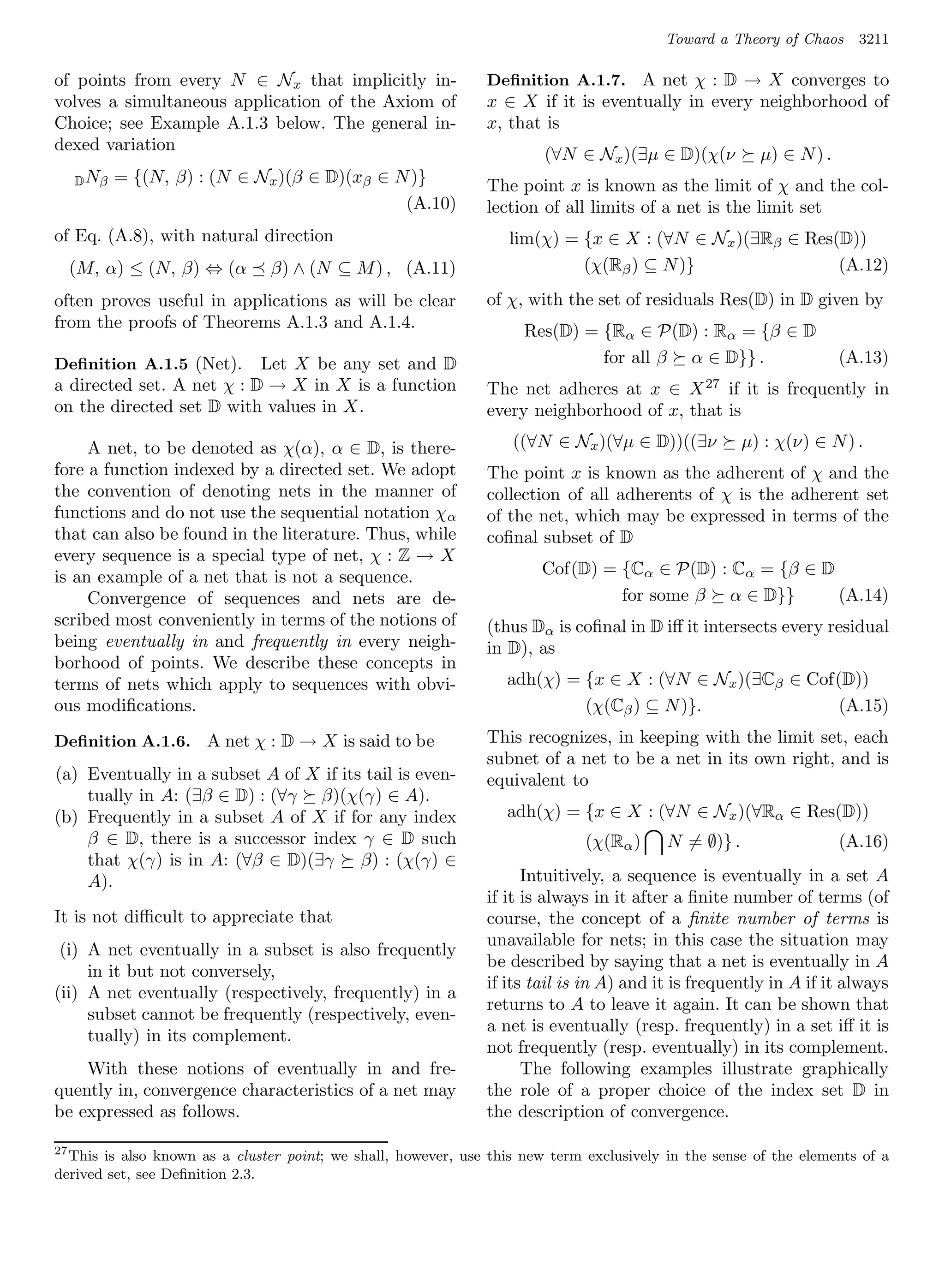 Toward a Theory of Chaos     3211

of points from every N ∈ Nx that implicitly in-                Deﬁnition A.1.7. A net χ : D → X converges to
volves a simultaneous application of the Axiom of              x ∈ X if it is eventually in every neighborhood of
Choice; see Example A.1.3 below. The general in-               x, that is
dexed variation
                                                                        (∀N ∈ Nx )(∃µ ∈ D)(χ(ν          µ) ∈ N ) .
     D Nβ   = {(N, β) : (N ∈ Nx )(β ∈ D)(xβ ∈ N )}             The point x is known as the limit of χ and the col-
                                               (A.10)          lection of all limits of a net is the limit set
of Eq. (A.8), with natural direction                               lim(χ) = {x ∈ X : (∀N ∈ Nx )(∃Rβ ∈ Res(D))
     (M, α) ≤ (N, β) ⇔ (α      β) ∧ (N ⊆ M ) , (A.11)                       (χ(Rβ ) ⊆ N )}                (A.12)
often proves useful in applications as will be clear           of χ, with the set of residuals Res(D) in D given by
from the proofs of Theorems A.1.3 and A.1.4.                         Res(D) = {Rα ∈ P(D) : Rα = {β ∈ D
Deﬁnition A.1.5 (Net).     Let X be any set and D                             for all β α ∈ D}} .                    (A.13)
a directed set. A net χ : D → X in X is a function             The net adheres at x ∈ X 27 if it is frequently in
on the directed set D with values in X.                        every neighborhood of x, that is

     A net, to be denoted as χ(α), α ∈ D, is there-                ((∀N ∈ Nx )(∀µ ∈ D))((∃ν           µ) : χ(ν) ∈ N ) .
fore a function indexed by a directed set. We adopt            The point x is known as the adherent of χ and the
the convention of denoting nets in the manner of               collection of all adherents of χ is the adherent set
functions and do not use the sequential notation χ α           of the net, which may be expressed in terms of the
that can also be found in the literature. Thus, while          coﬁnal subset of D
every sequence is a special type of net, χ : Z → X
is an example of a net that is not a sequence.                         Cof(D) = {Cα ∈ P(D) : Cα = {β ∈ D
     Convergence of sequences and nets are de-                                  for some β α ∈ D}}       (A.14)
scribed most conveniently in terms of the notions of           (thus Dα is coﬁnal in D iﬀ it intersects every residual
being eventually in and frequently in every neigh-             in D), as
borhood of points. We describe these concepts in
terms of nets which apply to sequences with obvi-                 adh(χ) = {x ∈ X : (∀N ∈ Nx )(∃Cβ ∈ Cof(D))
ous modiﬁcations.                                                          (χ(Cβ ) ⊆ N )}.               (A.15)
Deﬁnition A.1.6. A net χ : D → X is said to be                 This recognizes, in keeping with the limit set, each
                                                               subnet of a net to be a net in its own right, and is
(a) Eventually in a subset A of X if its tail is even-         equivalent to
    tually in A: (∃β ∈ D) : (∀γ β)(χ(γ) ∈ A).
(b) Frequently in a subset A of X if for any index                adh(χ) = {x ∈ X : (∀N ∈ Nx )(∀Rα ∈ Res(D))
    β ∈ D, there is a successor index γ ∈ D such                              (χ(Rα )     N = ∅)} .                  (A.16)
    that χ(γ) is in A: (∀β ∈ D)(∃γ β) : (χ(γ) ∈
    A).                                                              Intuitively, a sequence is eventually in a set A
                                                               if it is always in it after a ﬁnite number of terms (of
It is not diﬃcult to appreciate that                           course, the concept of a ﬁnite number of terms is
                                                               unavailable for nets; in this case the situation may
 (i) A net eventually in a subset is also frequently
                                                               be described by saying that a net is eventually in A
     in it but not conversely,
                                                               if its tail is in A) and it is frequently in A if it always
(ii) A net eventually (respectively, frequently) in a
                                                               returns to A to leave it again. It can be shown that
     subset cannot be frequently (respectively, even-
                                                               a net is eventually (resp. frequently) in a set iﬀ it is
     tually) in its complement.
                                                               not frequently (resp. eventually) in its complement.
    With these notions of eventually in and fre-                     The following examples illustrate graphically
quently in, convergence characteristics of a net may           the role of a proper choice of the index set D in
be expressed as follows.                                       the description of convergence.

27
  This is also known as a cluster point; we shall, however, use this new term exclusively in the sense of the elements of a
derived set, see Deﬁnition 2.3.
 