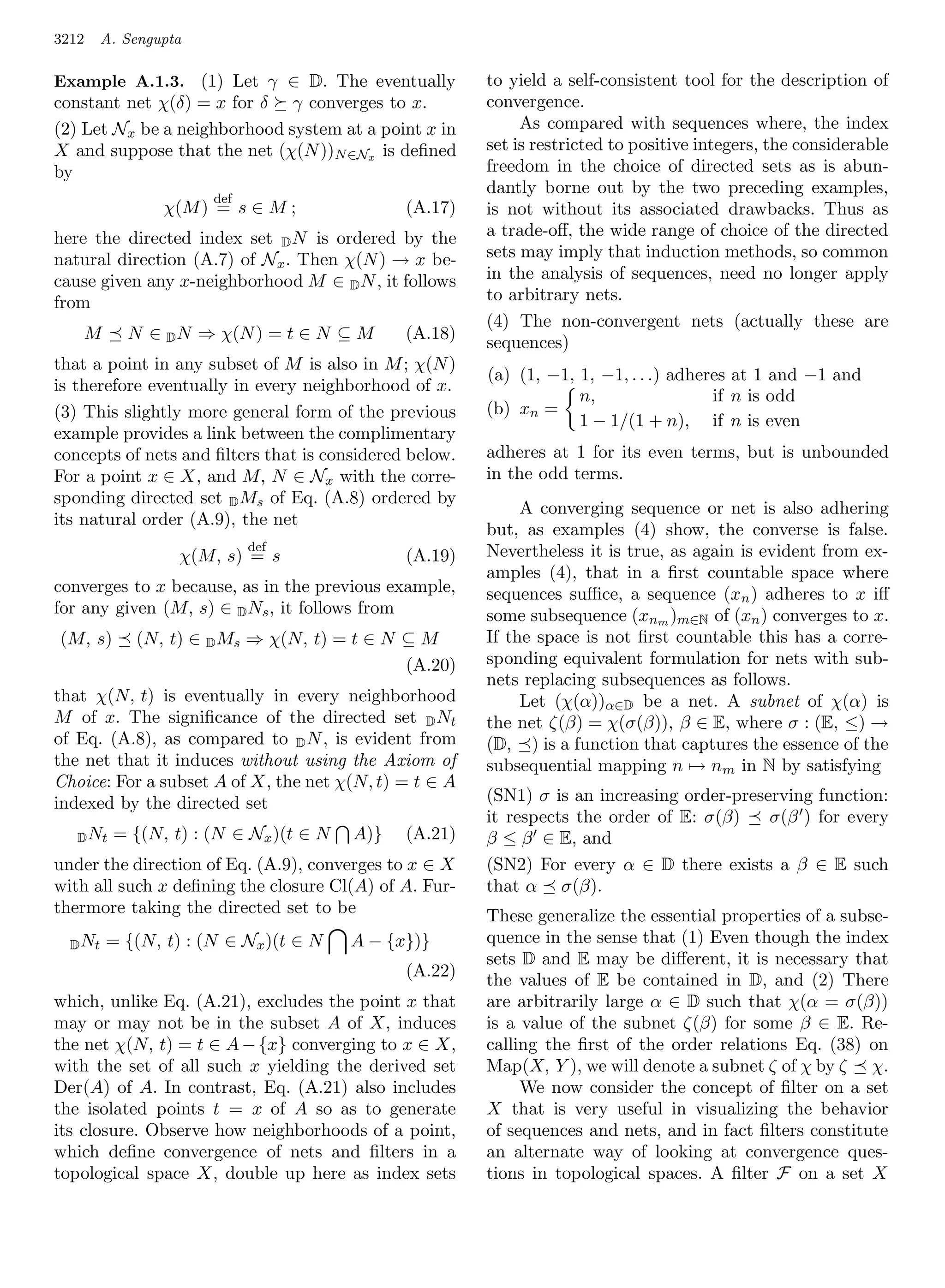 3212     A. Sengupta

Example A.1.3. (1) Let γ ∈ D. The eventually            to yield a self-consistent tool for the description of
constant net χ(δ) = x for δ γ converges to x.           convergence.
(2) Let Nx be a neighborhood system at a point x in          As compared with sequences where, the index
X and suppose that the net (χ(N ))N ∈Nx is deﬁned       set is restricted to positive integers, the considerable
by                                                      freedom in the choice of directed sets as is abun-
                                                        dantly borne out by the two preceding examples,
                       def
                 χ(M ) = s ∈ M ;              (A.17)    is not without its associated drawbacks. Thus as
here the directed index set D N is ordered by the       a trade-oﬀ, the wide range of choice of the directed
natural direction (A.7) of Nx . Then χ(N ) → x be-      sets may imply that induction methods, so common
cause given any x-neighborhood M ∈ D N , it follows     in the analysis of sequences, need no longer apply
from                                                    to arbitrary nets.
                                                        (4) The non-convergent nets (actually these are
   M        N ∈ D N ⇒ χ(N ) = t ∈ N ⊆ M       (A.18)
                                                        sequences)
that a point in any subset of M is also in M ; χ(N )
                                                        (a) (1, −1, 1, −1, . . .) adheres at 1 and −1 and
is therefore eventually in every neighborhood of x.
                                                                    n,                 if n is odd
(3) This slightly more general form of the previous     (b) xn =
                                                                    1 − 1/(1 + n), if n is even
example provides a link between the complimentary
concepts of nets and ﬁlters that is considered below.   adheres at 1 for its even terms, but is unbounded
For a point x ∈ X, and M, N ∈ Nx with the corre-        in the odd terms.
sponding directed set D Ms of Eq. (A.8) ordered by
                                                             A converging sequence or net is also adhering
its natural order (A.9), the net
                                                        but, as examples (4) show, the converse is false.
                             def                        Nevertheless it is true, as again is evident from ex-
                   χ(M, s) = s                (A.19)
                                                        amples (4), that in a ﬁrst countable space where
converges to x because, as in the previous example,     sequences suﬃce, a sequence (xn ) adheres to x iﬀ
for any given (M, s) ∈ D Ns , it follows from           some subsequence (xnm )m∈N of (xn ) converges to x.
(M, s)       (N, t) ∈ D Ms ⇒ χ(N, t) = t ∈ N ⊆ M        If the space is not ﬁrst countable this has a corre-
                                             (A.20)     sponding equivalent formulation for nets with sub-
                                                        nets replacing subsequences as follows.
that χ(N, t) is eventually in every neighborhood             Let (χ(α))α∈D be a net. A subnet of χ(α) is
M of x. The signiﬁcance of the directed set D Nt        the net ζ(β) = χ(σ(β)), β ∈ E, where σ : (E, ≤) →
of Eq. (A.8), as compared to D N , is evident from      (D, ) is a function that captures the essence of the
the net that it induces without using the Axiom of      subsequential mapping n → nm in N by satisfying
Choice: For a subset A of X, the net χ(N, t) = t ∈ A
indexed by the directed set                             (SN1) σ is an increasing order-preserving function:
                                                        it respects the order of E: σ(β)    σ(β ) for every
   D Nt   = {(N, t) : (N ∈ Nx )(t ∈ N   A)}   (A.21)    β ≤ β ∈ E, and
under the direction of Eq. (A.9), converges to x ∈ X    (SN2) For every α ∈ D there exists a β ∈ E such
with all such x deﬁning the closure Cl(A) of A. Fur-    that α σ(β).
thermore taking the directed set to be                  These generalize the essential properties of a subse-
  D Nt   = {(N, t) : (N ∈ Nx )(t ∈ N    A − {x})}       quence in the sense that (1) Even though the index
                                                        sets D and E may be diﬀerent, it is necessary that
                                              (A.22)
                                                        the values of E be contained in D, and (2) There
which, unlike Eq. (A.21), excludes the point x that     are arbitrarily large α ∈ D such that χ(α = σ(β))
may or may not be in the subset A of X, induces         is a value of the subnet ζ(β) for some β ∈ E. Re-
the net χ(N, t) = t ∈ A − {x} converging to x ∈ X,      calling the ﬁrst of the order relations Eq. (38) on
with the set of all such x yielding the derived set     Map(X, Y ), we will denote a subnet ζ of χ by ζ χ.
Der(A) of A. In contrast, Eq. (A.21) also includes           We now consider the concept of ﬁlter on a set
the isolated points t = x of A so as to generate        X that is very useful in visualizing the behavior
its closure. Observe how neighborhoods of a point,      of sequences and nets, and in fact ﬁlters constitute
which deﬁne convergence of nets and ﬁlters in a         an alternate way of looking at convergence ques-
topological space X, double up here as index sets       tions in topological spaces. A ﬁlter F on a set X
 