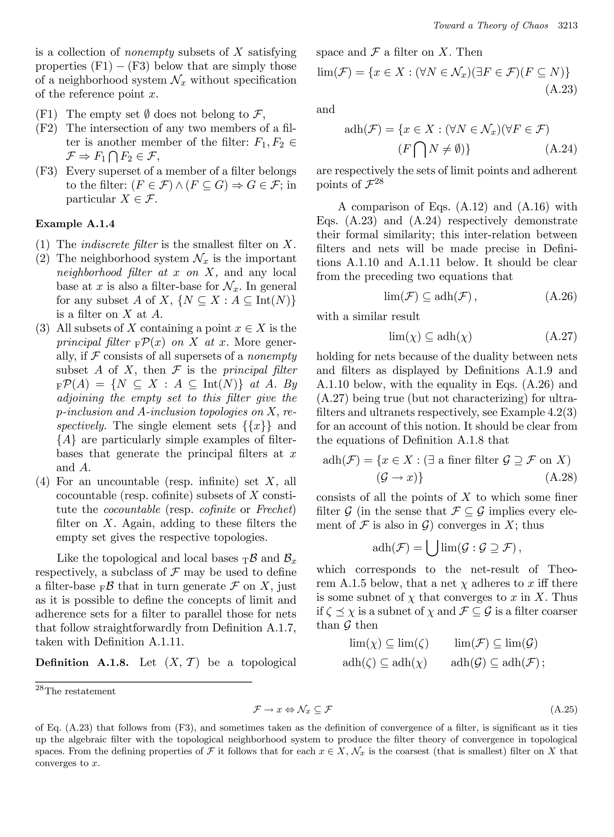 Toward a Theory of Chaos     3213

is a collection of nonempty subsets of X satisfying              space and F a ﬁlter on X. Then
properties (F1) − (F3) below that are simply those
                                                                 lim(F) = {x ∈ X : (∀N ∈ Nx )(∃F ∈ F)(F ⊆ N )}
of a neighborhood system Nx without speciﬁcation
of the reference point x.                                                                                (A.23)

(F1) The empty set ∅ does not belong to F,                       and
(F2) The intersection of any two members of a ﬁl-                      adh(F) = {x ∈ X : (∀N ∈ Nx )(∀F ∈ F)
     ter is another member of the ﬁlter: F 1 , F2 ∈
                                                                                    (F     N = ∅)}                    (A.24)
     F ⇒ F1 F2 ∈ F,
(F3) Every superset of a member of a ﬁlter belongs               are respectively the sets of limit points and adherent
     to the ﬁlter: (F ∈ F) ∧ (F ⊆ G) ⇒ G ∈ F; in                 points of F 28
     particular X ∈ F.
                                                                     A comparison of Eqs. (A.12) and (A.16) with
Example A.1.4                                                    Eqs. (A.23) and (A.24) respectively demonstrate
                                                                 their formal similarity; this inter-relation between
(1) The indiscrete ﬁlter is the smallest ﬁlter on X.             ﬁlters and nets will be made precise in Deﬁni-
(2) The neighborhood system Nx is the important                  tions A.1.10 and A.1.11 below. It should be clear
    neighborhood ﬁlter at x on X, and any local                  from the preceding two equations that
    base at x is also a ﬁlter-base for Nx . In general
    for any subset A of X, {N ⊆ X : A ⊆ Int(N )}                                lim(F) ⊆ adh(F) ,                     (A.26)
    is a ﬁlter on X at A.                                        with a similar result
(3) All subsets of X containing a point x ∈ X is the
    principal ﬁlter F P(x) on X at x. More gener-                                 lim(χ) ⊆ adh(χ)                     (A.27)
    ally, if F consists of all supersets of a nonempty           holding for nets because of the duality between nets
    subset A of X, then F is the principal ﬁlter                 and ﬁlters as displayed by Deﬁnitions A.1.9 and
    F P(A) = {N ⊆ X : A ⊆ Int(N )} at A. By                      A.1.10 below, with the equality in Eqs. (A.26) and
    adjoining the empty set to this ﬁlter give the               (A.27) being true (but not characterizing) for ultra-
    p-inclusion and A-inclusion topologies on X, re-             ﬁlters and ultranets respectively, see Example 4.2(3)
    spectively. The single element sets {{x}} and                for an account of this notion. It should be clear from
    {A} are particularly simple examples of ﬁlter-               the equations of Deﬁnition A.1.8 that
    bases that generate the principal ﬁlters at x
                                                                  adh(F) = {x ∈ X : (∃ a ﬁner ﬁlter G ⊇ F on X)
    and A.
(4) For an uncountable (resp. inﬁnite) set X, all                          (G → x)}                        (A.28)
    cocountable (resp. coﬁnite) subsets of X consti-             consists of all the points of X to which some ﬁner
    tute the cocountable (resp. coﬁnite or Frechet)              ﬁlter G (in the sense that F ⊆ G implies every ele-
    ﬁlter on X. Again, adding to these ﬁlters the                ment of F is also in G) converges in X; thus
    empty set gives the respective topologies.
                                                                              adh(F) =        lim(G : G ⊇ F) ,
     Like the topological and local bases T B and Bx
respectively, a subclass of F may be used to deﬁne               which corresponds to the net-result of Theo-
a ﬁlter-base F B that in turn generate F on X, just              rem A.1.5 below, that a net χ adheres to x iﬀ there
as it is possible to deﬁne the concepts of limit and             is some subnet of χ that converges to x in X. Thus
adherence sets for a ﬁlter to parallel those for nets            if ζ χ is a subnet of χ and F ⊆ G is a ﬁlter coarser
that follow straightforwardly from Deﬁnition A.1.7,              than G then
taken with Deﬁnition A.1.11.                                            lim(χ) ⊆ lim(ζ)          lim(F) ⊆ lim(G)
Deﬁnition A.1.8. Let (X, T ) be a topological                          adh(ζ) ⊆ adh(χ)          adh(G) ⊆ adh(F) ;

28
     The restatement
                                                  F → x ⇔ Nx ⊆ F                                                       (A.25)
of Eq. (A.23) that follows from (F3), and sometimes taken as the deﬁnition of convergence of a ﬁlter, is signiﬁcant as it ties
up the algebraic ﬁlter with the topological neighborhood system to produce the ﬁlter theory of convergence in topological
spaces. From the deﬁning properties of F it follows that for each x ∈ X, Nx is the coarsest (that is smallest) ﬁlter on X that
converges to x.
 