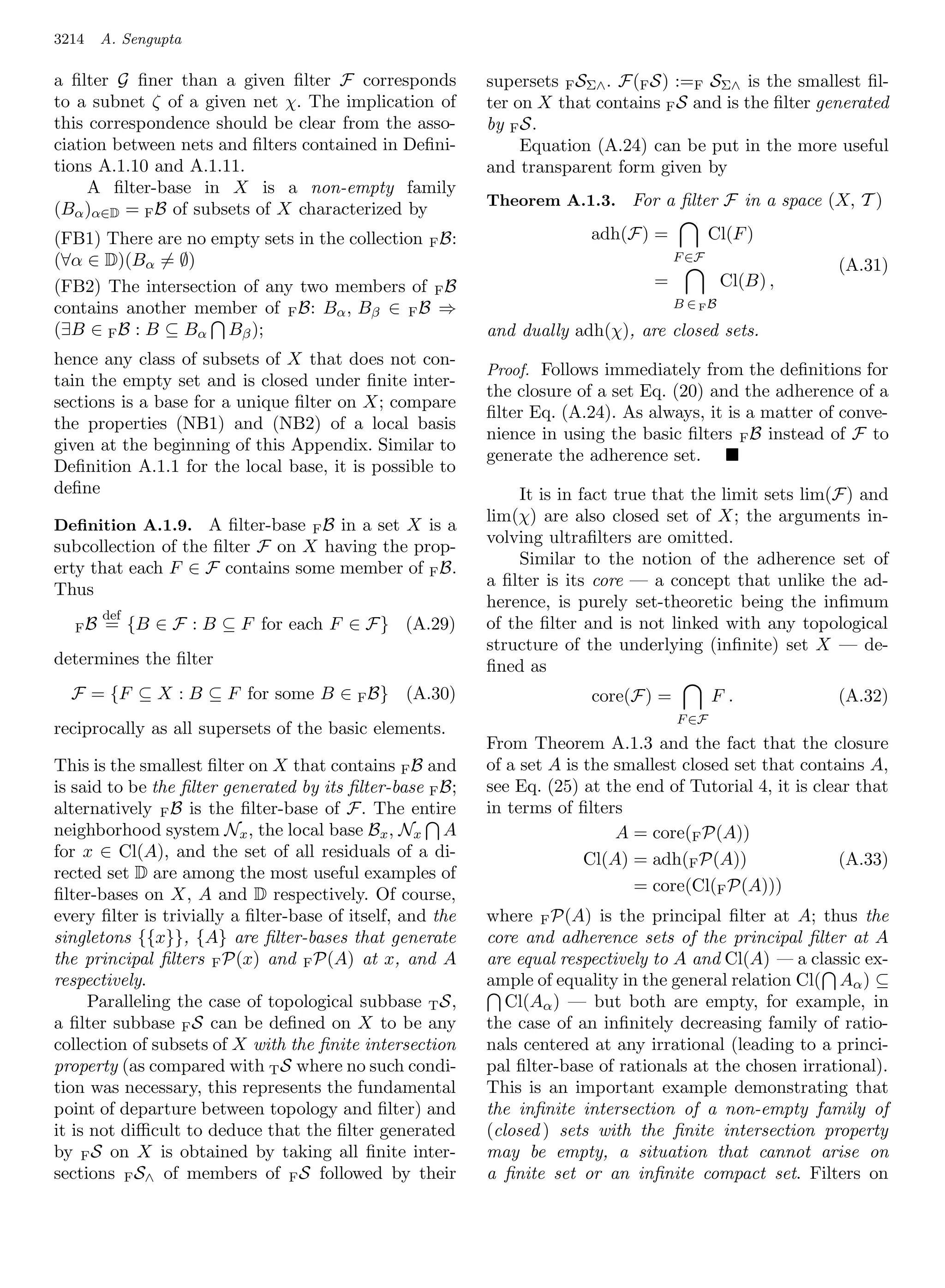 3214   A. Sengupta

a ﬁlter G ﬁner than a given ﬁlter F corresponds            supersets F SΣ∧ . F(F S) :=F SΣ∧ is the smallest ﬁl-
to a subnet ζ of a given net χ. The implication of         ter on X that contains F S and is the ﬁlter generated
this correspondence should be clear from the asso-         by F S.
ciation between nets and ﬁlters contained in Deﬁni-             Equation (A.24) can be put in the more useful
tions A.1.10 and A.1.11.                                   and transparent form given by
     A ﬁlter-base in X is a non-empty family
                                                           Theorem A.1.3. For a ﬁlter F in a space (X, T )
(Bα )α∈D = F B of subsets of X characterized by
(FB1) There are no empty sets in the collection F B:                     adh(F) =           Cl(F )
(∀α ∈ D)(Bα = ∅)                                                                     F ∈F
                                                                                                           (A.31)
(FB2) The intersection of any two members of F B                                 =            Cl(B) ,
contains another member of F B: Bα , Bβ ∈ F B ⇒                                      B ∈ FB

(∃B ∈ F B : B ⊆ Bα Bβ );                                   and dually adh(χ), are closed sets.
hence any class of subsets of X that does not con-
                                                           Proof. Follows immediately from the deﬁnitions for
tain the empty set and is closed under ﬁnite inter-
                                                           the closure of a set Eq. (20) and the adherence of a
sections is a base for a unique ﬁlter on X; compare
                                                           ﬁlter Eq. (A.24). As always, it is a matter of conve-
the properties (NB1) and (NB2) of a local basis
                                                           nience in using the basic ﬁlters F B instead of F to
given at the beginning of this Appendix. Similar to
                                                           generate the adherence set.
Deﬁnition A.1.1 for the local base, it is possible to
deﬁne                                                          It is in fact true that the limit sets lim(F) and
                                                           lim(χ) are also closed set of X; the arguments in-
Deﬁnition A.1.9. A ﬁlter-base      FB
                                    in a set X is a
                                                           volving ultraﬁlters are omitted.
subcollection of the ﬁlter F on X having the prop-
                                                               Similar to the notion of the adherence set of
erty that each F ∈ F contains some member of F B.
                                                           a ﬁlter is its core — a concept that unlike the ad-
Thus
                                                           herence, is purely set-theoretic being the inﬁmum
       def
  FB   = {B ∈ F : B ⊆ F for each F ∈ F} (A.29)             of the ﬁlter and is not linked with any topological
                                                           structure of the underlying (inﬁnite) set X — de-
determines the ﬁlter                                       ﬁned as
  F = {F ⊆ X : B ⊆ F for some B ∈ F B} (A.30)                            core(F) =          F.             (A.32)
                                                                                     F ∈F
reciprocally as all supersets of the basic elements.
                                                           From Theorem A.1.3 and the fact that the closure
This is the smallest ﬁlter on X that contains F B and      of a set A is the smallest closed set that contains A,
is said to be the ﬁlter generated by its ﬁlter-base F B;   see Eq. (25) at the end of Tutorial 4, it is clear that
alternatively F B is the ﬁlter-base of F. The entire       in terms of ﬁlters
neighborhood system Nx , the local base Bx , Nx A                            A = core(F P(A))
for x ∈ Cl(A), and the set of all residuals of a di-                     Cl(A) = adh(F P(A))                (A.33)
rected set D are among the most useful examples of
ﬁlter-bases on X, A and D respectively. Of course,                             = core(Cl(F P(A)))
every ﬁlter is trivially a ﬁlter-base of itself, and the   where F P(A) is the principal ﬁlter at A; thus the
singletons {{x}}, {A} are ﬁlter-bases that generate        core and adherence sets of the principal ﬁlter at A
the principal ﬁlters F P(x) and F P(A) at x, and A         are equal respectively to A and Cl(A) — a classic ex-
respectively.                                              ample of equality in the general relation Cl( Aα ) ⊆
      Paralleling the case of topological subbase T S,        Cl(Aα ) — but both are empty, for example, in
a ﬁlter subbase F S can be deﬁned on X to be any           the case of an inﬁnitely decreasing family of ratio-
collection of subsets of X with the ﬁnite intersection     nals centered at any irrational (leading to a princi-
property (as compared with T S where no such condi-        pal ﬁlter-base of rationals at the chosen irrational).
tion was necessary, this represents the fundamental        This is an important example demonstrating that
point of departure between topology and ﬁlter) and         the inﬁnite intersection of a non-empty family of
it is not diﬃcult to deduce that the ﬁlter generated       (closed ) sets with the ﬁnite intersection property
by F S on X is obtained by taking all ﬁnite inter-         may be empty, a situation that cannot arise on
sections F S∧ of members of F S followed by their          a ﬁnite set or an inﬁnite compact set. Filters on
 
