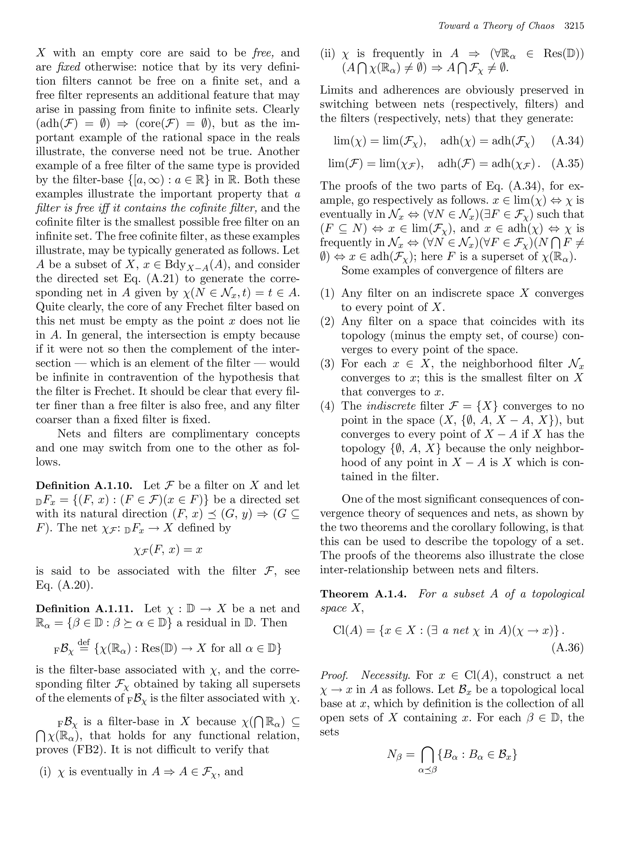 Toward a Theory of Chaos   3215

X with an empty core are said to be free, and             (ii) χ is frequently in A ⇒ (∀Rα ∈ Res(D))
are ﬁxed otherwise: notice that by its very deﬁni-             (A χ(Rα ) = ∅) ⇒ A Fχ = ∅.
tion ﬁlters cannot be free on a ﬁnite set, and a
free ﬁlter represents an additional feature that may      Limits and adherences are obviously preserved in
arise in passing from ﬁnite to inﬁnite sets. Clearly      switching between nets (respectively, ﬁlters) and
(adh(F) = ∅) ⇒ (core(F) = ∅), but as the im-              the ﬁlters (respectively, nets) that they generate:
portant example of the rational space in the reals          lim(χ) = lim(Fχ ),      adh(χ) = adh(Fχ )      (A.34)
illustrate, the converse need not be true. Another
example of a free ﬁlter of the same type is provided       lim(F) = lim(χF ),       adh(F) = adh(χF ) . (A.35)
by the ﬁlter-base {[a, ∞) : a ∈ R} in R. Both these
                                                          The proofs of the two parts of Eq. (A.34), for ex-
examples illustrate the important property that a
                                                          ample, go respectively as follows. x ∈ lim(χ) ⇔ χ is
ﬁlter is free iﬀ it contains the coﬁnite ﬁlter, and the
                                                          eventually in Nx ⇔ (∀N ∈ Nx )(∃F ∈ Fχ ) such that
coﬁnite ﬁlter is the smallest possible free ﬁlter on an
                                                          (F ⊆ N ) ⇔ x ∈ lim(Fχ ), and x ∈ adh(χ) ⇔ χ is
inﬁnite set. The free coﬁnite ﬁlter, as these examples
                                                          frequently in Nx ⇔ (∀N ∈ Nx )(∀F ∈ Fχ )(N F =
illustrate, may be typically generated as follows. Let
                                                          ∅) ⇔ x ∈ adh(Fχ ); here F is a superset of χ(Rα ).
A be a subset of X, x ∈ Bdy X−A (A), and consider
                                                              Some examples of convergence of ﬁlters are
the directed set Eq. (A.21) to generate the corre-
sponding net in A given by χ(N ∈ Nx , t) = t ∈ A.         (1) Any ﬁlter on an indiscrete space X converges
Quite clearly, the core of any Frechet ﬁlter based on         to every point of X.
this net must be empty as the point x does not lie        (2) Any ﬁlter on a space that coincides with its
in A. In general, the intersection is empty because           topology (minus the empty set, of course) con-
if it were not so then the complement of the inter-           verges to every point of the space.
section — which is an element of the ﬁlter — would        (3) For each x ∈ X, the neighborhood ﬁlter N x
be inﬁnite in contravention of the hypothesis that            converges to x; this is the smallest ﬁlter on X
the ﬁlter is Frechet. It should be clear that every ﬁl-       that converges to x.
ter ﬁner than a free ﬁlter is also free, and any ﬁlter    (4) The indiscrete ﬁlter F = {X} converges to no
coarser than a ﬁxed ﬁlter is ﬁxed.                            point in the space (X, {∅, A, X − A, X}), but
      Nets and ﬁlters are complimentary concepts              converges to every point of X − A if X has the
and one may switch from one to the other as fol-              topology {∅, A, X} because the only neighbor-
lows.                                                         hood of any point in X − A is X which is con-
                                                              tained in the ﬁlter.
Deﬁnition A.1.10. Let F be a ﬁlter on X and let
D Fx = {(F, x) : (F ∈ F)(x ∈ F )} be a directed set            One of the most signiﬁcant consequences of con-
with its natural direction (F, x) (G, y) ⇒ (G ⊆           vergence theory of sequences and nets, as shown by
F ). The net χF : D Fx → X deﬁned by                      the two theorems and the corollary following, is that
                                                          this can be used to describe the topology of a set.
                    χF (F, x) = x
                                                          The proofs of the theorems also illustrate the close
is said to be associated with the ﬁlter F, see            inter-relationship between nets and ﬁlters.
Eq. (A.20).
                                                          Theorem A.1.4. For a subset A of a topological
Deﬁnition A.1.11. Let χ : D → X be a net and              space X,
Rα = {β ∈ D : β     α ∈ D} a residual in D. Then
                                                            Cl(A) = {x ∈ X : (∃ a net χ in A)(χ → x)} .
          def
   F Bχ   = {χ(Rα ) : Res(D) → X for all α ∈ D}                                                    (A.36)
is the ﬁlter-base associated with χ, and the corre-       Proof. Necessity. For x ∈ Cl(A), construct a net
sponding ﬁlter Fχ obtained by taking all supersets        χ → x in A as follows. Let Bx be a topological local
of the elements of F Bχ is the ﬁlter associated with χ.   base at x, which by deﬁnition is the collection of all
    F Bχ is a ﬁlter-base in X because χ( Rα ) ⊆
                                                          open sets of X containing x. For each β ∈ D, the
  χ(Rα ), that holds for any functional relation,         sets
proves (FB2). It is not diﬃcult to verify that                         Nβ =         {Bα : Bα ∈ Bx }
(i) χ is eventually in A ⇒ A ∈ Fχ , and                                       α β
 