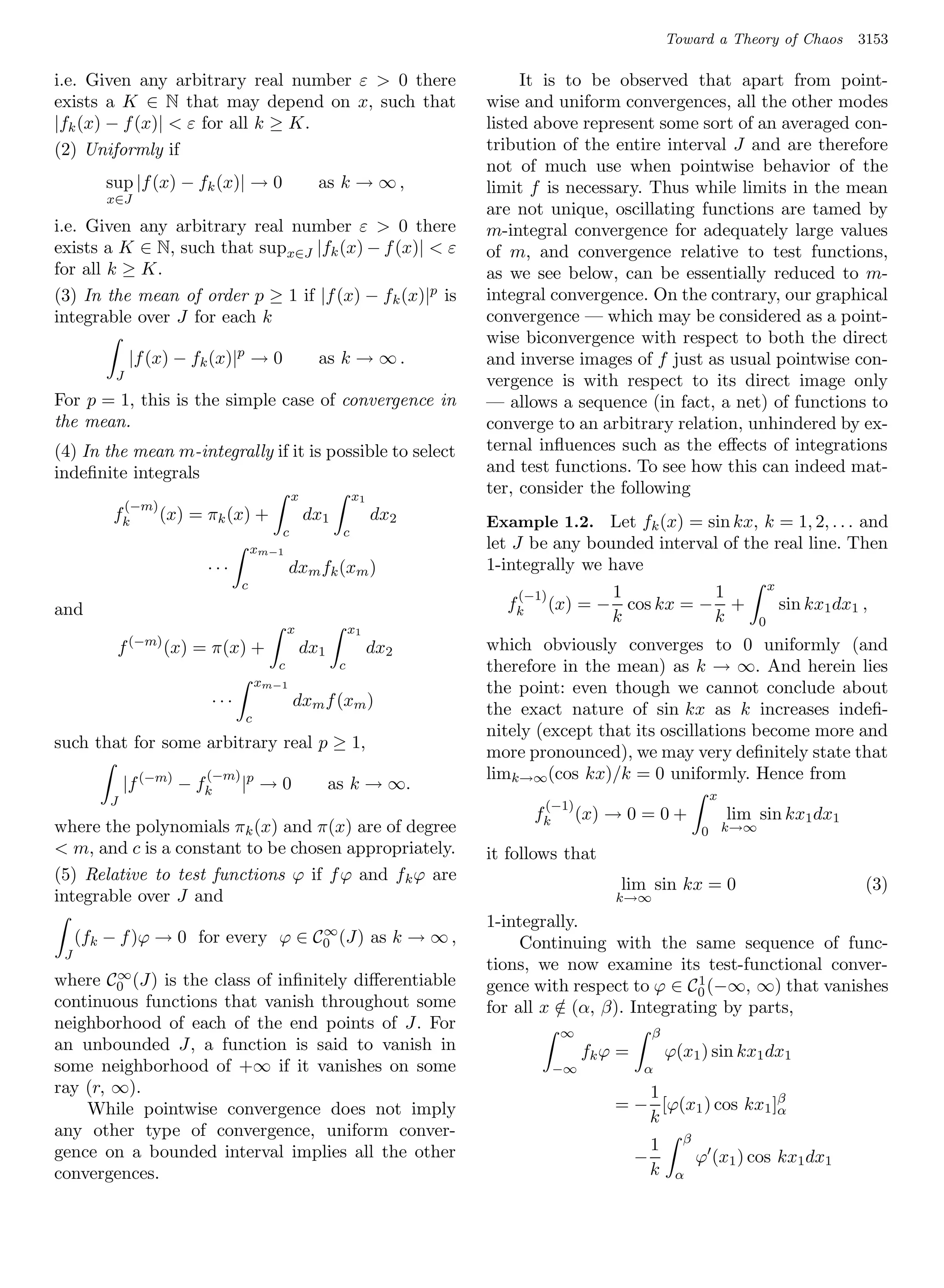 Toward a Theory of Chaos          3153

i.e. Given any arbitrary real number ε  0 there                           It is to be observed that apart from point-
exists a K ∈ N that may depend on x, such that                        wise and uniform convergences, all the other modes
|fk (x) − f (x)|  ε for all k ≥ K.                                   listed above represent some sort of an averaged con-
(2) Uniformly if                                                      tribution of the entire interval J and are therefore
                                                                      not of much use when pointwise behavior of the
        sup |f (x) − fk (x)| → 0                  as k → ∞ ,          limit f is necessary. Thus while limits in the mean
        x∈J
                                                                      are not unique, oscillating functions are tamed by
i.e. Given any arbitrary real number ε  0 there                      m-integral convergence for adequately large values
exists a K ∈ N, such that supx∈J |fk (x) − f (x)|  ε                 of m, and convergence relative to test functions,
for all k ≥ K.                                                        as we see below, can be essentially reduced to m-
(3) In the mean of order p ≥ 1 if |f (x) − f k (x)|p is               integral convergence. On the contrary, our graphical
integrable over J for each k                                          convergence — which may be considered as a point-
                                                                      wise biconvergence with respect to both the direct
              |f (x) − fk (x)|p → 0               as k → ∞ .          and inverse images of f just as usual pointwise con-
          J                                                           vergence is with respect to its direct image only
For p = 1, this is the simple case of convergence in                  — allows a sequence (in fact, a net) of functions to
the mean.                                                             converge to an arbitrary relation, unhindered by ex-
(4) In the mean m-integrally if it is possible to select              ternal inﬂuences such as the eﬀects of integrations
indeﬁnite integrals                                                   and test functions. To see how this can indeed mat-
                                            x              x1
                                                                      ter, consider the following
              (−m)
         fk          (x) = πk (x) +             dx1             dx2   Example 1.2. Let fk (x) = sin kx, k = 1, 2, . . . and
                                        c              c
                                     xm−1                             let J be any bounded interval of the real line. Then
                           ···              dxm fk (xm )              1-integrally we have
                                 c                                                                                         x
                                                                          (−1)          1          1
and                                                                     fk       (x) = − cos kx = − +                          sin kx1 dx1 ,
                                                                                        k          k                   0
                                            x              x1
          f (−m) (x) = π(x) +                   dx1             dx2   which obviously converges to 0 uniformly (and
                                        c              c              therefore in the mean) as k → ∞. And herein lies
                                     xm−1                             the point: even though we cannot conclude about
                           ···              dxm f (xm )               the exact nature of sin kx as k increases indeﬁ-
                                 c
                                                                      nitely (except that its oscillations become more and
such that for some arbitrary real p ≥ 1,
                                                                      more pronounced), we may very deﬁnitely state that
                           (−m) p                                     limk→∞(cos kx)/k = 0 uniformly. Hence from
             |f (−m) − fk        | →0                 as k → ∞.
         J                                                                                                     x
                                                                              (−1)
                                                                             fk       (x) → 0 = 0 +                lim sin kx1 dx1
where the polynomials πk (x) and π(x) are of degree                                                           0 k→∞
 m, and c is a constant to be chosen appropriately.                  it follows that
(5) Relative to test functions ϕ if f ϕ and f k ϕ are
                                                                                            lim sin kx = 0                                 (3)
integrable over J and                                                                      k→∞

                                   ∞
                                                                      1-integrally.
     (fk − f )ϕ → 0 for every ϕ ∈ C0 (J) as k → ∞ ,                        Continuing with the same sequence of func-
 J
                                                                      tions, we now examine its test-functional conver-
        ∞
where C0 (J) is the class of inﬁnitely diﬀerentiable                                               1
                                                                      gence with respect to ϕ ∈ C0 (−∞, ∞) that vanishes
continuous functions that vanish throughout some                      for all x ∈ (α, β). Integrating by parts,
                                                                                /
neighborhood of each of the end points of J. For                                  ∞                 β
an unbounded J, a function is said to vanish in                                        fk ϕ =           ϕ(x1 ) sin kx1 dx1
some neighborhood of +∞ if it vanishes on some                                    −∞            α
ray (r, ∞).                                                                                   1
    While pointwise convergence does not imply                                             = − [ϕ(x1 ) cos kx1 ]β
                                                                                                                α
                                                                                              k
any other type of convergence, uniform conver-                                                            β
gence on a bounded interval implies all the other                                                   1
                                                                                                −             ϕ (x1 ) cos kx1 dx1
convergences.                                                                                       k    α
 