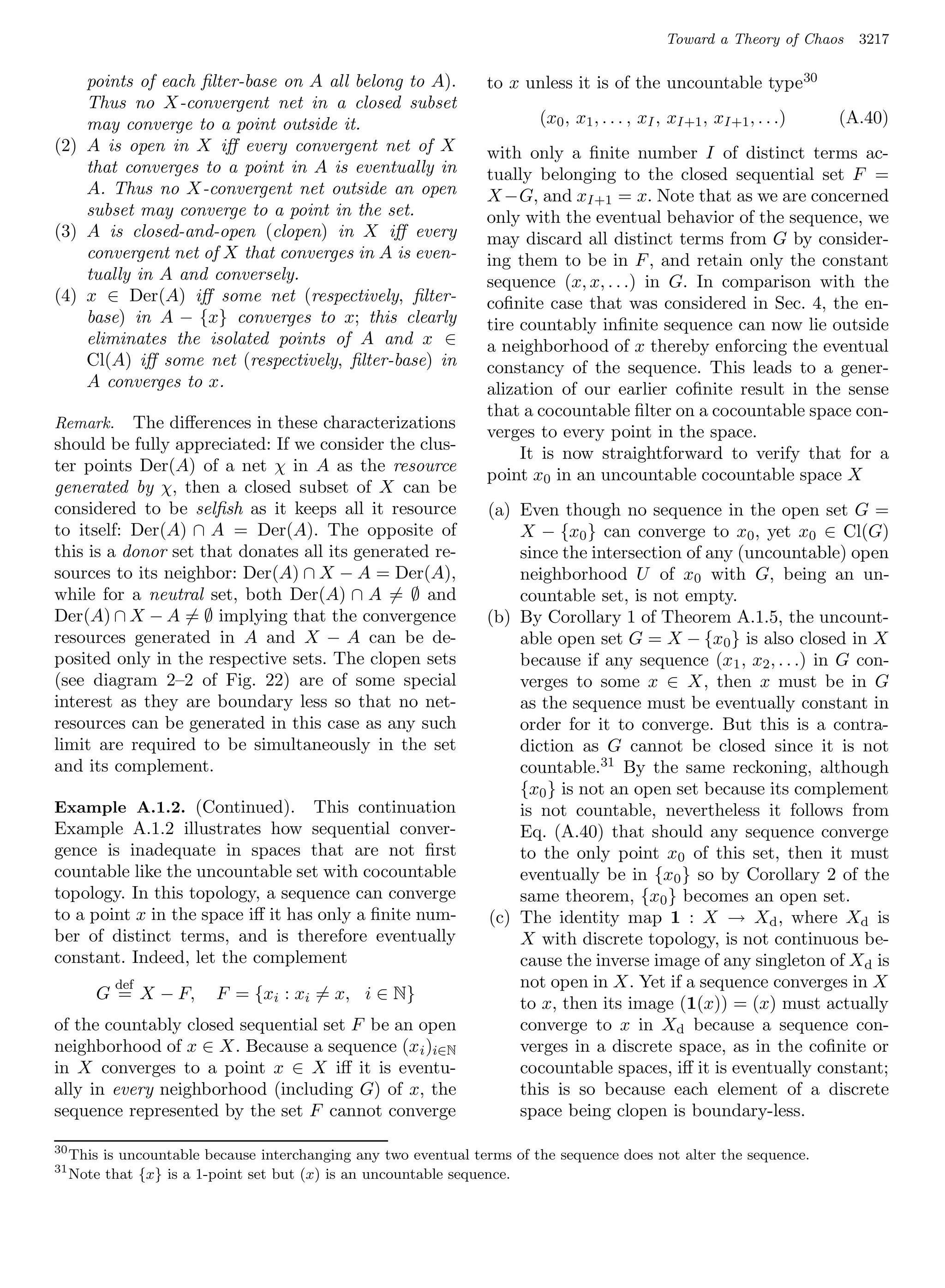 Toward a Theory of Chaos   3217

    points of each ﬁlter-base on A all belong to A).              to x unless it is of the uncountable type 30
    Thus no X-convergent net in a closed subset
    may converge to a point outside it.                                   (x0 , x1 , . . . , xI , xI+1 , xI+1 , . . .)   (A.40)
(2) A is open in X iﬀ every convergent net of X                   with only a ﬁnite number I of distinct terms ac-
    that converges to a point in A is eventually in               tually belonging to the closed sequential set F =
    A. Thus no X-convergent net outside an open                   X −G, and xI+1 = x. Note that as we are concerned
    subset may converge to a point in the set.                    only with the eventual behavior of the sequence, we
(3) A is closed-and-open (clopen) in X iﬀ every                   may discard all distinct terms from G by consider-
    convergent net of X that converges in A is even-              ing them to be in F , and retain only the constant
    tually in A and conversely.                                   sequence (x, x, . . .) in G. In comparison with the
(4) x ∈ Der(A) iﬀ some net (respectively, ﬁlter-                  coﬁnite case that was considered in Sec. 4, the en-
    base) in A − {x} converges to x; this clearly                 tire countably inﬁnite sequence can now lie outside
    eliminates the isolated points of A and x ∈                   a neighborhood of x thereby enforcing the eventual
    Cl(A) iﬀ some net (respectively, ﬁlter-base) in               constancy of the sequence. This leads to a gener-
    A converges to x.                                             alization of our earlier coﬁnite result in the sense
                                                                  that a cocountable ﬁlter on a cocountable space con-
Remark. The diﬀerences in these characterizations
                                                                  verges to every point in the space.
should be fully appreciated: If we consider the clus-
                                                                       It is now straightforward to verify that for a
ter points Der(A) of a net χ in A as the resource
                                                                  point x0 in an uncountable cocountable space X
generated by χ, then a closed subset of X can be
considered to be selﬁsh as it keeps all it resource               (a) Even though no sequence in the open set G =
to itself: Der(A) ∩ A = Der(A). The opposite of                       X − {x0 } can converge to x0 , yet x0 ∈ Cl(G)
this is a donor set that donates all its generated re-                since the intersection of any (uncountable) open
sources to its neighbor: Der(A) ∩ X − A = Der(A),                     neighborhood U of x0 with G, being an un-
while for a neutral set, both Der(A) ∩ A = ∅ and                      countable set, is not empty.
Der(A) ∩ X − A = ∅ implying that the convergence                  (b) By Corollary 1 of Theorem A.1.5, the uncount-
resources generated in A and X − A can be de-                         able open set G = X − {x0 } is also closed in X
posited only in the respective sets. The clopen sets                  because if any sequence (x1 , x2 , . . .) in G con-
(see diagram 2–2 of Fig. 22) are of some special                      verges to some x ∈ X, then x must be in G
interest as they are boundary less so that no net-                    as the sequence must be eventually constant in
resources can be generated in this case as any such                   order for it to converge. But this is a contra-
limit are required to be simultaneously in the set                    diction as G cannot be closed since it is not
and its complement.                                                   countable.31 By the same reckoning, although
                                                                      {x0 } is not an open set because its complement
Example A.1.2. (Continued). This continuation                         is not countable, nevertheless it follows from
Example A.1.2 illustrates how sequential conver-                      Eq. (A.40) that should any sequence converge
gence is inadequate in spaces that are not ﬁrst                       to the only point x0 of this set, then it must
countable like the uncountable set with cocountable                   eventually be in {x0 } so by Corollary 2 of the
topology. In this topology, a sequence can converge                   same theorem, {x0 } becomes an open set.
to a point x in the space iﬀ it has only a ﬁnite num-             (c) The identity map 1 : X → Xd , where Xd is
ber of distinct terms, and is therefore eventually                    X with discrete topology, is not continuous be-
constant. Indeed, let the complement                                  cause the inverse image of any singleton of X d is
           def                                                        not open in X. Yet if a sequence converges in X
         G = X − F,       F = {xi : xi = x, i ∈ N}
                                                                      to x, then its image (1(x)) = (x) must actually
of the countably closed sequential set F be an open                   converge to x in Xd because a sequence con-
neighborhood of x ∈ X. Because a sequence (x i )i∈N                   verges in a discrete space, as in the coﬁnite or
in X converges to a point x ∈ X iﬀ it is eventu-                      cocountable spaces, iﬀ it is eventually constant;
ally in every neighborhood (including G) of x, the                    this is so because each element of a discrete
sequence represented by the set F cannot converge                     space being clopen is boundary-less.

30
     This is uncountable because interchanging any two eventual terms of the sequence does not alter the sequence.
31
     Note that {x} is a 1-point set but (x) is an uncountable sequence.
 