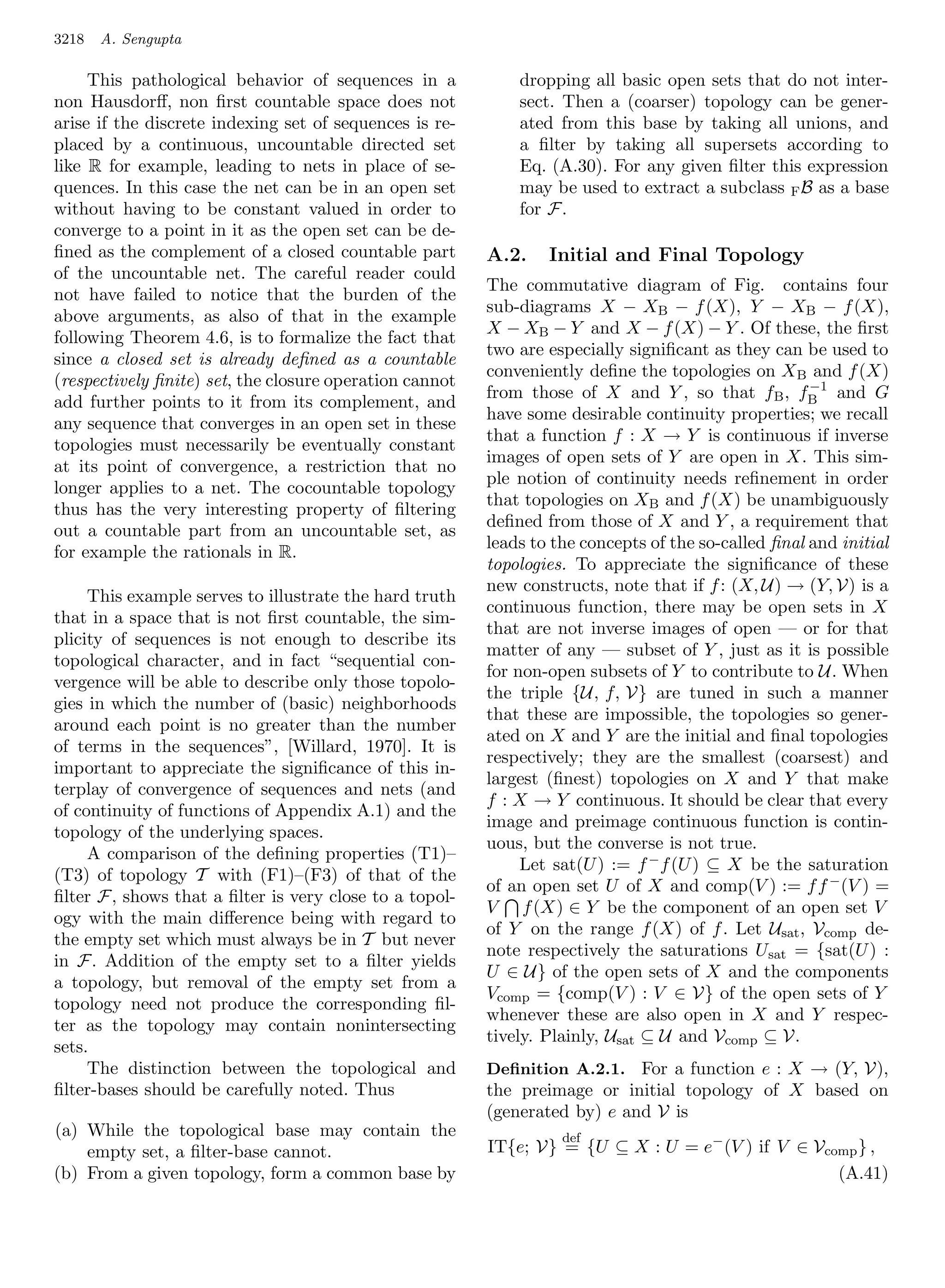 3218   A. Sengupta

     This pathological behavior of sequences in a            dropping all basic open sets that do not inter-
non Hausdorﬀ, non ﬁrst countable space does not              sect. Then a (coarser) topology can be gener-
arise if the discrete indexing set of sequences is re-       ated from this base by taking all unions, and
placed by a continuous, uncountable directed set             a ﬁlter by taking all supersets according to
like R for example, leading to nets in place of se-          Eq. (A.30). For any given ﬁlter this expression
quences. In this case the net can be in an open set          may be used to extract a subclass F B as a base
without having to be constant valued in order to             for F.
converge to a point in it as the open set can be de-
ﬁned as the complement of a closed countable part        A.2.    Initial and Final Topology
of the uncountable net. The careful reader could
                                                         The commutative diagram of Fig. contains four
not have failed to notice that the burden of the
                                                         sub-diagrams X − XB − f (X), Y − XB − f (X),
above arguments, as also of that in the example
                                                         X − XB − Y and X − f (X) − Y . Of these, the ﬁrst
following Theorem 4.6, is to formalize the fact that
                                                         two are especially signiﬁcant as they can be used to
since a closed set is already deﬁned as a countable
                                                         conveniently deﬁne the topologies on X B and f (X)
(respectively ﬁnite) set, the closure operation cannot                                               −1
                                                         from those of X and Y , so that fB , fB and G
add further points to it from its complement, and
                                                         have some desirable continuity properties; we recall
any sequence that converges in an open set in these
                                                         that a function f : X → Y is continuous if inverse
topologies must necessarily be eventually constant
                                                         images of open sets of Y are open in X. This sim-
at its point of convergence, a restriction that no
                                                         ple notion of continuity needs reﬁnement in order
longer applies to a net. The cocountable topology
                                                         that topologies on XB and f (X) be unambiguously
thus has the very interesting property of ﬁltering
                                                         deﬁned from those of X and Y , a requirement that
out a countable part from an uncountable set, as
                                                         leads to the concepts of the so-called ﬁnal and initial
for example the rationals in R.
                                                         topologies. To appreciate the signiﬁcance of these
                                                         new constructs, note that if f : (X, U) → (Y, V) is a
     This example serves to illustrate the hard truth
                                                         continuous function, there may be open sets in X
that in a space that is not ﬁrst countable, the sim-
                                                         that are not inverse images of open — or for that
plicity of sequences is not enough to describe its
                                                         matter of any — subset of Y , just as it is possible
topological character, and in fact “sequential con-
                                                         for non-open subsets of Y to contribute to U. When
vergence will be able to describe only those topolo-
                                                         the triple {U, f, V} are tuned in such a manner
gies in which the number of (basic) neighborhoods
                                                         that these are impossible, the topologies so gener-
around each point is no greater than the number
                                                         ated on X and Y are the initial and ﬁnal topologies
of terms in the sequences”, [Willard, 1970]. It is
                                                         respectively; they are the smallest (coarsest) and
important to appreciate the signiﬁcance of this in-
                                                         largest (ﬁnest) topologies on X and Y that make
terplay of convergence of sequences and nets (and
                                                         f : X → Y continuous. It should be clear that every
of continuity of functions of Appendix A.1) and the
                                                         image and preimage continuous function is contin-
topology of the underlying spaces.
                                                         uous, but the converse is not true.
     A comparison of the deﬁning properties (T1)–
                                                              Let sat(U ) := f − f (U ) ⊆ X be the saturation
(T3) of topology T with (F1)–(F3) of that of the
                                                         of an open set U of X and comp(V ) := f f − (V ) =
ﬁlter F, shows that a ﬁlter is very close to a topol-
                                                         V f (X) ∈ Y be the component of an open set V
ogy with the main diﬀerence being with regard to
                                                         of Y on the range f (X) of f . Let Usat , Vcomp de-
the empty set which must always be in T but never
                                                         note respectively the saturations U sat = {sat(U ) :
in F. Addition of the empty set to a ﬁlter yields
                                                         U ∈ U} of the open sets of X and the components
a topology, but removal of the empty set from a
                                                         Vcomp = {comp(V ) : V ∈ V} of the open sets of Y
topology need not produce the corresponding ﬁl-
                                                         whenever these are also open in X and Y respec-
ter as the topology may contain nonintersecting
                                                         tively. Plainly, Usat ⊆ U and Vcomp ⊆ V.
sets.
     The distinction between the topological and         Deﬁnition A.2.1. For a function e : X → (Y, V),
ﬁlter-bases should be carefully noted. Thus              the preimage or initial topology of X based on
                                                         (generated by) e and V is
(a) While the topological base may contain the                     def
    empty set, a ﬁlter-base cannot.                      IT{e; V} = {U ⊆ X : U = e− (V ) if V ∈ Vcomp } ,
(b) From a given topology, form a common base by                                                   (A.41)
 