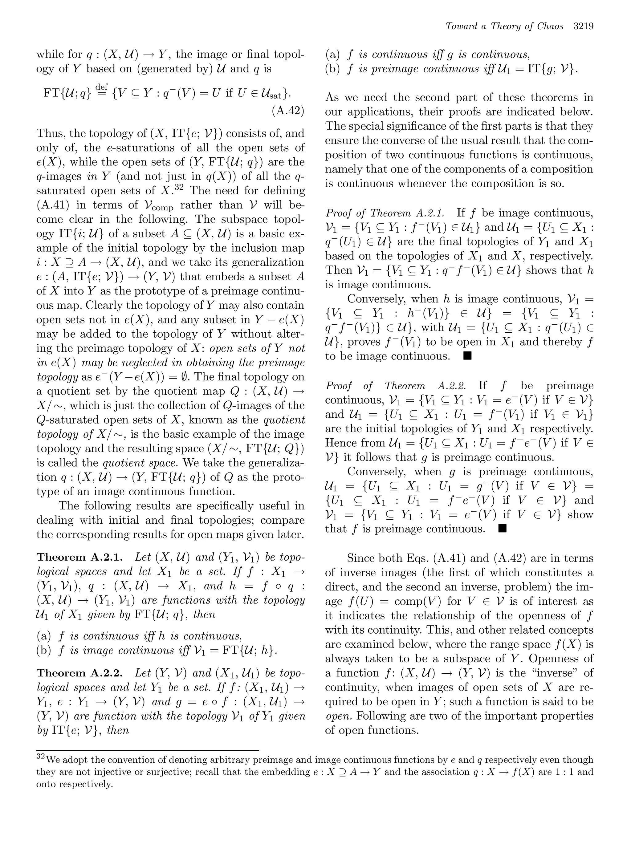 Toward a Theory of Chaos     3219

while for q : (X, U) → Y , the image or ﬁnal topol-             (a) f is continuous iﬀ g is continuous,
ogy of Y based on (generated by) U and q is                     (b) f is preimage continuous iﬀ U1 = IT{g; V}.
             def
 FT{U; q} = {V ⊆ Y : q − (V ) = U if U ∈ Usat }.                As we need the second part of these theorems in
                                          (A.42)                our applications, their proofs are indicated below.
                                                                The special signiﬁcance of the ﬁrst parts is that they
Thus, the topology of (X, IT{e; V}) consists of, and
                                                                ensure the converse of the usual result that the com-
only of, the e-saturations of all the open sets of
                                                                position of two continuous functions is continuous,
e(X), while the open sets of (Y, FT{U; q}) are the
                                                                namely that one of the components of a composition
q-images in Y (and not just in q(X)) of all the q-
                                                                is continuous whenever the composition is so.
saturated open sets of X.32 The need for deﬁning
(A.41) in terms of Vcomp rather than V will be-
                                                                Proof of Theorem A.2.1.    If f be image continuous,
come clear in the following. The subspace topol-
                                                                V1 = {V1 ⊆ Y1 : f − (V1 ) ∈ U1 } and U1 = {U1 ⊆ X1 :
ogy IT{i; U} of a subset A ⊆ (X, U) is a basic ex-
                                                                q − (U1 ) ∈ U} are the ﬁnal topologies of Y1 and X1
ample of the initial topology by the inclusion map
                                                                based on the topologies of X1 and X, respectively.
i : X ⊇ A → (X, U), and we take its generalization
                                                                Then V1 = {V1 ⊆ Y1 : q − f − (V1 ) ∈ U} shows that h
e : (A, IT{e; V}) → (Y, V) that embeds a subset A
                                                                is image continuous.
of X into Y as the prototype of a preimage continu-
                                                                      Conversely, when h is image continuous, V 1 =
ous map. Clearly the topology of Y may also contain
                                                                {V1 ⊆ Y1 : h− (V1 )} ∈ U} = {V1 ⊆ Y1 :
open sets not in e(X), and any subset in Y − e(X)
                                                                q − f − (V1 )} ∈ U}, with U1 = {U1 ⊆ X1 : q − (U1 ) ∈
may be added to the topology of Y without alter-
                                                                U}, proves f − (V1 ) to be open in X1 and thereby f
ing the preimage topology of X: open sets of Y not
                                                                to be image continuous.
in e(X) may be neglected in obtaining the preimage
topology as e− (Y −e(X)) = ∅. The ﬁnal topology on
a quotient set by the quotient map Q : (X, U) →                 Proof    of   Theorem    A.2.2.If f be preimage
X/ ∼, which is just the collection of Q-images of the           continuous, V1 = {V1 ⊆ Y1 : V1 = e− (V ) if V ∈ V}
Q-saturated open sets of X, known as the quotient               and U1 = {U1 ⊆ X1 : U1 = f − (V1 ) if V1 ∈ V1 }
topology of X/ ∼, is the basic example of the image             are the initial topologies of Y1 and X1 respectively.
topology and the resulting space (X/ ∼, FT{U; Q})               Hence from U1 = {U1 ⊆ X1 : U1 = f − e− (V ) if V ∈
is called the quotient space. We take the generaliza-           V} it follows that g is preimage continuous.
tion q : (X, U) → (Y, FT{U; q}) of Q as the proto-                  Conversely, when g is preimage continuous,
type of an image continuous function.                           U1 = {U1 ⊆ X1 : U1 = g − (V ) if V ∈ V} =
     The following results are speciﬁcally useful in            {U1 ⊆ X1 : U1 = f − e− (V ) if V ∈ V} and
dealing with initial and ﬁnal topologies; compare               V1 = {V1 ⊆ Y1 : V1 = e− (V ) if V ∈ V} show
the corresponding results for open maps given later.            that f is preimage continuous.

Theorem A.2.1. Let (X, U) and (Y1 , V1 ) be topo-                    Since both Eqs. (A.41) and (A.42) are in terms
logical spaces and let X1 be a set. If f : X1 →                 of inverse images (the ﬁrst of which constitutes a
(Y1 , V1 ), q : (X, U) → X1 , and h = f ◦ q :                   direct, and the second an inverse, problem) the im-
(X, U) → (Y1 , V1 ) are functions with the topology             age f (U ) = comp(V ) for V ∈ V is of interest as
U1 of X1 given by FT{U; q}, then                                it indicates the relationship of the openness of f
(a) f is continuous iﬀ h is continuous,                         with its continuity. This, and other related concepts
(b) f is image continuous iﬀ V1 = FT{U; h}.                     are examined below, where the range space f (X) is
                                                                always taken to be a subspace of Y . Openness of
Theorem A.2.2. Let (Y, V) and (X1 , U1 ) be topo-               a function f : (X, U) → (Y, V) is the “inverse” of
logical spaces and let Y1 be a set. If f : (X1 , U1 ) →         continuity, when images of open sets of X are re-
Y1 , e : Y1 → (Y, V) and g = e ◦ f : (X1 , U1 ) →               quired to be open in Y ; such a function is said to be
(Y, V) are function with the topology V 1 of Y1 given           open. Following are two of the important properties
by IT{e; V}, then                                               of open functions.

32
  We adopt the convention of denoting arbitrary preimage and image continuous functions by e and q respectively even though
they are not injective or surjective; recall that the embedding e : X ⊇ A → Y and the association q : X → f (X) are 1 : 1 and
onto respectively.
 