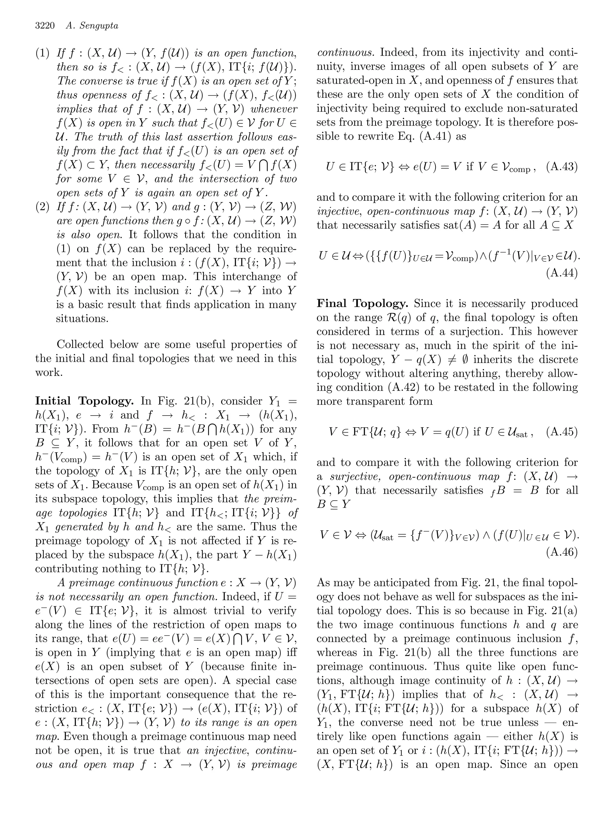 3220   A. Sengupta

(1) If f : (X, U) → (Y, f (U)) is an open function,       continuous. Indeed, from its injectivity and conti-
    then so is f : (X, U) → (f (X), IT{i; f (U)}).       nuity, inverse images of all open subsets of Y are
    The converse is true if f (X) is an open set of Y ;   saturated-open in X, and openness of f ensures that
    thus openness of f : (X, U) → (f (X), f (U))        these are the only open sets of X the condition of
    implies that of f : (X, U) → (Y, V) whenever          injectivity being required to exclude non-saturated
    f (X) is open in Y such that f (U ) ∈ V for U ∈      sets from the preimage topology. It is therefore pos-
    U. The truth of this last assertion follows eas-      sible to rewrite Eq. (A.41) as
    ily from the fact that if f (U ) is an open set of
    f (X) ⊂ Y, then necessarily f (U ) = V f (X)          U ∈ IT{e; V} ⇔ e(U ) = V if V ∈ Vcomp , (A.43)
    for some V ∈ V, and the intersection of two
    open sets of Y is again an open set of Y .            and to compare it with the following criterion for an
(2) If f : (X, U) → (Y, V) and g : (Y, V) → (Z, W)        injective, open-continuous map f : (X, U) → (Y, V)
    are open functions then g ◦ f : (X, U) → (Z, W)       that necessarily satisﬁes sat(A) = A for all A ⊆ X
    is also open. It follows that the condition in
    (1) on f (X) can be replaced by the require-
                                                          U ∈ U ⇔ ({{f (U )}U ∈U = Vcomp )∧(f −1 (V )|V ∈V ∈ U).
    ment that the inclusion i : (f (X), IT{i; V}) →
    (Y, V) be an open map. This interchange of                                                           (A.44)
    f (X) with its inclusion i: f (X) → Y into Y
    is a basic result that ﬁnds application in many       Final Topology. Since it is necessarily produced
    situations.                                           on the range R(q) of q, the ﬁnal topology is often
                                                          considered in terms of a surjection. This however
    Collected below are some useful properties of         is not necessary as, much in the spirit of the ini-
the initial and ﬁnal topologies that we need in this      tial topology, Y − q(X) = ∅ inherits the discrete
work.                                                     topology without altering anything, thereby allow-
                                                          ing condition (A.42) to be restated in the following
Initial Topology. In Fig. 21(b), consider Y 1 =           more transparent form
h(X1 ), e → i and f → h : X1 → (h(X1 ),
IT{i; V}). From h− (B) = h− (B h(X1 )) for any              V ∈ FT{U; q} ⇔ V = q(U ) if U ∈ Usat ,      (A.45)
B ⊆ Y , it follows that for an open set V of Y ,
h− (Vcomp ) = h− (V ) is an open set of X1 which, if      and to compare it with the following criterion for
the topology of X1 is IT{h; V}, are the only open         a surjective, open-continuous map f : (X, U) →
sets of X1 . Because Vcomp is an open set of h(X1 ) in    (Y, V) that necessarily satisﬁes f B = B for all
its subspace topology, this implies that the preim-       B⊆Y
age topologies IT{h; V} and IT{h ; IT{i; V}} of
X1 generated by h and h are the same. Thus the
preimage topology of X1 is not aﬀected if Y is re-        V ∈ V ⇔ (Usat = {f − (V )}V ∈V ) ∧ (f (U )|U ∈ U ∈ V).
placed by the subspace h(X1 ), the part Y − h(X1 )                                                        (A.46)
contributing nothing to IT{h; V}.
     A preimage continuous function e : X → (Y, V)        As may be anticipated from Fig. 21, the ﬁnal topol-
is not necessarily an open function. Indeed, if U =       ogy does not behave as well for subspaces as the ini-
e− (V ) ∈ IT{e; V}, it is almost trivial to verify        tial topology does. This is so because in Fig. 21(a)
along the lines of the restriction of open maps to        the two image continuous functions h and q are
its range, that e(U ) = ee− (V ) = e(X) V , V ∈ V,        connected by a preimage continuous inclusion f ,
is open in Y (implying that e is an open map) iﬀ          whereas in Fig. 21(b) all the three functions are
e(X) is an open subset of Y (because ﬁnite in-            preimage continuous. Thus quite like open func-
tersections of open sets are open). A special case        tions, although image continuity of h : (X, U) →
of this is the important consequence that the re-         (Y1 , FT{U; h}) implies that of h : (X, U) →
striction e : (X, IT{e; V}) → (e(X), IT{i; V}) of        (h(X), IT{i; FT{U; h})) for a subspace h(X) of
e : (X, IT{h; V}) → (Y, V) to its range is an open        Y1 , the converse need not be true unless — en-
map. Even though a preimage continuous map need           tirely like open functions again — either h(X) is
not be open, it is true that an injective, continu-       an open set of Y1 or i : (h(X), IT{i; FT{U; h})) →
ous and open map f : X → (Y, V) is preimage               (X, FT{U; h}) is an open map. Since an open
 