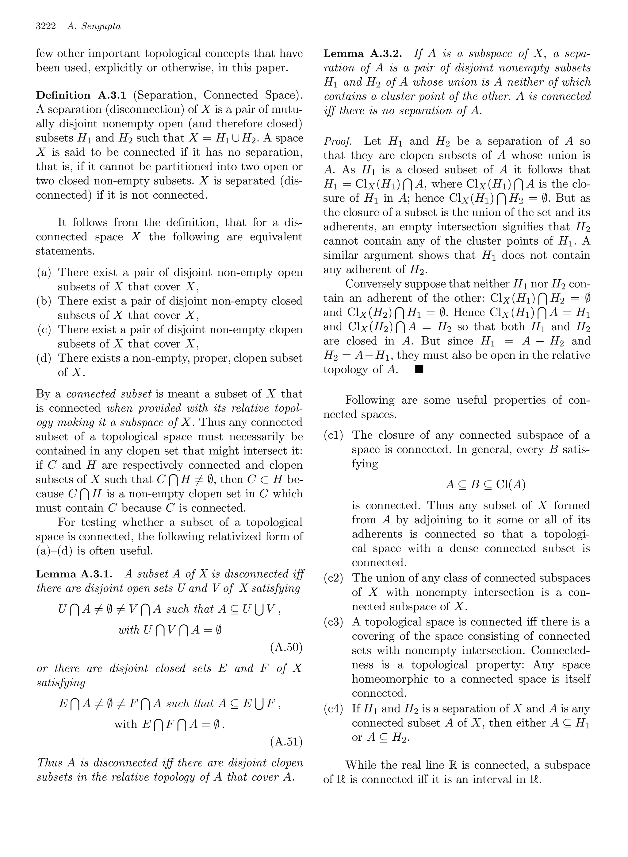 3222       A. Sengupta

few other important topological concepts that have         Lemma A.3.2. If A is a subspace of X, a sepa-
been used, explicitly or otherwise, in this paper.         ration of A is a pair of disjoint nonempty subsets
                                                           H1 and H2 of A whose union is A neither of which
Deﬁnition A.3.1 (Separation, Connected Space).             contains a cluster point of the other. A is connected
A separation (disconnection) of X is a pair of mutu-       iﬀ there is no separation of A.
ally disjoint nonempty open (and therefore closed)
subsets H1 and H2 such that X = H1 ∪ H2 . A space          Proof.  Let H1 and H2 be a separation of A so
X is said to be connected if it has no separation,         that they are clopen subsets of A whose union is
that is, if it cannot be partitioned into two open or      A. As H1 is a closed subset of A it follows that
two closed non-empty subsets. X is separated (dis-         H1 = ClX (H1 ) A, where ClX (H1 ) A is the clo-
connected) if it is not connected.                         sure of H1 in A; hence ClX (H1 ) H2 = ∅. But as
                                                           the closure of a subset is the union of the set and its
    It follows from the deﬁnition, that for a dis-         adherents, an empty intersection signiﬁes that H 2
connected space X the following are equivalent             cannot contain any of the cluster points of H 1 . A
statements.                                                similar argument shows that H1 does not contain
(a) There exist a pair of disjoint non-empty open          any adherent of H2 .
    subsets of X that cover X,                                 Conversely suppose that neither H1 nor H2 con-
(b) There exist a pair of disjoint non-empty closed        tain an adherent of the other: ClX (H1 ) H2 = ∅
    subsets of X that cover X,                             and ClX (H2 ) H1 = ∅. Hence ClX (H1 ) A = H1
(c) There exist a pair of disjoint non-empty clopen        and ClX (H2 ) A = H2 so that both H1 and H2
    subsets of X that cover X,                             are closed in A. But since H1 = A − H2 and
(d) There exists a non-empty, proper, clopen subset        H2 = A−H1 , they must also be open in the relative
    of X.                                                  topology of A.

By a connected subset is meant a subset of X that
                                                               Following are some useful properties of con-
is connected when provided with its relative topol-
                                                           nected spaces.
ogy making it a subspace of X. Thus any connected
subset of a topological space must necessarily be          (c1) The closure of any connected subspace of a
contained in any clopen set that might intersect it:            space is connected. In general, every B satis-
if C and H are respectively connected and clopen                fying
subsets of X such that C H = ∅, then C ⊂ H be-                                      A ⊆ B ⊆ Cl(A)
cause C H is a non-empty clopen set in C which
must contain C because C is connected.                          is connected. Thus any subset of X formed
     For testing whether a subset of a topological              from A by adjoining to it some or all of its
space is connected, the following relativized form of           adherents is connected so that a topologi-
(a)–(d) is often useful.                                        cal space with a dense connected subset is
                                                                connected.
Lemma A.3.1. A subset A of X is disconnected iﬀ            (c2) The union of any class of connected subspaces
there are disjoint open sets U and V of X satisfying            of X with nonempty intersection is a con-
       U      A=∅=V           A such that A ⊆ U   V,            nected subspace of X.
                                                           (c3) A topological space is connected iﬀ there is a
                     with U     V   A=∅
                                                                covering of the space consisting of connected
                                                  (A.50)        sets with nonempty intersection. Connected-
or there are disjoint closed sets E and F of X                  ness is a topological property: Any space
satisfying                                                      homeomorphic to a connected space is itself
                                                                connected.
       E      A=∅=F           A such that A ⊆ E   F,       (c4) If H1 and H2 is a separation of X and A is any
                    with E      F   A = ∅.                      connected subset A of X, then either A ⊆ H 1
                                                  (A.51)        or A ⊆ H2 .

Thus A is disconnected iﬀ there are disjoint clopen            While the real line R is connected, a subspace
subsets in the relative topology of A that cover A.        of R is connected iﬀ it is an interval in R.
 