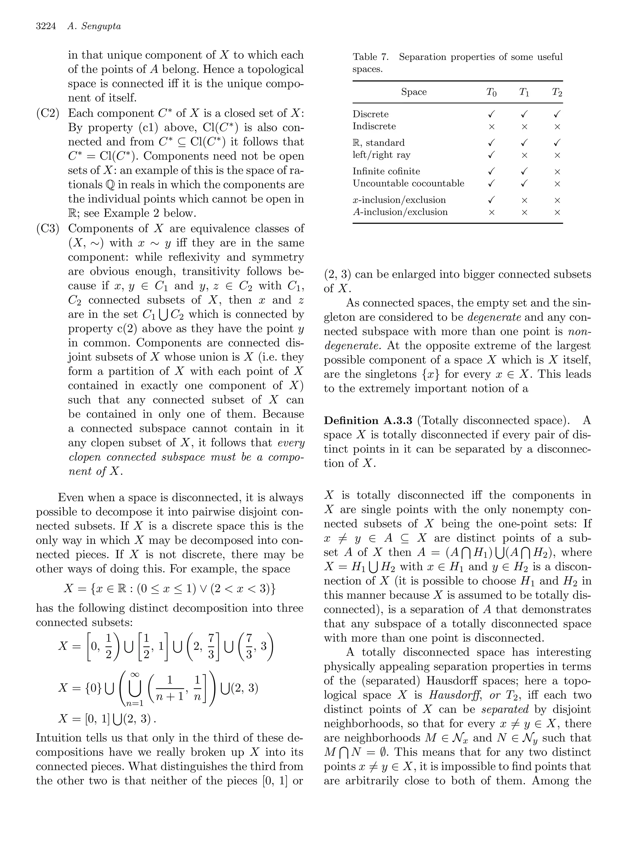 3224    A. Sengupta

     in that unique component of X to which each              Table 7.     Separation properties of some useful
     of the points of A belong. Hence a topological           spaces.
     space is connected iﬀ it is the unique compo-
                                                                           Space              T0     T1     T2
     nent of itself.
(C2) Each component C ∗ of X is a closed set of X:            Discrete
     By property (c1) above, Cl(C ∗ ) is also con-            Indiscrete                      ×      ×      ×
     nected and from C ∗ ⊆ Cl(C ∗ ) it follows that           R, standard
     C ∗ = Cl(C ∗ ). Components need not be open              left/right ray                         ×      ×
     sets of X: an example of this is the space of ra-        Inﬁnite coﬁnite                               ×
     tionals Q in reals in which the components are           Uncountable cocountable                       ×
     the individual points which cannot be open in            x-inclusion/exclusion                  ×      ×
     R; see Example 2 below.                                  A-inclusion/exclusion           ×      ×      ×
(C3) Components of X are equivalence classes of
     (X, ∼) with x ∼ y iﬀ they are in the same
     component: while reﬂexivity and symmetry
     are obvious enough, transitivity follows be-        (2, 3) can be enlarged into bigger connected subsets
     cause if x, y ∈ C1 and y, z ∈ C2 with C1 ,          of X.
     C2 connected subsets of X, then x and z                  As connected spaces, the empty set and the sin-
     are in the set C1 C2 which is connected by          gleton are considered to be degenerate and any con-
     property c(2) above as they have the point y        nected subspace with more than one point is non-
     in common. Components are connected dis-            degenerate. At the opposite extreme of the largest
     joint subsets of X whose union is X (i.e. they      possible component of a space X which is X itself,
     form a partition of X with each point of X          are the singletons {x} for every x ∈ X. This leads
     contained in exactly one component of X)            to the extremely important notion of a
     such that any connected subset of X can
     be contained in only one of them. Because
                                                         Deﬁnition A.3.3 (Totally disconnected space).      A
     a connected subspace cannot contain in it
                                                         space X is totally disconnected if every pair of dis-
     any clopen subset of X, it follows that every
                                                         tinct points in it can be separated by a disconnec-
     clopen connected subspace must be a compo-
                                                         tion of X.
     nent of X.

    Even when a space is disconnected, it is always      X is totally disconnected iﬀ the components in
possible to decompose it into pairwise disjoint con-     X are single points with the only nonempty con-
nected subsets. If X is a discrete space this is the     nected subsets of X being the one-point sets: If
only way in which X may be decomposed into con-          x = y ∈ A ⊆ X are distinct points of a sub-
nected pieces. If X is not discrete, there may be        set A of X then A = (A H1 ) (A H2 ), where
other ways of doing this. For example, the space         X = H1 H2 with x ∈ H1 and y ∈ H2 is a discon-
                                                         nection of X (it is possible to choose H 1 and H2 in
        X = {x ∈ R : (0 ≤ x ≤ 1) ∨ (2  x  3)}
                                                         this manner because X is assumed to be totally dis-
has the following distinct decomposition into three      connected), is a separation of A that demonstrates
connected subsets:                                       that any subspace of a totally disconnected space
              1      1            7     7                with more than one point is disconnected.
    X = 0,             ,1      2,         ,3                  A totally disconnected space has interesting
              2      2            3     3
                                                         physically appealing separation properties in terms
                       ∞
                              1   1                      of the (separated) Hausdorﬀ spaces; here a topo-
       X = {0}                  ,      (2, 3)
                             n+1 n                       logical space X is Hausdorﬀ, or T2 , iﬀ each two
                      n=1
                                                         distinct points of X can be separated by disjoint
       X = [0, 1]     (2, 3) .                           neighborhoods, so that for every x = y ∈ X, there
Intuition tells us that only in the third of these de-   are neighborhoods M ∈ Nx and N ∈ Ny such that
compositions have we really broken up X into its         M N = ∅. This means that for any two distinct
connected pieces. What distinguishes the third from      points x = y ∈ X, it is impossible to ﬁnd points that
the other two is that neither of the pieces [0, 1] or    are arbitrarily close to both of them. Among the
 
