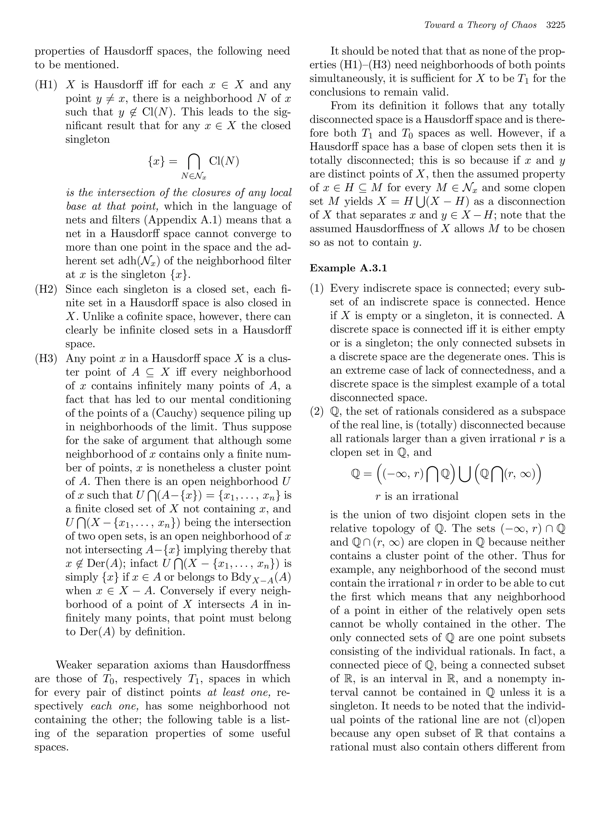 Toward a Theory of Chaos   3225

properties of Hausdorﬀ spaces, the following need             It should be noted that that as none of the prop-
to be mentioned.                                         erties (H1)–(H3) need neighborhoods of both points
                                                         simultaneously, it is suﬃcient for X to be T 1 for the
(H1) X is Hausdorﬀ iﬀ for each x ∈ X and any
                                                         conclusions to remain valid.
     point y = x, there is a neighborhood N of x
                                                              From its deﬁnition it follows that any totally
     such that y ∈ Cl(N ). This leads to the sig-
                                                         disconnected space is a Hausdorﬀ space and is there-
     niﬁcant result that for any x ∈ X the closed
                                                         fore both T1 and T0 spaces as well. However, if a
     singleton
                                                         Hausdorﬀ space has a base of clopen sets then it is
                       {x} =           Cl(N )            totally disconnected; this is so because if x and y
                               N ∈Nx                     are distinct points of X, then the assumed property
     is the intersection of the closures of any local    of x ∈ H ⊆ M for every M ∈ Nx and some clopen
     base at that point, which in the language of        set M yields X = H (X − H) as a disconnection
     nets and ﬁlters (Appendix A.1) means that a         of X that separates x and y ∈ X − H; note that the
     net in a Hausdorﬀ space cannot converge to          assumed Hausdorﬀness of X allows M to be chosen
     more than one point in the space and the ad-        so as not to contain y.
     herent set adh(Nx ) of the neighborhood ﬁlter
                                                         Example A.3.1
     at x is the singleton {x}.
(H2) Since each singleton is a closed set, each ﬁ-       (1) Every indiscrete space is connected; every sub-
     nite set in a Hausdorﬀ space is also closed in          set of an indiscrete space is connected. Hence
     X. Unlike a coﬁnite space, however, there can           if X is empty or a singleton, it is connected. A
     clearly be inﬁnite closed sets in a Hausdorﬀ            discrete space is connected iﬀ it is either empty
     space.                                                  or is a singleton; the only connected subsets in
(H3) Any point x in a Hausdorﬀ space X is a clus-            a discrete space are the degenerate ones. This is
     ter point of A ⊆ X iﬀ every neighborhood                an extreme case of lack of connectedness, and a
     of x contains inﬁnitely many points of A, a             discrete space is the simplest example of a total
     fact that has led to our mental conditioning            disconnected space.
     of the points of a (Cauchy) sequence piling up      (2) Q, the set of rationals considered as a subspace
     in neighborhoods of the limit. Thus suppose             of the real line, is (totally) disconnected because
     for the sake of argument that although some             all rationals larger than a given irrational r is a
     neighborhood of x contains only a ﬁnite num-            clopen set in Q, and
     ber of points, x is nonetheless a cluster point             Q = (−∞, r)         Q       Q    (r, ∞)
     of A. Then there is an open neighborhood U
     of x such that U (A−{x}) = {x1 , . . . , xn } is                  r is an irrational
     a ﬁnite closed set of X not containing x, and
                                                             is the union of two disjoint clopen sets in the
     U (X − {x1 , . . . , xn }) being the intersection
                                                             relative topology of Q. The sets (−∞, r) ∩ Q
     of two open sets, is an open neighborhood of x
                                                             and Q ∩ (r, ∞) are clopen in Q because neither
     not intersecting A−{x} implying thereby that
                                                             contains a cluster point of the other. Thus for
     x ∈ Der(A); infact U (X − {x1 , . . . , xn }) is
                                                             example, any neighborhood of the second must
     simply {x} if x ∈ A or belongs to Bdy X−A (A)
                                                             contain the irrational r in order to be able to cut
     when x ∈ X − A. Conversely if every neigh-
                                                             the ﬁrst which means that any neighborhood
     borhood of a point of X intersects A in in-
                                                             of a point in either of the relatively open sets
     ﬁnitely many points, that point must belong
                                                             cannot be wholly contained in the other. The
     to Der(A) by deﬁnition.
                                                             only connected sets of Q are one point subsets
                                                             consisting of the individual rationals. In fact, a
    Weaker separation axioms than Hausdorﬀness               connected piece of Q, being a connected subset
are those of T0 , respectively T1 , spaces in which          of R, is an interval in R, and a nonempty in-
for every pair of distinct points at least one, re-          terval cannot be contained in Q unless it is a
spectively each one, has some neighborhood not               singleton. It needs to be noted that the individ-
containing the other; the following table is a list-         ual points of the rational line are not (cl)open
ing of the separation properties of some useful              because any open subset of R that contains a
spaces.                                                      rational must also contain others diﬀerent from
 