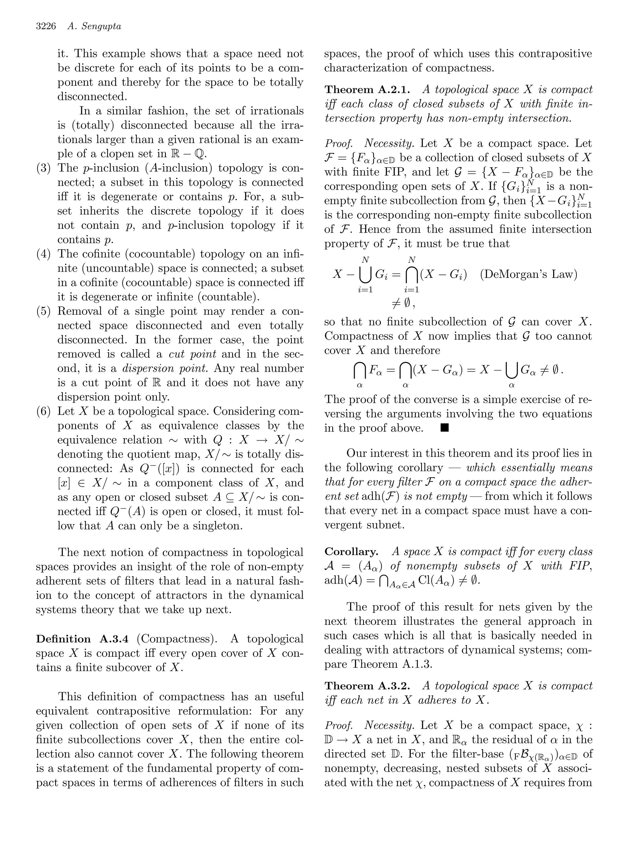 3226    A. Sengupta

       it. This example shows that a space need not        spaces, the proof of which uses this contrapositive
       be discrete for each of its points to be a com-     characterization of compactness.
       ponent and thereby for the space to be totally
                                                           Theorem A.2.1. A topological space X is compact
       disconnected.
                                                           iﬀ each class of closed subsets of X with ﬁnite in-
            In a similar fashion, the set of irrationals
                                                           tersection property has non-empty intersection.
       is (totally) disconnected because all the irra-
       tionals larger than a given rational is an exam-    Proof. Necessity. Let X be a compact space. Let
       ple of a clopen set in R − Q.                       F = {Fα }α∈D be a collection of closed subsets of X
(3)    The p-inclusion (A-inclusion) topology is con-      with ﬁnite FIP, and let G = {X − Fα }α∈D be the
       nected; a subset in this topology is connected                                             N
                                                           corresponding open sets of X. If {Gi }i=1 is a non-
       iﬀ it is degenerate or contains p. For, a sub-      empty ﬁnite subcollection from G, then {X −G i }Ni=1
       set inherits the discrete topology if it does       is the corresponding non-empty ﬁnite subcollection
       not contain p, and p-inclusion topology if it       of F. Hence from the assumed ﬁnite intersection
       contains p.                                         property of F, it must be true that
(4)    The coﬁnite (cocountable) topology on an inﬁ-              N           N
       nite (uncountable) space is connected; a subset
                                                            X−         Gi =         (X − Gi )   (DeMorgan’s Law)
       in a coﬁnite (cocountable) space is connected iﬀ
                                                                 i=1          i=1
       it is degenerate or inﬁnite (countable).
                                                                         = ∅,
(5)    Removal of a single point may render a con-
       nected space disconnected and even totally          so that no ﬁnite subcollection of G can cover X.
       disconnected. In the former case, the point         Compactness of X now implies that G too cannot
       removed is called a cut point and in the sec-       cover X and therefore
       ond, it is a dispersion point. Any real number                Fα =         (X − Gα ) = X −       Gα = ∅ .
       is a cut point of R and it does not have any              α            α                     α
       dispersion point only.                              The proof of the converse is a simple exercise of re-
(6)    Let X be a topological space. Considering com-      versing the arguments involving the two equations
       ponents of X as equivalence classes by the          in the proof above.
       equivalence relation ∼ with Q : X → X/ ∼
       denoting the quotient map, X/ ∼ is totally dis-          Our interest in this theorem and its proof lies in
       connected: As Q− ([x]) is connected for each        the following corollary — which essentially means
       [x] ∈ X/ ∼ in a component class of X, and           that for every ﬁlter F on a compact space the adher-
       as any open or closed subset A ⊆ X/ ∼ is con-       ent set adh(F) is not empty — from which it follows
       nected iﬀ Q− (A) is open or closed, it must fol-    that every net in a compact space must have a con-
       low that A can only be a singleton.                 vergent subnet.

    The next notion of compactness in topological          Corollary.A space X is compact iﬀ for every class
spaces provides an insight of the role of non-empty        A = (Aα ) of nonempty subsets of X with FIP,
adherent sets of ﬁlters that lead in a natural fash-       adh(A) = Aα ∈A Cl(Aα ) = ∅.
ion to the concept of attractors in the dynamical
systems theory that we take up next.                           The proof of this result for nets given by the
                                                           next theorem illustrates the general approach in
Deﬁnition A.3.4 (Compactness).     A topological           such cases which is all that is basically needed in
space X is compact iﬀ every open cover of X con-           dealing with attractors of dynamical systems; com-
tains a ﬁnite subcover of X.                               pare Theorem A.1.3.
                                                           Theorem A.3.2. A topological space X is compact
     This deﬁnition of compactness has an useful           iﬀ each net in X adheres to X.
equivalent contrapositive reformulation: For any
given collection of open sets of X if none of its          Proof. Necessity. Let X be a compact space, χ :
ﬁnite subcollections cover X, then the entire col-         D → X a net in X, and Rα the residual of α in the
lection also cannot cover X. The following theorem         directed set D. For the ﬁlter-base ( F Bχ(Rα ) )α∈D of
is a statement of the fundamental property of com-         nonempty, decreasing, nested subsets of X associ-
pact spaces in terms of adherences of ﬁlters in such       ated with the net χ, compactness of X requires from
 