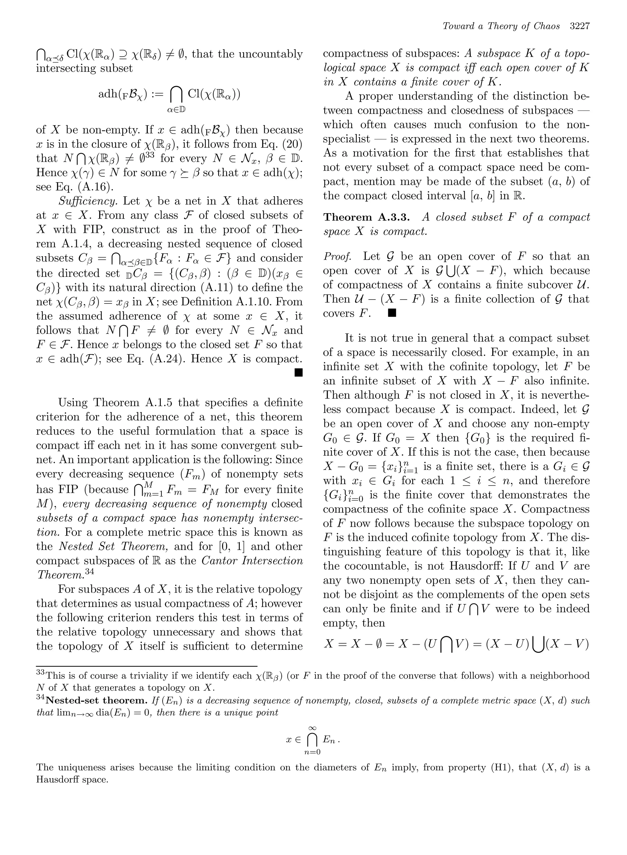 Toward a Theory of Chaos      3227

      Cl(χ(Rα ) ⊇ χ(Rδ ) = ∅, that the uncountably
     α δ                                                             compactness of subspaces: A subspace K of a topo-
intersecting subset                                                  logical space X is compact iﬀ each open cover of K
                                                                     in X contains a ﬁnite cover of K.
              adh(F Bχ ) :=         Cl(χ(Rα ))                            A proper understanding of the distinction be-
                              α∈D                                    tween compactness and closedness of subspaces —
of X be non-empty. If x ∈ adh(F Bχ ) then because                    which often causes much confusion to the non-
x is in the closure of χ(Rβ ), it follows from Eq. (20)              specialist — is expressed in the next two theorems.
that N χ(Rβ ) = ∅33 for every N ∈ Nx , β ∈ D.                        As a motivation for the ﬁrst that establishes that
Hence χ(γ) ∈ N for some γ β so that x ∈ adh(χ);                      not every subset of a compact space need be com-
see Eq. (A.16).                                                      pact, mention may be made of the subset (a, b) of
     Suﬃciency. Let χ be a net in X that adheres                     the compact closed interval [a, b] in R.
at x ∈ X. From any class F of closed subsets of                      Theorem A.3.3. A closed subset F of a compact
X with FIP, construct as in the proof of Theo-                       space X is compact.
rem A.1.4, a decreasing nested sequence of closed
subsets Cβ = α β∈D {Fα : Fα ∈ F} and consider                        Proof.  Let G be an open cover of F so that an
the directed set D Cβ = {(Cβ , β) : (β ∈ D)(xβ ∈                     open cover of X is G (X − F ), which because
Cβ )} with its natural direction (A.11) to deﬁne the                 of compactness of X contains a ﬁnite subcover U.
net χ(Cβ , β) = xβ in X; see Deﬁnition A.1.10. From                  Then U − (X − F ) is a ﬁnite collection of G that
the assumed adherence of χ at some x ∈ X, it                         covers F .
follows that N F = ∅ for every N ∈ Nx and
                                                                          It is not true in general that a compact subset
F ∈ F. Hence x belongs to the closed set F so that
                                                                     of a space is necessarily closed. For example, in an
x ∈ adh(F); see Eq. (A.24). Hence X is compact.
                                                                     inﬁnite set X with the coﬁnite topology, let F be
                                                                     an inﬁnite subset of X with X − F also inﬁnite.
                                                                     Then although F is not closed in X, it is neverthe-
     Using Theorem A.1.5 that speciﬁes a deﬁnite
                                                                     less compact because X is compact. Indeed, let G
criterion for the adherence of a net, this theorem
                                                                     be an open cover of X and choose any non-empty
reduces to the useful formulation that a space is
                                                                     G0 ∈ G. If G0 = X then {G0 } is the required ﬁ-
compact iﬀ each net in it has some convergent sub-
                                                                     nite cover of X. If this is not the case, then because
net. An important application is the following: Since
                                                                     X − G0 = {xi }n is a ﬁnite set, there is a Gi ∈ G
                                                                                      i=1
every decreasing sequence (Fm ) of nonempty sets
                                                                     with xi ∈ Gi for each 1 ≤ i ≤ n, and therefore
has FIP (because M Fm = FM for every ﬁnite
                      m=1                                            {Gi }n is the ﬁnite cover that demonstrates the
                                                                           i=0
M ), every decreasing sequence of nonempty closed                    compactness of the coﬁnite space X. Compactness
subsets of a compact space has nonempty intersec-                    of F now follows because the subspace topology on
tion. For a complete metric space this is known as                   F is the induced coﬁnite topology from X. The dis-
the Nested Set Theorem, and for [0, 1] and other                     tinguishing feature of this topology is that it, like
compact subspaces of R as the Cantor Intersection                    the cocountable, is not Hausdorﬀ: If U and V are
Theorem.34                                                           any two nonempty open sets of X, then they can-
     For subspaces A of X, it is the relative topology               not be disjoint as the complements of the open sets
that determines as usual compactness of A; however                   can only be ﬁnite and if U V were to be indeed
the following criterion renders this test in terms of                empty, then
the relative topology unnecessary and shows that
the topology of X itself is suﬃcient to determine                    X = X − ∅ = X − (U          V ) = (X − U )       (X − V )

33
   This is of course a triviality if we identify each χ(Rβ ) (or F in the proof of the converse that follows) with a neighborhood
N of X that generates a topology on X.
34
   Nested-set theorem. If (En ) is a decreasing sequence of nonempty, closed, subsets of a complete metric space (X, d) such
that limn→∞ dia(En ) = 0, then there is a unique point
                                                               ∞
                                                          x∈         En .
                                                               n=0

The uniqueness arises because the limiting condition on the diameters of En imply, from property (H1), that (X, d) is a
Hausdorﬀ space.
 