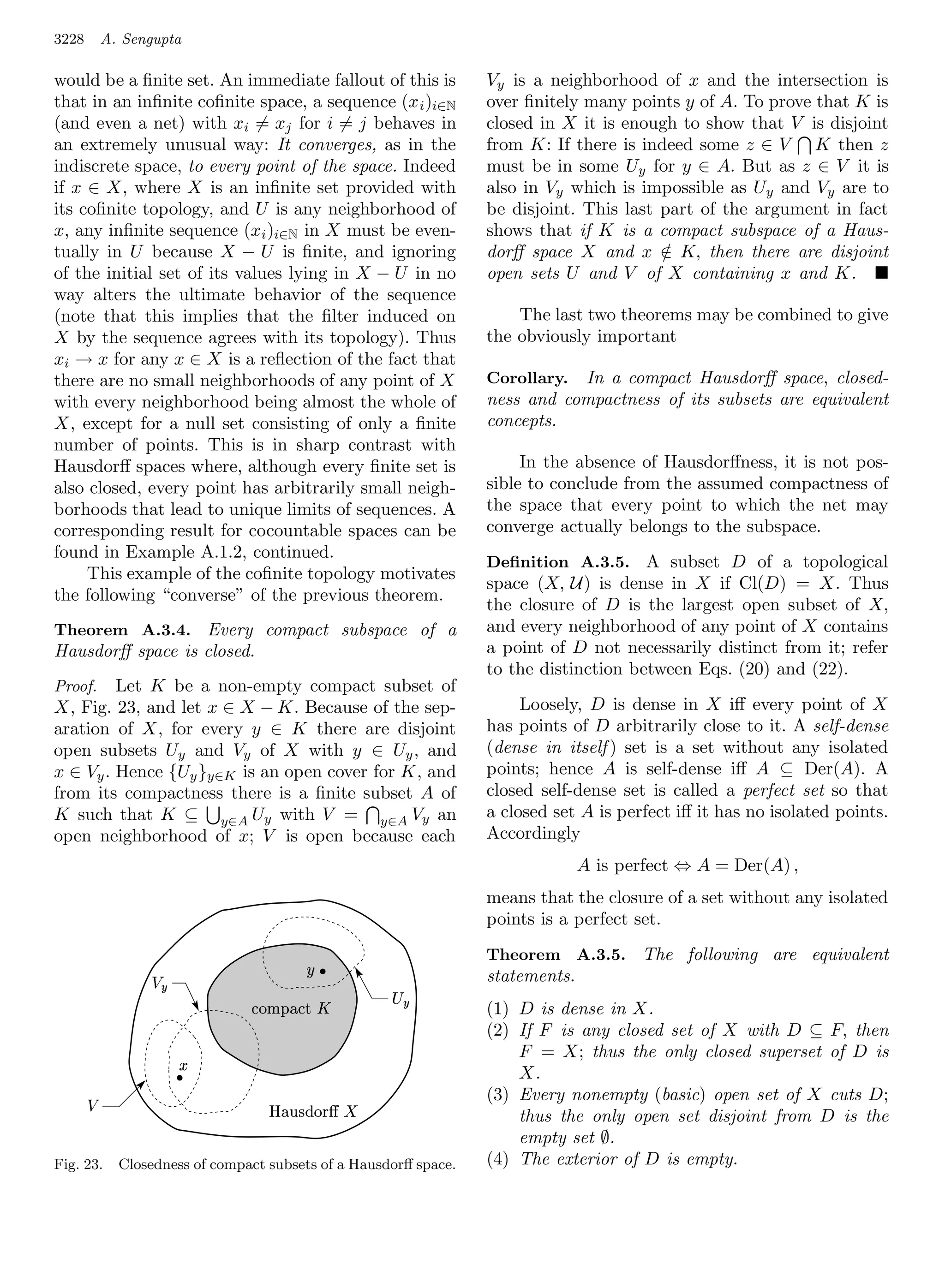 3228       A. Sengupta

would be a ﬁnite set. An immediate fallout of this is             Vy is a neighborhood of x and the intersection is
that in an inﬁnite coﬁnite space, a sequence (x i )i∈N            over ﬁnitely many points y of A. To prove that K is
(and even a net) with xi = xj for i = j behaves in                closed in X it is enough to show that V is disjoint
an extremely unusual way: It converges, as in the                 from K: If there is indeed some z ∈ V K then z
indiscrete space, to every point of the space. Indeed             must be in some Uy for y ∈ A. But as z ∈ V it is
if x ∈ X, where X is an inﬁnite set provided with                 also in Vy which is impossible as Uy and Vy are to
its coﬁnite topology, and U is any neighborhood of                be disjoint. This last part of the argument in fact
x, any inﬁnite sequence (xi )i∈N in X must be even-               shows that if K is a compact subspace of a Haus-
tually in U because X − U is ﬁnite, and ignoring                  dorﬀ space X and x ∈ K, then there are disjoint
                                                                                         /
of the initial set of its values lying in X − U in no             open sets U and V of X containing x and K.
way alters the ultimate behavior of the sequence
(note that this implies that the ﬁlter induced on                     The last two theorems may be combined to give
X by the sequence agrees with its topology). Thus                 the obviously important
xi → x for any x ∈ X is a reﬂection of the fact that
there are no small neighborhoods of any point of X                Corollary. In a compact Hausdorﬀ space, closed-
with every neighborhood being almost the whole of                 ness and compactness of its subsets are equivalent
X, except for a null set consisting of only a ﬁnite               concepts.
number of points. This is in sharp contrast with
Hausdorﬀ spaces where, although every ﬁnite set is                     In the absence of Hausdorﬀness, it is not pos-
also closed, every point has arbitrarily small neigh-             sible to conclude from the assumed compactness of
borhoods that lead to unique limits of sequences. A               the space that every point to which the net may
corresponding result for cocountable spaces can be                converge actually belongs to the subspace.
found in Example A.1.2, continued.
                                                                  Deﬁnition A.3.5. A subset D of a topological
     This example of the coﬁnite topology motivates
                                                                  space (X, U) is dense in X if Cl(D) = X. Thus
the following “converse” of the previous theorem.
                                                                  the closure of D is the largest open subset of X,
Theorem A.3.4. Every compact subspace of a                        and every neighborhood of any point of X contains
Hausdorﬀ space is closed.                                         a point of D not necessarily distinct from it; refer
                                                                  to the distinction between Eqs. (20) and (22).
Proof.   Let K be a non-empty compact subset of
X, Fig. 23, and let x ∈ X − K. Because of the sep-                     Loosely, D is dense in X iﬀ every point of X
aration of X, for every y ∈ K there are disjoint                  has points of D arbitrarily close to it. A self-dense
open subsets Uy and Vy of X with y ∈ Uy , and                     (dense in itself ) set is a set without any isolated
x ∈ Vy . Hence {Uy }y∈K is an open cover for K, and               points; hence A is self-dense iﬀ A ⊆ Der(A). A
from its compactness there is a ﬁnite subset A of                 closed self-dense set is called a perfect set so that
K such that K ⊆ y∈A Uy with V = y∈A Vy an                         a closed set A is perfect iﬀ it has no isolated points.
open neighborhood of x; V is open because each                    Accordingly
                                                                                A is perfect ⇔ A = Der(A) ,
                                                                  means that the closure of a set without any isolated
                                                                  points is a perfect set.

                                          #                       Theorem A.3.5. The following are equivalent
                                             .                  statements.
                                                      !
                                 1)$ ¢ ' $
                                0 (  %                           (1) D is dense in X.
                                                                  (2) If F is any closed set of X with D ⊆ F, then
                                                                      F = X; thus the only closed superset of D is
                       .                                              X.
                                   ©§¥£¡
                                     ¨¦ ¤¢                    (3) Every nonempty (basic) open set of X cuts D;
                                                                      thus the only open set disjoint from D is the
                                                                      empty set ∅.
Fig. 23.     Closedness of compact subsets of a Hausdorﬀ space.   (4) The exterior of D is empty.
 