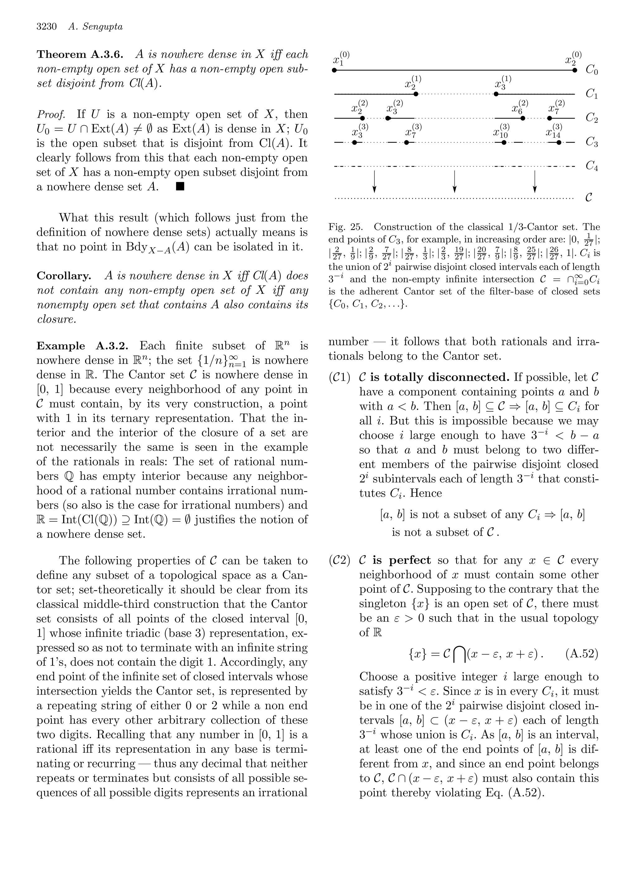 3230   A. Sengupta

Theorem A.3.6. A is nowhere dense in X iﬀ each             x1
                                                               (0)
                                                                                                                                         x2
                                                                                                                                           (0)
non-empty open set of X has a non-empty open sub-          .                                                                               .     C0
                                                                                           (1)                  (1)
set disjoint from Cl(A).                                                                  x2                   x3
                                                                                              .                .                                 C1
                                                                         (2)        (2)                                 (2)          (2)
                                                                     x2         x3                                     x6        x7
Proof. If U is a non-empty open set of X, then                           .      .                                       .        .               C2
U0 = U ∩ Ext(A) = ∅ as Ext(A) is dense in X; U 0                      (3)
                                                                     x3
                                                                                           (3)
                                                                                          x7
                                                                                                                (3)
                                                                                                               x10
                                                                                                                                 (3)
                                                                                                                                x14
is the open subset that is disjoint from Cl(A). It                   .                    .                        .                 .           C3
clearly follows from this that each non-empty open
                                                                                                                                                 C4
set of X has a non-empty open subset disjoint from
a nowhere dense set A.
                                                                                                                                                 C
    What this result (which follows just from the
                                                          Fig. 25. Construction of the classical 1/3-Cantor set. The
deﬁnition of nowhere dense sets) actually means is                                                                                            1
                                                          end points of C3 , for example, in increasing order are: |0, 27 |;
that no point in BdyX−A (A) can be isolated in it.        | 27 , 9 |; | 2 , 27 |; | 27 , 1 |; | 2 , 19 |; | 27 , 7 |; | 9 , 25 |; | 26 , 1|. Ci is
                                                            2 1              7       8                      20          8
                                                                        9                3      3 27             9          27      27
                                                          the union of 2i pairwise disjoint closed intervals each of length
Corollary.  A is nowhere dense in X iﬀ Cl(A) does         3−i and the non-empty inﬁnite intersection C = ∩∞ Ci                             i=0
not contain any non-empty open set of X iﬀ any            is the adherent Cantor set of the ﬁlter-base of closed sets
nonempty open set that contains A also contains its       {C0 , C1 , C2 , . . .}.
closure.

Example A.3.2. Each ﬁnite subset of Rn is                 number — it follows that both rationals and irra-
nowhere dense in Rn ; the set {1/n}∞ is nowhere           tionals belong to the Cantor set.
                                       n=1
dense in R. The Cantor set C is nowhere dense in          (C1) C is totally disconnected. If possible, let C
[0, 1] because every neighborhood of any point in              have a component containing points a and b
C must contain, by its very construction, a point              with a  b. Then [a, b] ⊆ C ⇒ [a, b] ⊆ Ci for
with 1 in its ternary representation. That the in-             all i. But this is impossible because we may
terior and the interior of the closure of a set are            choose i large enough to have 3−i  b − a
not necessarily the same is seen in the example                so that a and b must belong to two diﬀer-
of the rationals in reals: The set of rational num-            ent members of the pairwise disjoint closed
bers Q has empty interior because any neighbor-                2i subintervals each of length 3−i that consti-
hood of a rational number contains irrational num-             tutes Ci . Hence
bers (so also is the case for irrational numbers) and
R = Int(Cl(Q)) ⊇ Int(Q) = ∅ justiﬁes the notion of                             [a, b] is not a subset of any Ci ⇒ [a, b]
a nowhere dense set.                                                              is not a subset of C .

     The following properties of C can be taken to        (C2) C is perfect so that for any x ∈ C every
deﬁne any subset of a topological space as a Can-              neighborhood of x must contain some other
tor set; set-theoretically it should be clear from its         point of C. Supposing to the contrary that the
classical middle-third construction that the Cantor            singleton {x} is an open set of C, there must
set consists of all points of the closed interval [0,          be an ε  0 such 1 that in the usual topology
1] whose inﬁnite triadic (base 3) representation, ex-          of R
pressed so as not to terminate with an inﬁnite string                                     {x} = C     (x − ε, x + ε) .                   (A.52)
of 1’s, does not contain the digit 1. Accordingly, any
end point of the inﬁnite set of closed intervals whose                   Choose a positive integer i large enough to
intersection yields the Cantor set, is represented by                    satisfy 3−i  ε. Since x is in every Ci , it must
a repeating string of either 0 or 2 while a non end                      be in one of the 2i pairwise disjoint closed in-
point has every other arbitrary collection of these                      tervals [a, b] ⊂ (x − ε, x + ε) each of length
two digits. Recalling that any number in [0, 1] is a                     3−i whose union is Ci . As [a, b] is an interval,
rational iﬀ its representation in any base is termi-                     at least one of the end points of [a, b] is dif-
nating or recurring — thus any decimal that neither                      ferent from x, and since an end point belongs
repeats or terminates but consists of all possible se-                   to C, C ∩ (x − ε, x + ε) must also contain this
quences of all possible digits represents an irrational                  point thereby violating Eq. (A.52).
 