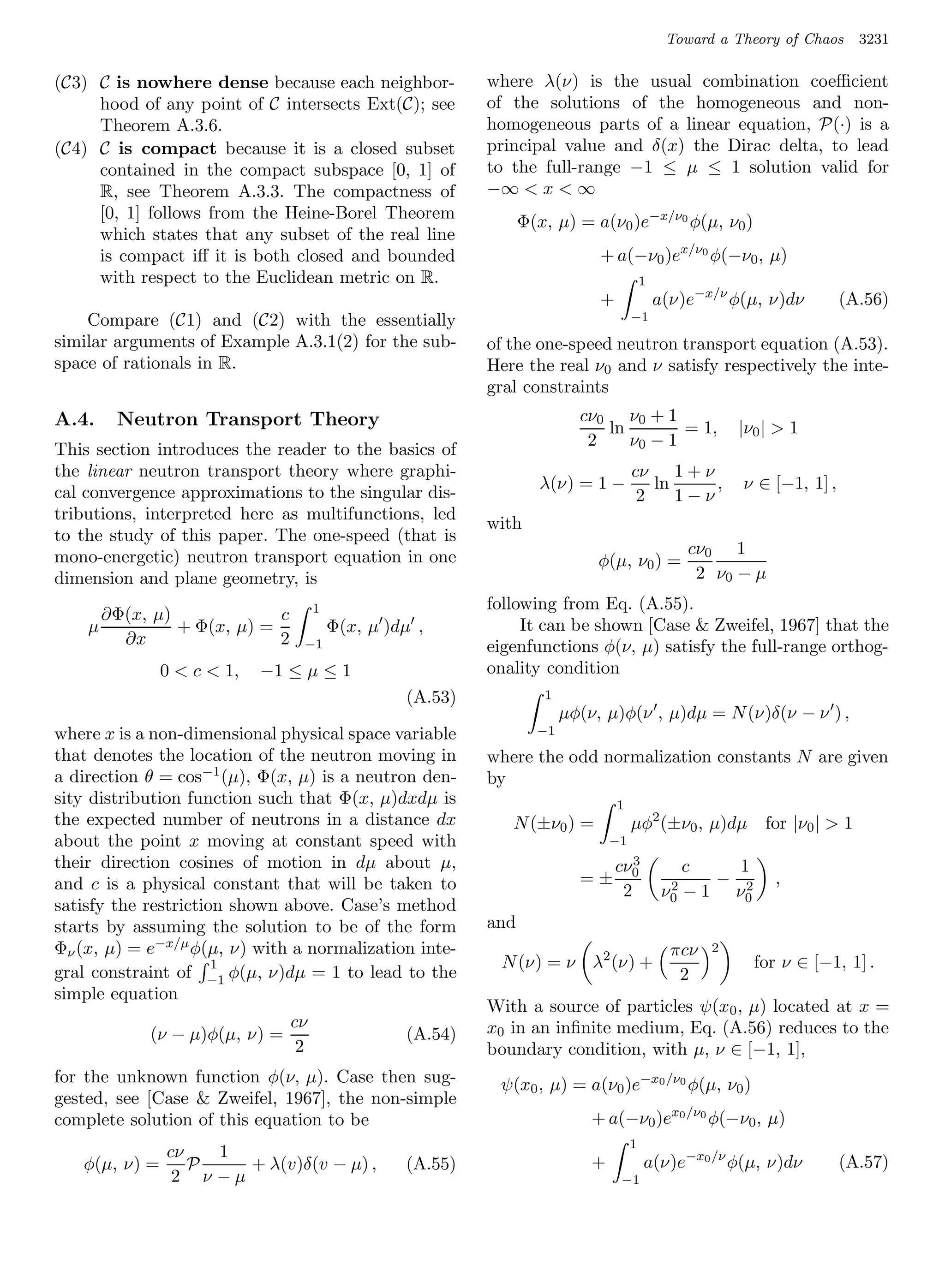 Toward a Theory of Chaos       3231

(C3) C is nowhere dense because each neighbor-          where λ(ν) is the usual combination coeﬃcient
     hood of any point of C intersects Ext(C); see      of the solutions of the homogeneous and non-
     Theorem A.3.6.                                     homogeneous parts of a linear equation, P(·) is a
(C4) C is compact because it is a closed subset         principal value and δ(x) the Dirac delta, to lead
     contained in the compact subspace [0, 1] of        to the full-range −1 ≤ µ ≤ 1 solution valid for
     R, see Theorem A.3.3. The compactness of           −∞  x  ∞
     [0, 1] follows from the Heine-Borel Theorem              Φ(x, µ) = a(ν0 )e−x/ν0 φ(µ, ν0 )
     which states that any subset of the real line
     is compact iﬀ it is both closed and bounded                          + a(−ν0 )ex/ν0 φ(−ν0 , µ)
     with respect to the Euclidean metric on R.                                       1
                                                                          +               a(ν)e−x/ν φ(µ, ν)dν         (A.56)
    Compare (C1) and (C2) with the essentially                                    −1
similar arguments of Example A.3.1(2) for the sub-      of the one-speed neutron transport equation (A.53).
space of rationals in R.                                Here the real ν0 and ν satisfy respectively the inte-
                                                        gral constraints
A.4.    Neutron Transport Theory                                       cν0 ν0 + 1
                                                                          ln        = 1,              |ν0 |  1
                                                                        2    ν0 − 1
This section introduces the reader to the basics of
the linear neutron transport theory where graphi-                                 cν 1 + ν
                                                                 λ(ν) = 1 −          ln     ,         ν ∈ [−1, 1] ,
cal convergence approximations to the singular dis-                                2    1−ν
tributions, interpreted here as multifunctions, led
                                                        with
to the study of this paper. The one-speed (that is
mono-energetic) neutron transport equation in one                                               cν0 1
                                                                          φ(µ, ν0 ) =
dimension and plane geometry, is                                                                 2 ν0 − µ
                                  1                     following from Eq. (A.55).
      ∂Φ(x, µ)             c
    µ          + Φ(x, µ) =            Φ(x, µ )dµ ,           It can be shown [Case  Zweifel, 1967] that the
        ∂x                 2    −1                      eigenfunctions φ(ν, µ) satisfy the full-range orthog-
               0  c  1,   −1 ≤ µ ≤ 1                  onality condition
                                               (A.53)            1
                                                                     µφ(ν, µ)φ(ν , µ)dµ = N (ν)δ(ν − ν ) ,
where x is a non-dimensional physical space variable            −1
that denotes the location of the neutron moving in      where the odd normalization constants N are given
a direction θ = cos−1 (µ), Φ(x, µ) is a neutron den-    by
sity distribution function such that Φ(x, µ)dxdµ is                           1
the expected number of neutrons in a distance dx           N (±ν0 ) =             µφ2 (±ν0 , µ)dµ         for |ν0 |  1
about the point x moving at constant speed with                              −1
their direction cosines of motion in dµ about µ,                              cν03              c    1
and c is a physical constant that will be taken to                     =±                   2      − 2      ,
                                                                               2           ν0   − 1 ν0
satisfy the restriction shown above. Case’s method
starts by assuming the solution to be of the form       and
Φν (x, µ) = e−x/µ φ(µ, ν) with a normalization inte-                                        πcν   2
                      1                                  N (ν) = ν λ2 (ν) +                              for ν ∈ [−1, 1] .
gral constraint of −1 φ(µ, ν)dµ = 1 to lead to the                                           2
simple equation
                                                        With a source of particles ψ(x0 , µ) located at x =
                             cν                         x0 in an inﬁnite medium, Eq. (A.56) reduces to the
            (ν − µ)φ(µ, ν) =                   (A.54)
                              2                         boundary condition, with µ, ν ∈ [−1, 1],
for the unknown function φ(ν, µ). Case then sug-         ψ(x0 , µ) = a(ν0 )e−x0 /ν0 φ(µ, ν0 )
gested, see [Case  Zweifel, 1967], the non-simple
complete solution of this equation to be                                 + a(−ν0 )ex0 /ν0 φ(−ν0 , µ)
                                                                                  1
               cν   1
   φ(µ, ν) =      P   + λ(v)δ(v − µ) ,         (A.55)                    +            a(ν)e−x0 /ν φ(µ, ν)dν           (A.57)
                2 ν−µ                                                          −1
 