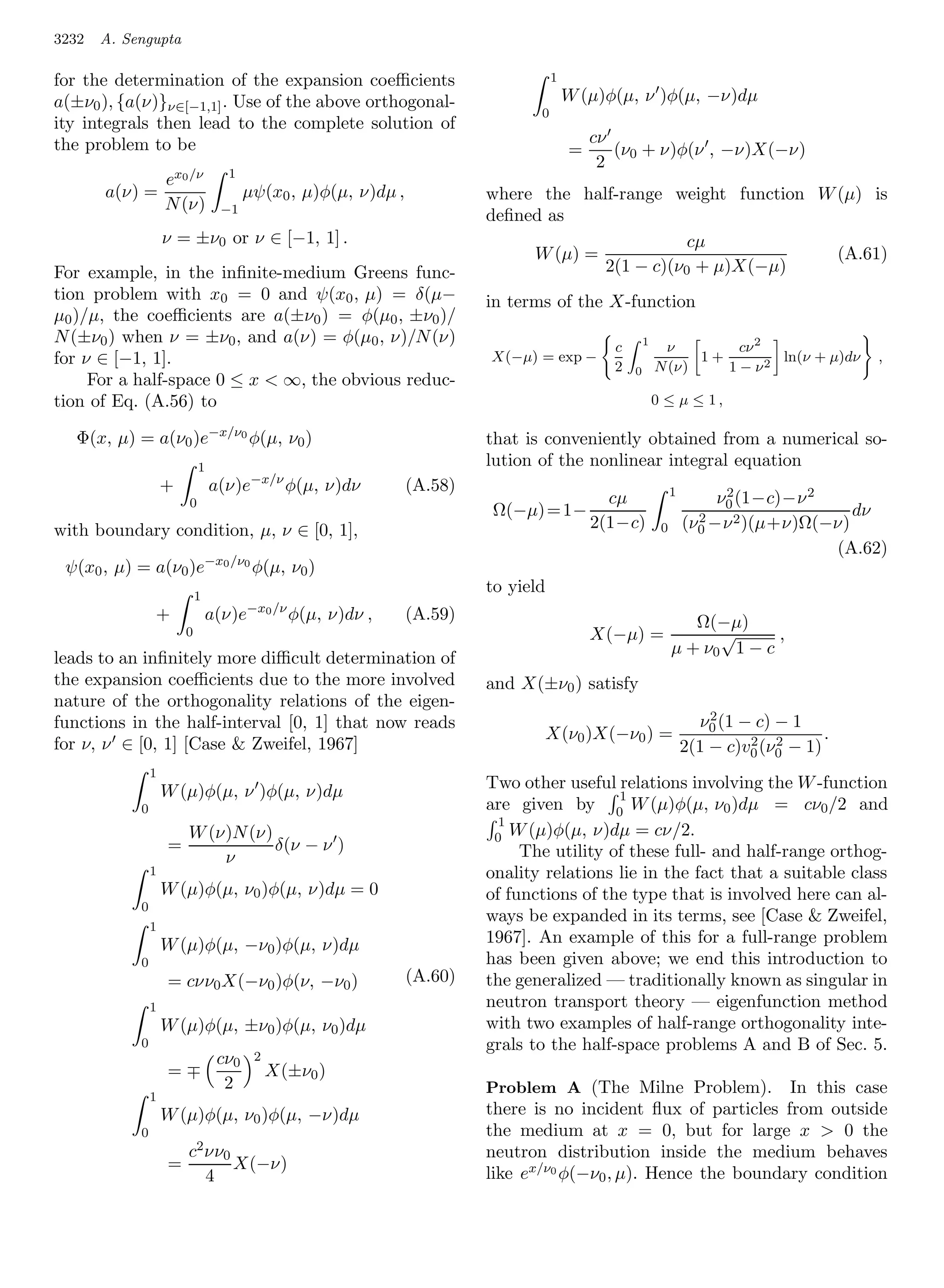 3232   A. Sengupta

for the determination of the expansion coeﬃcients                                  1
a(±ν0 ), {a(ν)}ν∈[−1,1] . Use of the above orthogonal-                                 W (µ)φ(µ, ν )φ(µ, −ν)dµ
                                                                               0
ity integrals then lead to the complete solution of
the problem to be                                                                          cν
                                                                                       =      (ν0 + ν)φ(ν , −ν)X(−ν)
                                                                                            2
                                  1
                    ex0 /ν
       a(ν) =                          µψ(x0 , µ)φ(µ, ν)dµ ,            where the half-range weight function W (µ) is
                    N (ν)        −1
                                                                        deﬁned as
                    ν = ±ν0 or ν ∈ [−1, 1] .                                                    cµ
                                                                             W (µ) =                           (A.61)
For example, in the inﬁnite-medium Greens func-                                      2(1 − c)(ν0 + µ)X(−µ)
tion problem with x0 = 0 and ψ(x0 , µ) = δ(µ−                           in terms of the X-function
µ0 )/µ, the coeﬃcients are a(±ν0 ) = φ(µ0 , ±ν0 )/
N (±ν0 ) when ν = ±ν0 , and a(ν) = φ(µ0 , ν)/N (ν)                                                   1
                                                                                             c            ν         cν 2
for ν ∈ [−1, 1].                                                        X(−µ) = exp −
                                                                                             2           N (ν)
                                                                                                               1+
                                                                                                                  1 − ν2
                                                                                                                         ln(ν + µ)dν      ,
                                                                                                 0
     For a half-space 0 ≤ x  ∞, the obvious reduc-
tion of Eq. (A.56) to                                                                                    0 ≤ µ ≤ 1,

   Φ(x, µ) = a(ν0 )e−x/ν0 φ(µ, ν0 )                                     that is conveniently obtained from a numerical so-
                            1                                           lution of the nonlinear integral equation
                    +           a(ν)e−x/ν φ(µ, ν)dν            (A.58)                                         1
                        0                                                                    cµ                        ν0 (1−c)−ν 2
                                                                                                                        2
                                                                        Ω(−µ) = 1−                                  2                  dν
with boundary condition, µ, ν ∈ [0, 1],                                                    2(1−c)         0       (ν0 −ν 2 )(µ+ν)Ω(−ν)
                                                                                                                                    (A.62)
 ψ(x0 , µ) = a(ν0 )e−x0 /ν0 φ(µ, ν0 )
                            1
                                                                        to yield
                                        −x0 /ν
                +               a(ν)e            φ(µ, ν)dν ,   (A.59)                                            Ω(−µ)
                        0                                                                  X(−µ) =                  √      ,
                                                                                                              µ + ν0 1 − c
leads to an inﬁnitely more diﬃcult determination of
the expansion coeﬃcients due to the more involved                       and X(±ν0 ) satisfy
nature of the orthogonality relations of the eigen-
                                                                                                                      2
                                                                                                                    ν0 (1 − c) − 1
functions in the half-interval [0, 1] that now reads
                                                                                X(ν0 )X(−ν0 ) =                                       .
for ν, ν ∈ [0, 1] [Case  Zweifel, 1967]                                                                                   2 2
                                                                                                                  2(1 − c)v0 (ν0 − 1)
                1
                    W (µ)φ(µ, ν )φ(µ, ν)dµ                              Two other useful relations involving the W -function
                                                                                          1
            0                                                           are given by 0 W (µ)φ(µ, ν0 )dµ = cν0 /2 and
                                                                          1
                        W (ν)N (ν)                                       0 W (µ)φ(µ, ν)dµ = cν/2.
                    =              δ(ν − ν )                                 The utility of these full- and half-range orthog-
                            ν
                1                                                       onality relations lie in the fact that a suitable class
                    W (µ)φ(µ, ν0 )φ(µ, ν)dµ = 0                         of functions of the type that is involved here can al-
            0
                                                                        ways be expanded in its terms, see [Case  Zweifel,
                1
                    W (µ)φ(µ, −ν0 )φ(µ, ν)dµ                            1967]. An example of this for a full-range problem
            0                                                           has been given above; we end this introduction to
                    = cνν0 X(−ν0 )φ(ν, −ν0 )                   (A.60)   the generalized — traditionally known as singular in
                1                                                       neutron transport theory — eigenfunction method
                    W (µ)φ(µ, ±ν0 )φ(µ, ν0 )dµ                          with two examples of half-range orthogonality inte-
            0                                                           grals to the half-space problems A and B of Sec. 5.
                                 cν0     2
                    =                        X(±ν0 )
                                  2                                     Problem A (The Milne Problem). In this case
                1
                    W (µ)φ(µ, ν0 )φ(µ, −ν)dµ                            there is no incident ﬂux of particles from outside
            0                                                           the medium at x = 0, but for large x  0 the
                        c2 νν0                                          neutron distribution inside the medium behaves
                    =          X(−ν)
                           4                                            like ex/ν0 φ(−ν0 , µ). Hence the boundary condition
 