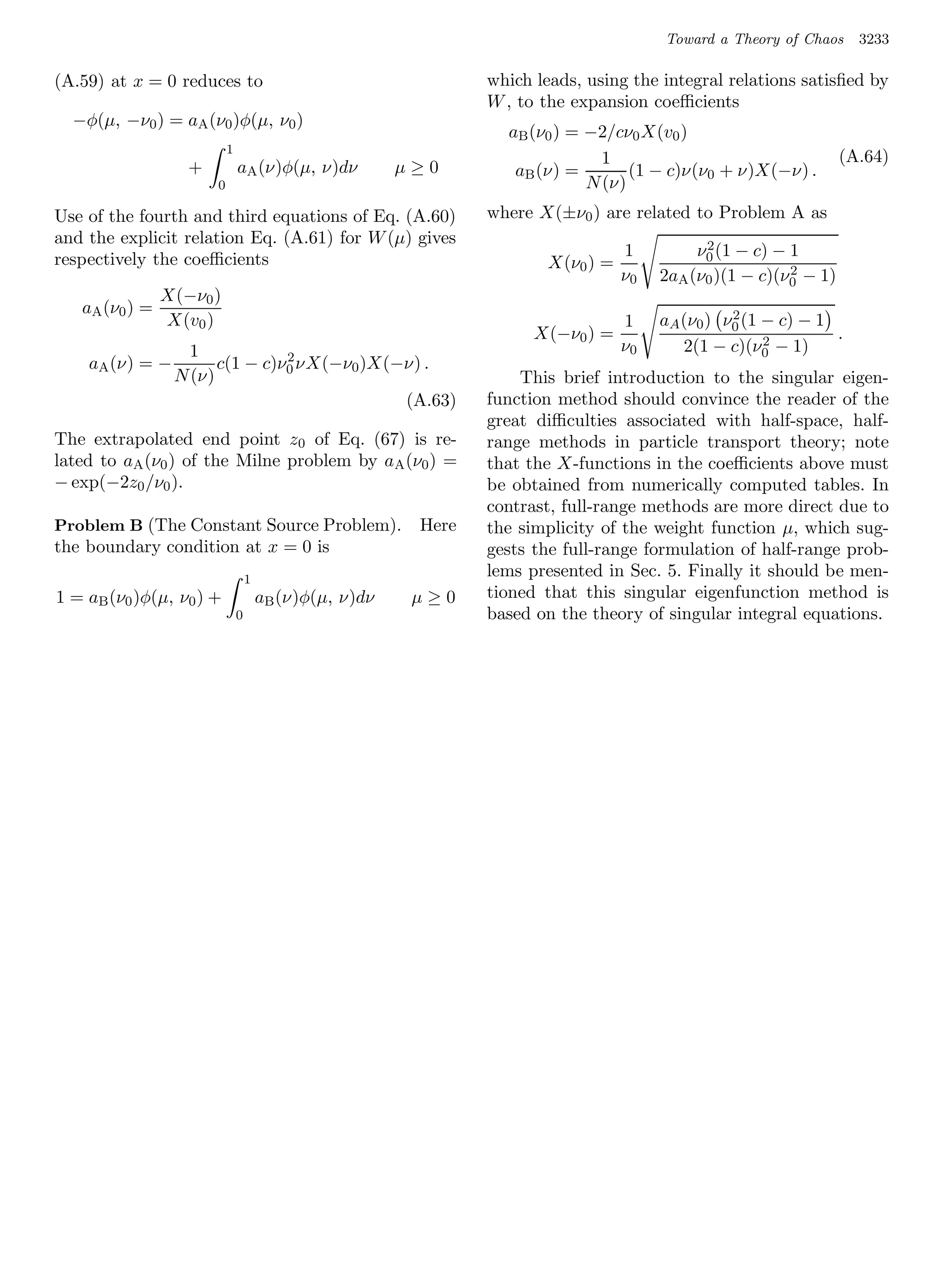 Toward a Theory of Chaos     3233

(A.59) at x = 0 reduces to                                       which leads, using the integral relations satisﬁed by
                                                                 W , to the expansion coeﬃcients
  −φ(µ, −ν0 ) = aA (ν0 )φ(µ, ν0 )
                                                                   aB (ν0 ) = −2/cν0 X(v0 )
                           1
                                                                                1                                   (A.64)
                   +           aA (ν)φ(µ, ν)dν           µ≥0        aB (ν) =        (1 − c)ν(ν0 + ν)X(−ν) .
                       0                                                      N (ν)
Use of the fourth and third equations of Eq. (A.60)              where X(±ν0 ) are related to Problem A as
and the explicit relation Eq. (A.61) for W (µ) gives                                           2
respectively the coeﬃcients                                                         1         ν0 (1 − c) − 1
                                                                         X(ν0 ) =                          2
                                                                                    ν0   2aA (ν0 )(1 − c)(ν0 − 1)
                X(−ν0 )
   aA (ν0 ) =                                                                                      2
                X(v0 )                                                              1    aA (ν0 ) ν0 (1 − c) − 1
                                                                       X(−ν0 ) =                        2        .
                   1                                                                ν0      2(1 − c)(ν0 − 1)
                                2
    aA (ν) = −         c(1 − c)ν0 νX(−ν0 )X(−ν) .
                 N (ν)                                               This brief introduction to the singular eigen-
                                             (A.63)              function method should convince the reader of the
                                                                 great diﬃculties associated with half-space, half-
The extrapolated end point z0 of Eq. (67) is re-                 range methods in particle transport theory; note
lated to aA (ν0 ) of the Milne problem by aA (ν0 ) =             that the X-functions in the coeﬃcients above must
− exp(−2z0 /ν0 ).                                                be obtained from numerically computed tables. In
                                                                 contrast, full-range methods are more direct due to
Problem B (The Constant Source Problem).                  Here   the simplicity of the weight function µ, which sug-
the boundary condition at x = 0 is                               gests the full-range formulation of half-range prob-
                                   1
                                                                 lems presented in Sec. 5. Finally it should be men-
1 = aB (ν0 )φ(µ, ν0 ) +                aB (ν)φ(µ, ν)dν    µ≥0    tioned that this singular eigenfunction method is
                               0                                 based on the theory of singular integral equations.
 
